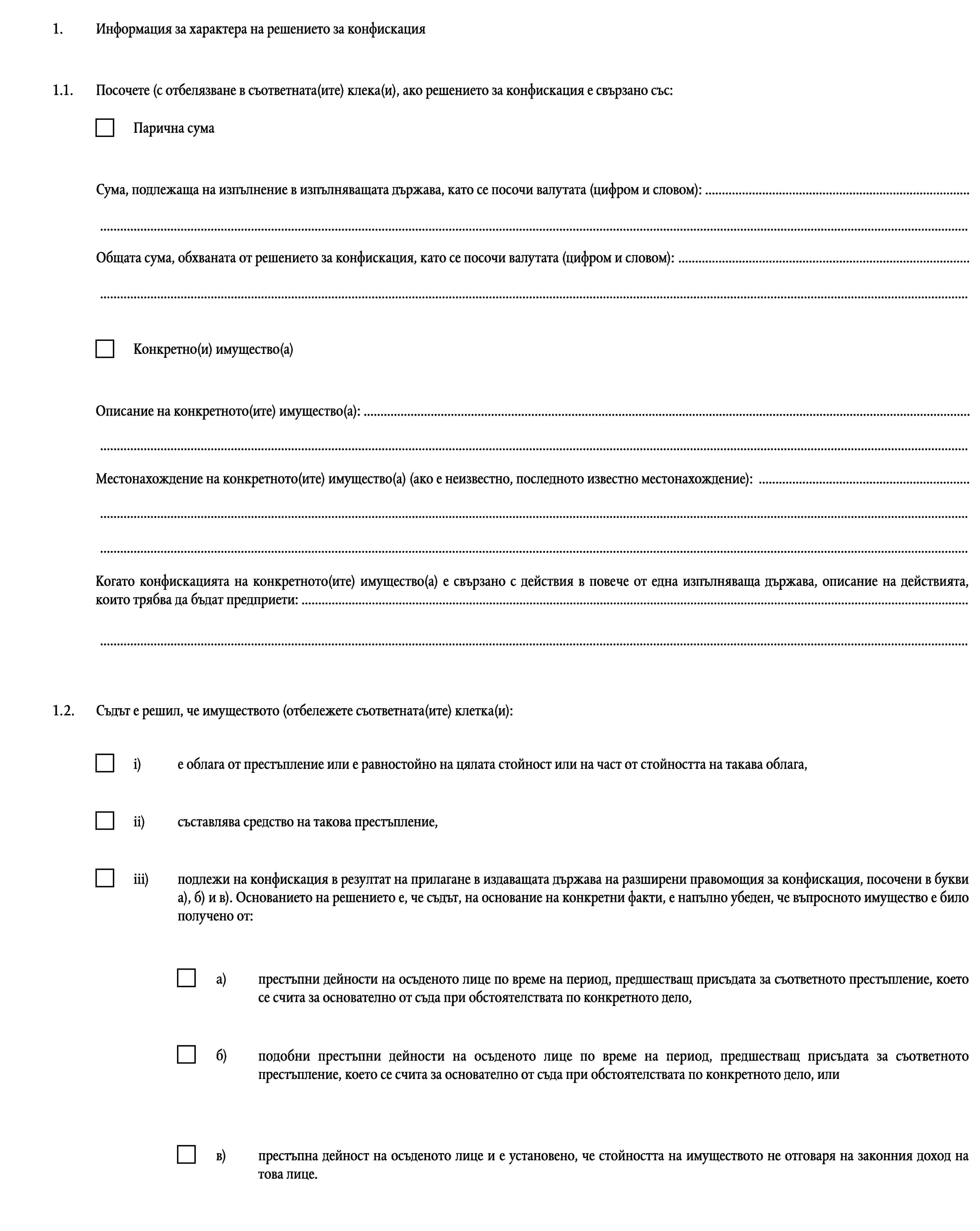 1.Информация за характера на решението за конфискация1.1.Посочете (с отбелязване в съответната(ите) клека(и), ако решението за конфискация е свързано със:Парична сумаСума, подлежаща на изпълнение в изпълняващата държава, като се посочи валутата (цифром и словом): ……Общата сума, обхваната от решението за конфискация, като се посочи валутата (цифром и словом): ……Конкретно(и) имущество(а)Описание на конкретното(ите) имущество(а): ……Местонахождение на конкретното(ите) имущество(а) (ако е неизвестно, последното известно местонахождение): ………Когато конфискацията на конкретното(ите) имущество(а) е свързано с действия в повече от една изпълняваща държава, описание на действията, които трябва да бъдат предприети: ……1.2.Съдът е решил, че имуществото (отбележете съответната(ите) клетка(и):i)е облага от престъпление или е равностойно на цялата стойност или на част от стойността на такава облага,ii)съставлява средство на такова престъпление,iii)подлежи на конфискация в резултат на прилагане в издаващата държава на разширени правомощия за конфискация, посочени в букви а), б) и в). Основанието на решението е, че съдът, на основание на конкретни факти, е напълно убеден, че въпросното имущество е било получено от:a)престъпни дейности на осъденото лице по време на период, предшестващ присъдата за съответното престъпление, което се счита за основателно от съда при обстоятелствата по конкретното дело,б)подобни престъпни дейности на осъденото лице по време на период, предшестващ присъдата за съответното престъпление, което се счита за основателно от съда при обстоятелствата по конкретното дело, илив)престъпна дейност на осъденото лице и е установено, че стойността на имуществото не отговаря на законния доход на това лице.