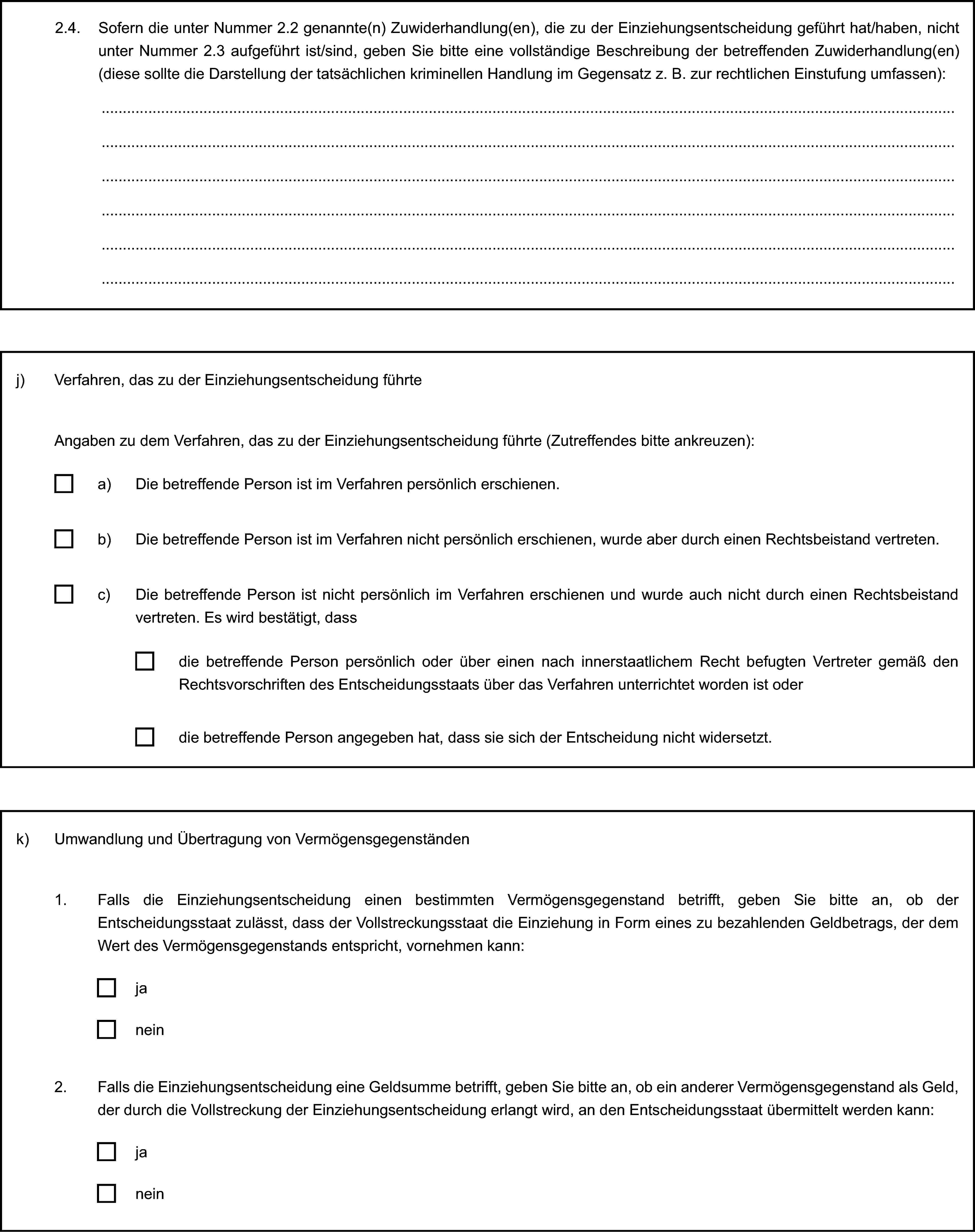 2.4. Sofern die unter Nummer 2.2 genannte(n) Zuwiderhandlung(en), die zu der Einziehungsentscheidung geführt hat/haben, nicht unter Nummer 2.3 aufgeführt ist/sind, geben Sie bitte eine vollständige Beschreibung der betreffenden Zuwiderhandlung(en) (diese sollte die Darstellung der tatsächlichen kriminellen Handlung im Gegensatz z. B. zur rechtlichen Einstufung umfassen):j) Verfahren, das zu der Einziehungsentscheidung führteAngaben zu dem Verfahren, das zu der Einziehungsentscheidung führte (Zutreffendes bitte ankreuzen):a) Die betreffende Person ist im Verfahren persönlich erschienen.b) Die betreffende Person ist im Verfahren nicht persönlich erschienen, wurde aber durch einen Rechtsbeistand vertreten.c) Die betreffende Person ist nicht persönlich im Verfahren erschienen und wurde auch nicht durch einen Rechtsbeistand vertreten. Es wird bestätigt, dassdie betreffende Person persönlich oder über einen nach innerstaatlichem Recht befugten Vertreter gemäß den Rechtsvorschriften des Entscheidungsstaats über das Verfahren unterrichtet worden ist oderdie betreffende Person angegeben hat, dass sie sich der Entscheidung nicht widersetzt.k) Umwandlung und Übertragung von Vermögensgegenständen1. Falls die Einziehungsentscheidung einen bestimmten Vermögensgegenstand betrifft, geben Sie bitte an, ob der Entscheidungsstaat zulässt, dass der Vollstreckungsstaat die Einziehung in Form eines zu bezahlenden Geldbetrags, der dem Wert des Vermögensgegenstands entspricht, vornehmen kann:janein2. Falls die Einziehungsentscheidung eine Geldsumme betrifft, geben Sie bitte an, ob ein anderer Vermögensgegenstand als Geld, der durch die Vollstreckung der Einziehungsentscheidung erlangt wird, an den Entscheidungsstaat übermittelt werden kann:janein