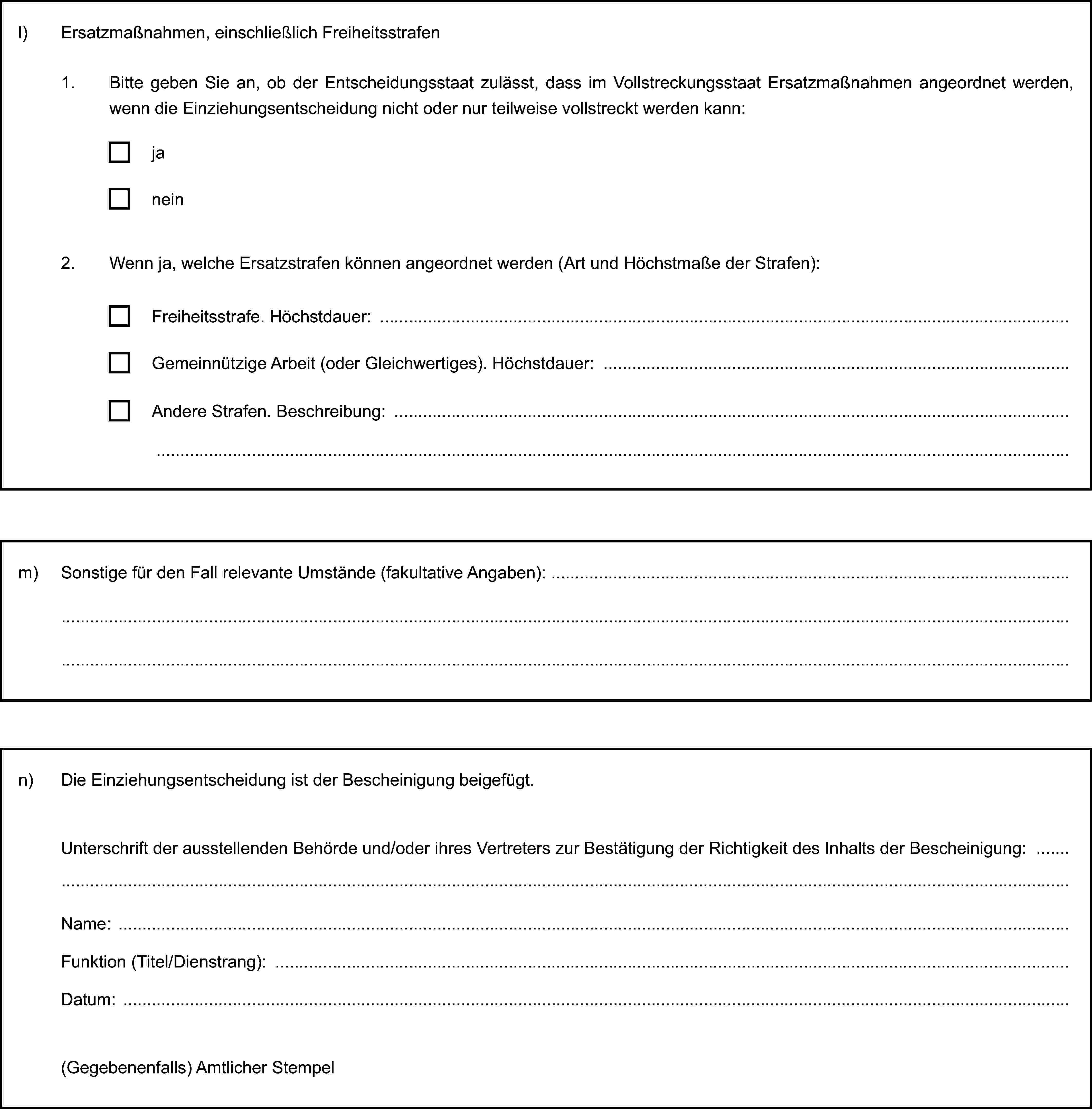 l) Ersatzmaßnahmen, einschließlich Freiheitsstrafen1. Bitte geben Sie an, ob der Entscheidungsstaat zulässt, dass im Vollstreckungsstaat Ersatzmaßnahmen angeordnet werden, wenn die Einziehungsentscheidung nicht oder nur teilweise vollstreckt werden kann:janein2. Wenn ja, welche Ersatzstrafen können angeordnet werden (Art und Höchstmaße der Strafen):Freiheitsstrafe. Höchstdauer:Gemeinnützige Arbeit (oder Gleichwertiges). Höchstdauer:Andere Strafen. Beschreibung:m) Sonstige für den Fall relevante Umstände (fakultative Angaben):n) Die Einziehungsentscheidung ist der Bescheinigung beigefügt.Unterschrift der ausstellenden Behörde und/oder ihres Vertreters zur Bestätigung der Richtigkeit des Inhalts der Bescheinigung:Name:Funktion (Titel/Dienstrang):Datum:(Gegebenenfalls) Amtlicher Stempel