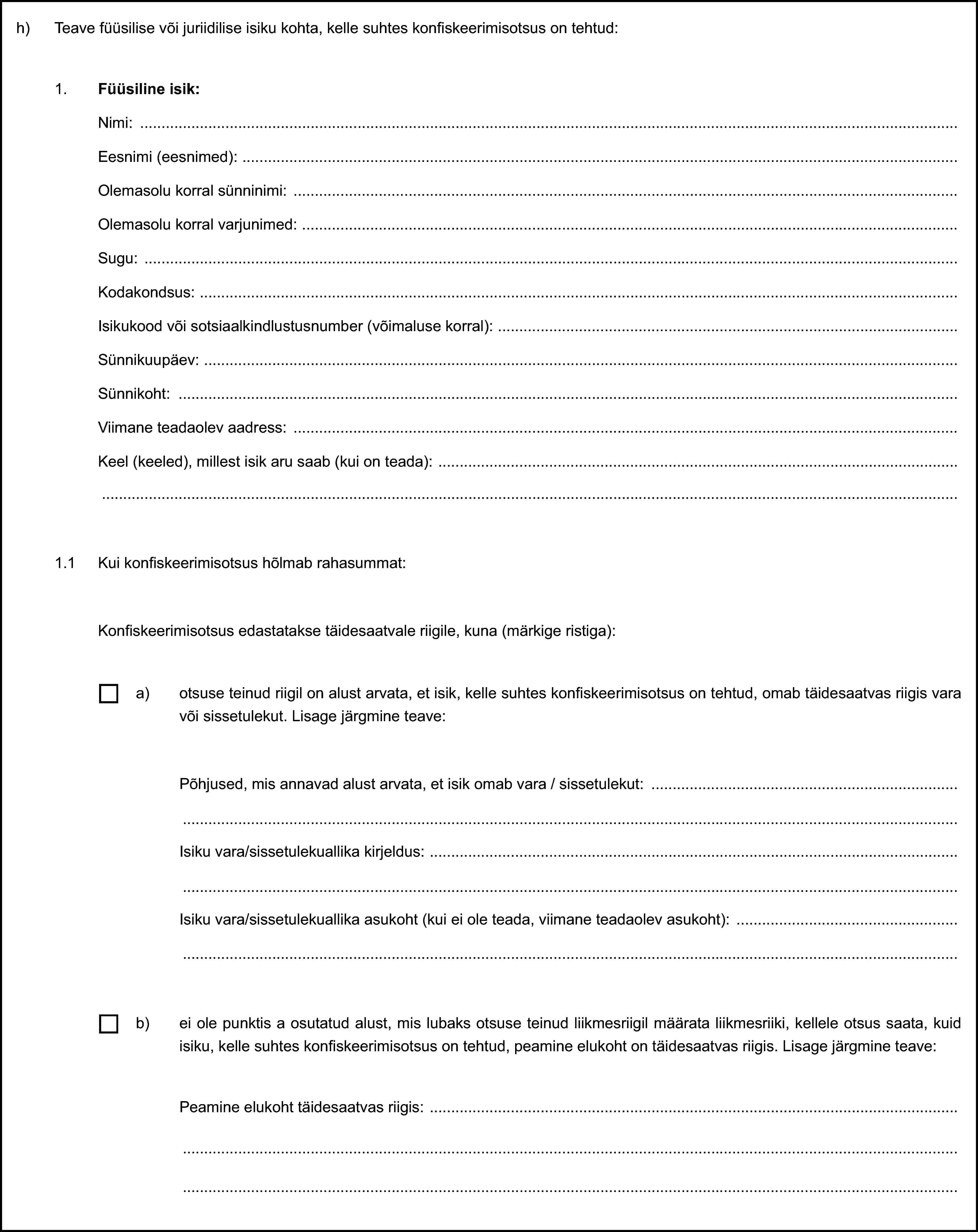 h) Teave füüsilise või juriidilise isiku kohta, kelle suhtes konfiskeerimisotsus on tehtud:1. Füüsiline isik:Nimi:Eesnimi (eesnimed):Olemasolu korral sünninimi:Olemasolu korral varjunimed:Sugu:Kodakondsus:Isikukood või sotsiaalkindlustusnumber (võimaluse korral):Sünnikuupäev:Sünnikoht:Viimane teadaolev aadress:Keel (keeled), millest isik aru saab (kui on teada):1.1 Kui konfiskeerimisotsus hõlmab rahasummat:Konfiskeerimisotsus edastatakse täidesaatvale riigile, kuna (märkige ristiga):a) otsuse teinud riigil on alust arvata, et isik, kelle suhtes konfiskeerimisotsus on tehtud, omab täidesaatvas riigis vara või sissetulekut. Lisage järgmine teave:Põhjused, mis annavad alust arvata, et isik omab vara / sissetulekut:Isiku vara/sissetulekuallika kirjeldus:Isiku vara/sissetulekuallika asukoht (kui ei ole teada, viimane teadaolev asukoht):b) ei ole punktis a osutatud alust, mis lubaks otsuse teinud liikmesriigil määrata liikmesriiki, kellele otsus saata, kuid isiku, kelle suhtes konfiskeerimisotsus on tehtud, peamine elukoht on täidesaatvas riigis. Lisage järgmine teave:Peamine elukoht täidesaatvas riigis: