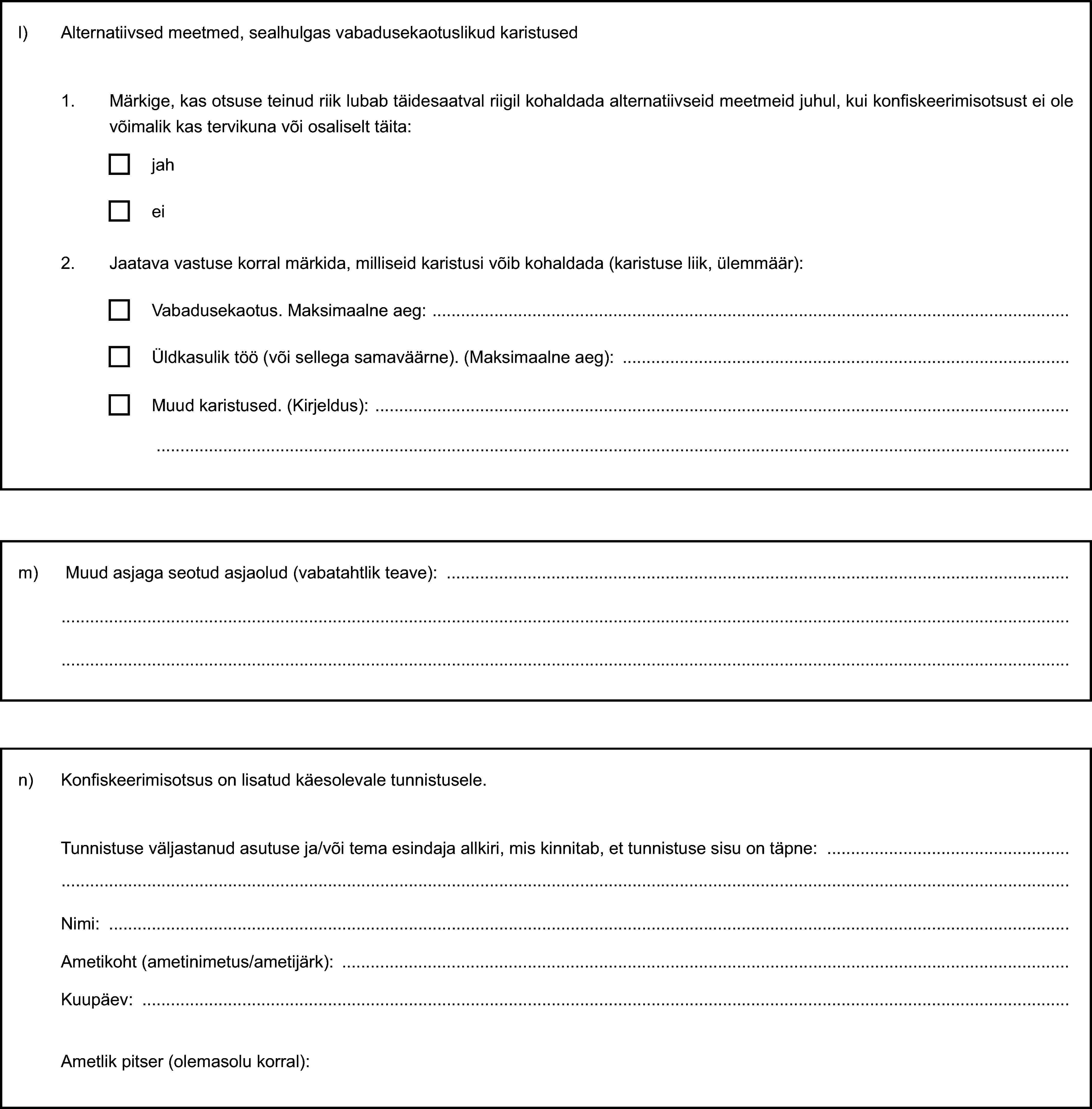 l) Alternatiivsed meetmed, sealhulgas vabadusekaotuslikud karistused1. Märkige, kas otsuse teinud riik lubab täidesaatval riigil kohaldada alternatiivseid meetmeid juhul, kui konfiskeerimisotsust ei ole võimalik kas tervikuna või osaliselt täita:jahei2. Jaatava vastuse korral märkida, milliseid karistusi võib kohaldada (karistuse liik, ülemmäär):Vabadusekaotus. Maksimaalne aeg:Üldkasulik töö (või sellega samaväärne). (Maksimaalne aeg):Muud karistused. (Kirjeldus):m) Muud asjaga seotud asjaolud (vabatahtlik teave):n) Konfiskeerimisotsus on lisatud käesolevale tunnistusele.Tunnistuse väljastanud asutuse ja/või tema esindaja allkiri, mis kinnitab, et tunnistuse sisu on täpne:Nimi:Ametikoht (ametinimetus/ametijärk):Kuupäev:Ametlik pitser (olemasolu korral):