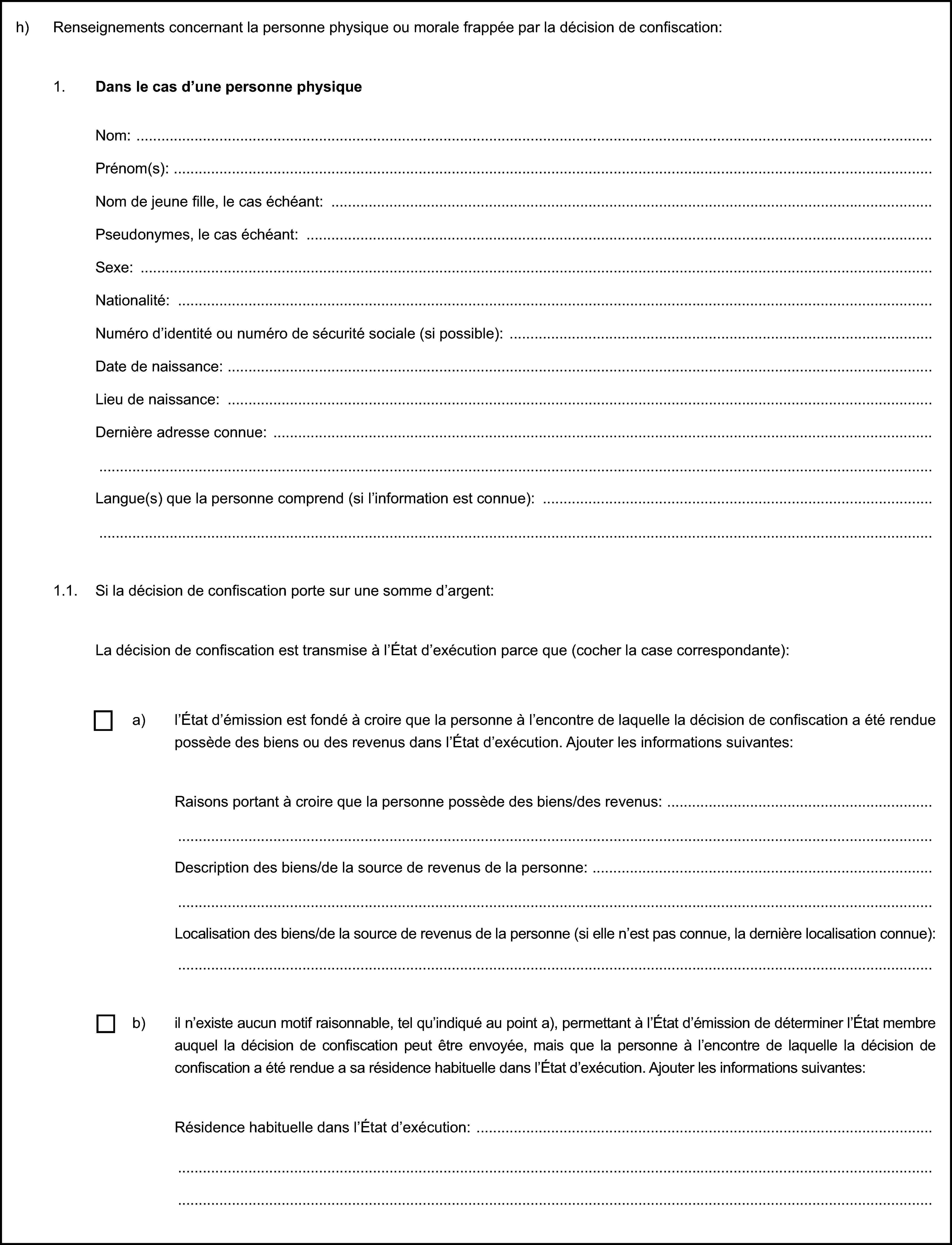 h) Renseignements concernant la personne physique ou morale frappée par la décision de confiscation:1. Dans le cas d’une personne physiqueNom:Prénom(s):Nom de jeune fille, le cas échéant:Pseudonymes, le cas échéant:Sexe:Nationalité:Numéro d’identité ou numéro de sécurité sociale (si possible):Date de naissance:Lieu de naissance:Dernière adresse connue:Langue(s) que la personne comprend (si l’information est connue):1.1. Si la décision de confiscation porte sur une somme d’argent:La décision de confiscation est transmise à l’État d’exécution parce que (cocher la case correspondante):a) l’État d’émission est fondé à croire que la personne à l’encontre de laquelle la décision de confiscation a été rendue possède des biens ou des revenus dans l’État d’exécution. Ajouter les informations suivantes:Raisons portant à croire que la personne possède des biens/des revenus:Description des biens/de la source de revenus de la personne:Localisation des biens/de la source de revenus de la personne (si elle n’est pas connue, la dernière localisation connue):b) il n’existe aucun motif raisonnable, tel qu’indiqué au point a), permettant à l’État d’émission de déterminer l’État membre auquel la décision de confiscation peut être envoyée, mais que la personne à l’encontre de laquelle la décision de confiscation a été rendue a sa résidence habituelle dans l’État d’exécution. Ajouter les informations suivantes:Résidence habituelle dans l’État d’exécution: