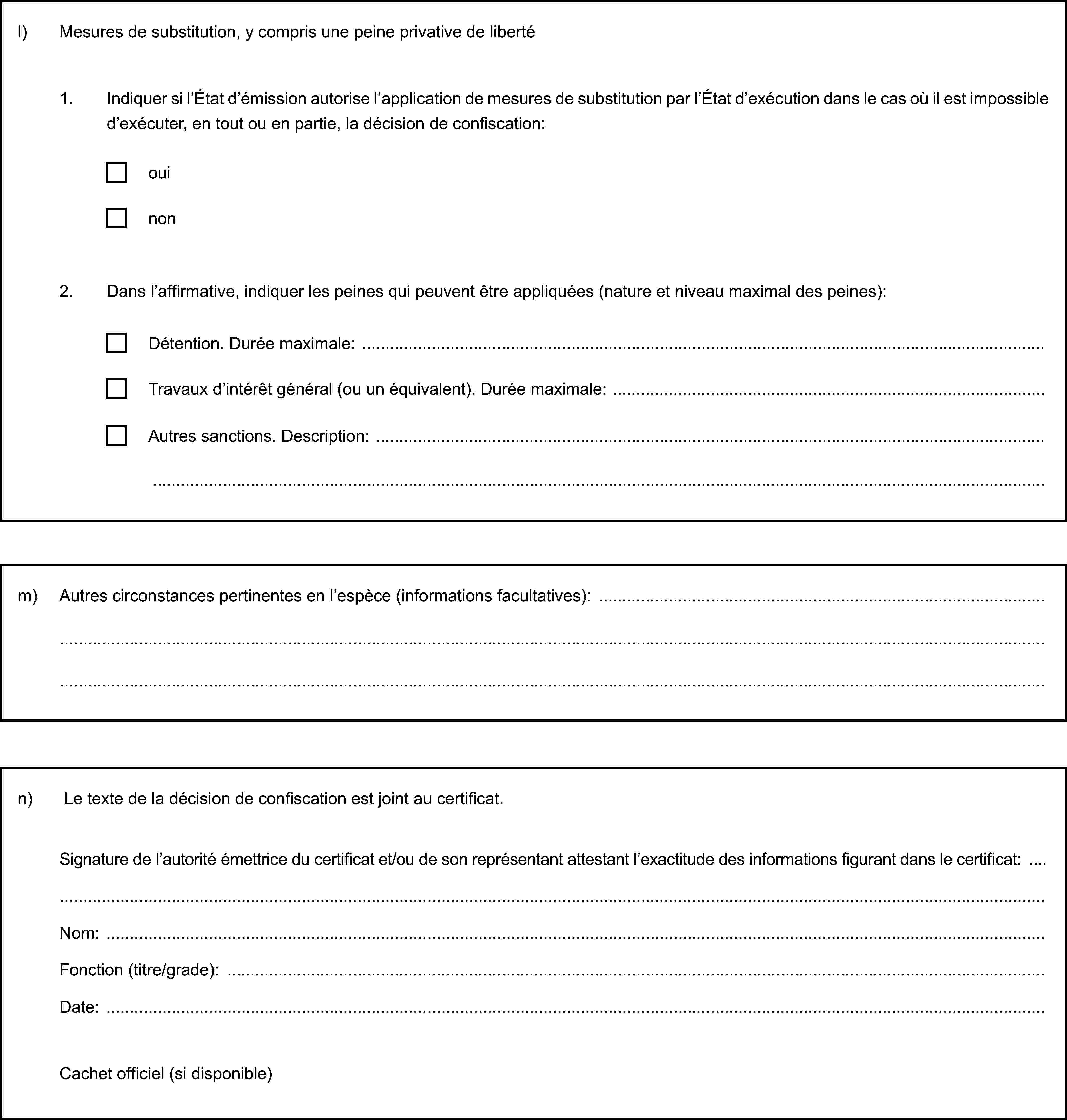 l) Mesures de substitution, y compris une peine privative de liberté1. Indiquer si l’État d’émission autorise l’application de mesures de substitution par l’État d’exécution dans le cas où il est impossible d’exécuter, en tout ou en partie, la décision de confiscation:ouinon2. Dans l’affirmative, indiquer les peines qui peuvent être appliquées (nature et niveau maximal des peines):Détention. Durée maximale:Travaux d’intérêt général (ou un équivalent). Durée maximale:Autres sanctions. Description:m) Autres circonstances pertinentes en l’espèce (informations facultatives):n) Le texte de la décision de confiscation est joint au certificat.Signature de l’autorité émettrice du certificat et/ou de son représentant attestant l’exactitude des informations figurant dans le certificat:Nom:Fonction (titre/grade):Date:Cachet officiel (si disponible)