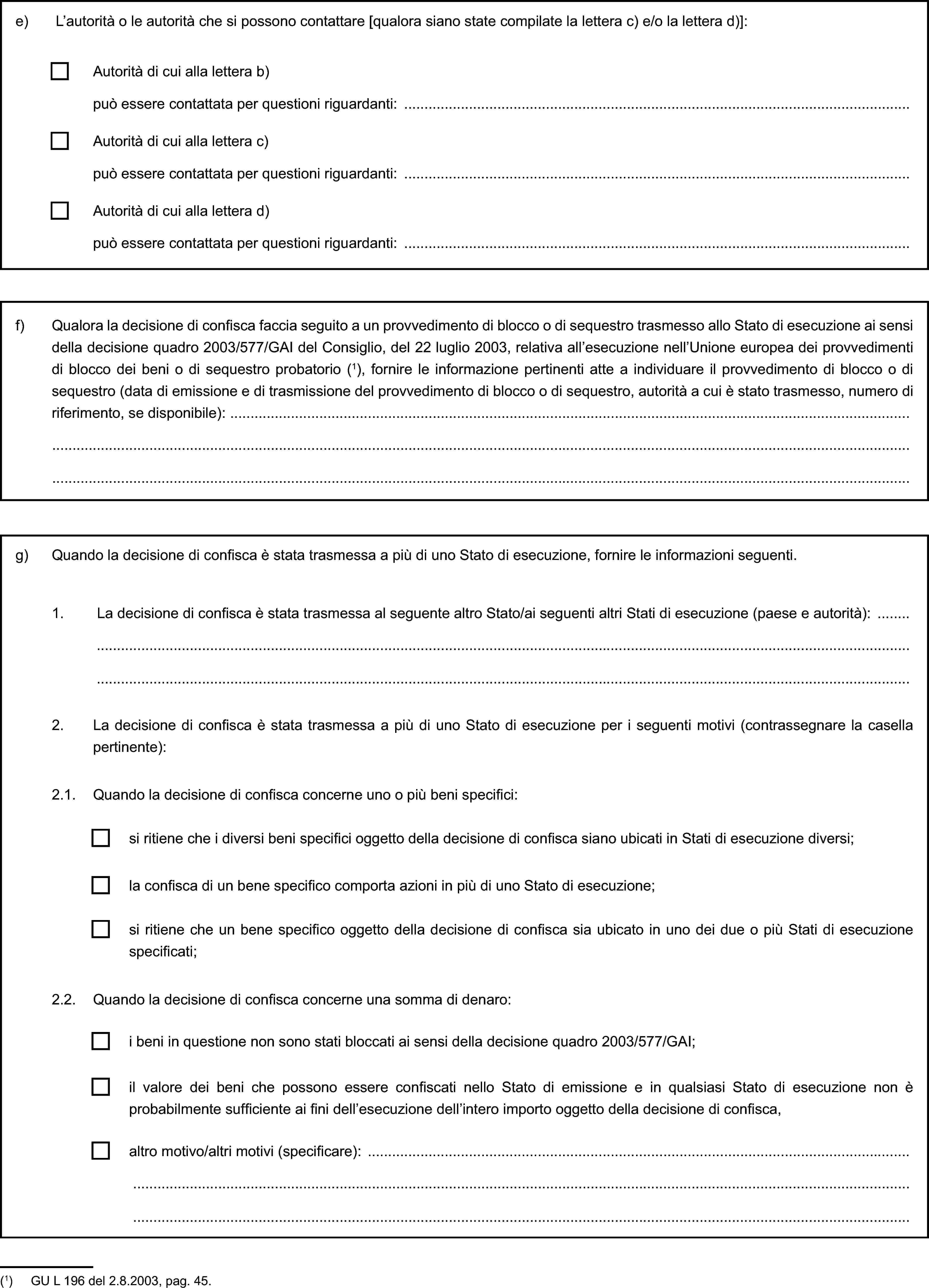 e) L’autorità o le autorità che si possono contattare [qualora siano state compilate la lettera c) e/o la lettera d)]:Autorità di cui alla lettera b)può essere contattata per questioni riguardanti:Autorità di cui alla lettera c)può essere contattata per questioni riguardanti:Autorità di cui alla lettera d)può essere contattata per questioni riguardanti:f) Qualora la decisione di confisca faccia seguito a un provvedimento di blocco o di sequestro trasmesso allo Stato di esecuzione ai sensi della decisione quadro 2003/577/GAI del Consiglio, del 22 luglio 2003, relativa all’esecuzione nell’Unione europea dei provvedimenti di blocco dei beni o di sequestro probatorio (1), fornire le informazione pertinenti atte a individuare il provvedimento di blocco o di sequestro (data di emissione e di trasmissione del provvedimento di blocco o di sequestro, autorità a cui è stato trasmesso, numero di riferimento, se disponibile):g) Quando la decisione di confisca è stata trasmessa a più di uno Stato di esecuzione, fornire le informazioni seguenti.1. La decisione di confisca è stata trasmessa al seguente altro Stato/ai seguenti altri Stati di esecuzione (paese e autorità):2. La decisione di confisca è stata trasmessa a più di uno Stato di esecuzione per i seguenti motivi (contrassegnare la casella pertinente):2.1. Quando la decisione di confisca concerne uno o più beni specifici:si ritiene che i diversi beni specifici oggetto della decisione di confisca siano ubicati in Stati di esecuzione diversi;la confisca di un bene specifico comporta azioni in più di uno Stato di esecuzione;si ritiene che un bene specifico oggetto della decisione di confisca sia ubicato in uno dei due o più Stati di esecuzione specificati;2.2. Quando la decisione di confisca concerne una somma di denaro:i beni in questione non sono stati bloccati ai sensi della decisione quadro 2003/577/GAI;il valore dei beni che possono essere confiscati nello Stato di emissione e in qualsiasi Stato di esecuzione non è probabilmente sufficiente ai fini dell’esecuzione dell’intero importo oggetto della decisione di confisca,altro motivo/altri motivi (specificare):(1) GU L 196 del 2.8.2003, pag. 45.