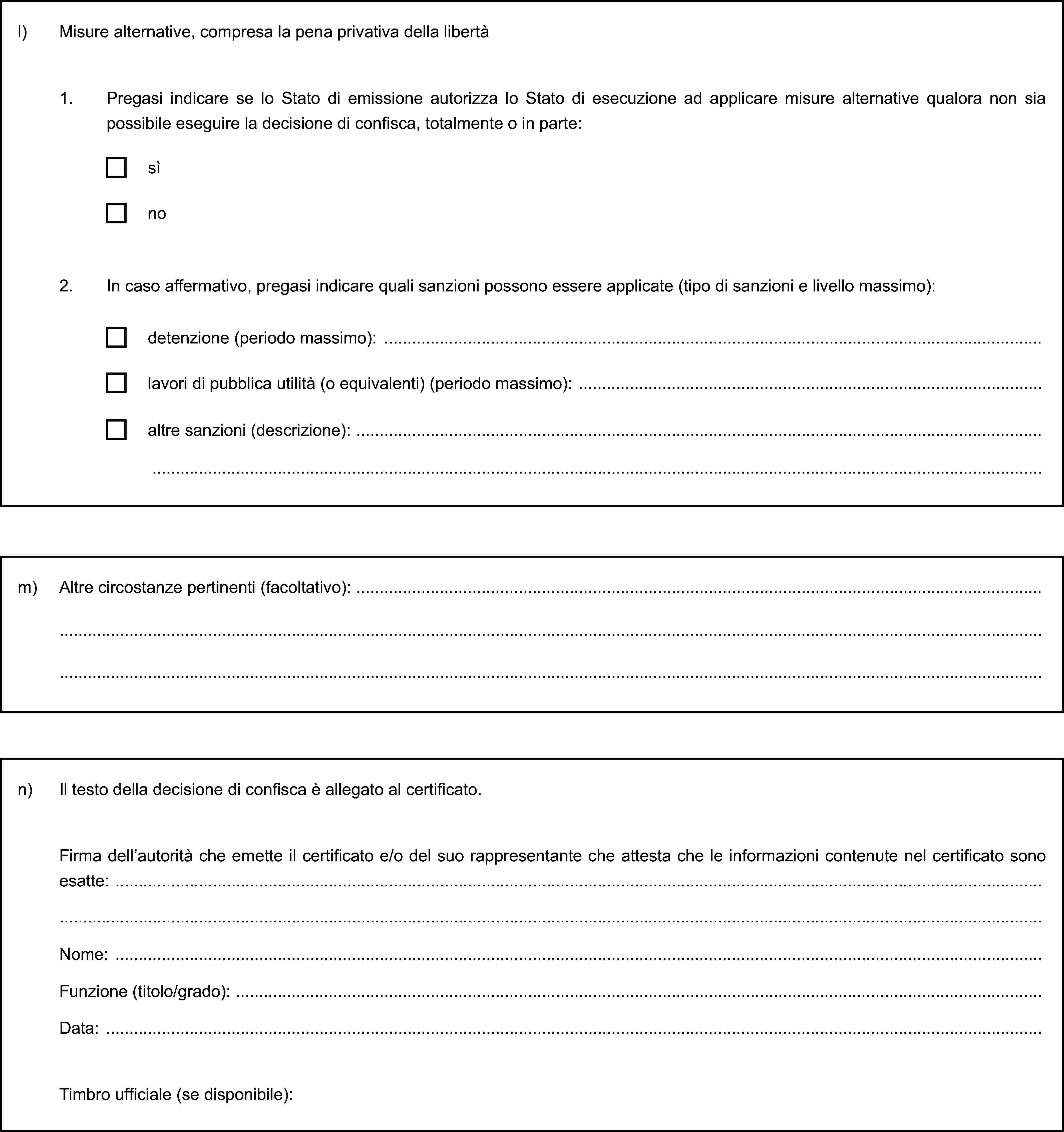 l) Misure alternative, compresa la pena privativa della libertà1. Pregasi indicare se lo Stato di emissione autorizza lo Stato di esecuzione ad applicare misure alternative qualora non sia possibile eseguire la decisione di confisca, totalmente o in parte:sìno2. In caso affermativo, pregasi indicare quali sanzioni possono essere applicate (tipo di sanzioni e livello massimo):detenzione (periodo massimo):lavori di pubblica utilità (o equivalenti) (periodo massimo):altre sanzioni (descrizione):m) Altre circostanze pertinenti (facoltativo):n) Il testo della decisione di confisca è allegato al certificato.Firma dell’autorità che emette il certificato e/o del suo rappresentante che attesta che le informazioni contenute nel certificato sono esatte:Nome:Funzione (titolo/grado):Data:Timbro ufficiale (se disponibile):