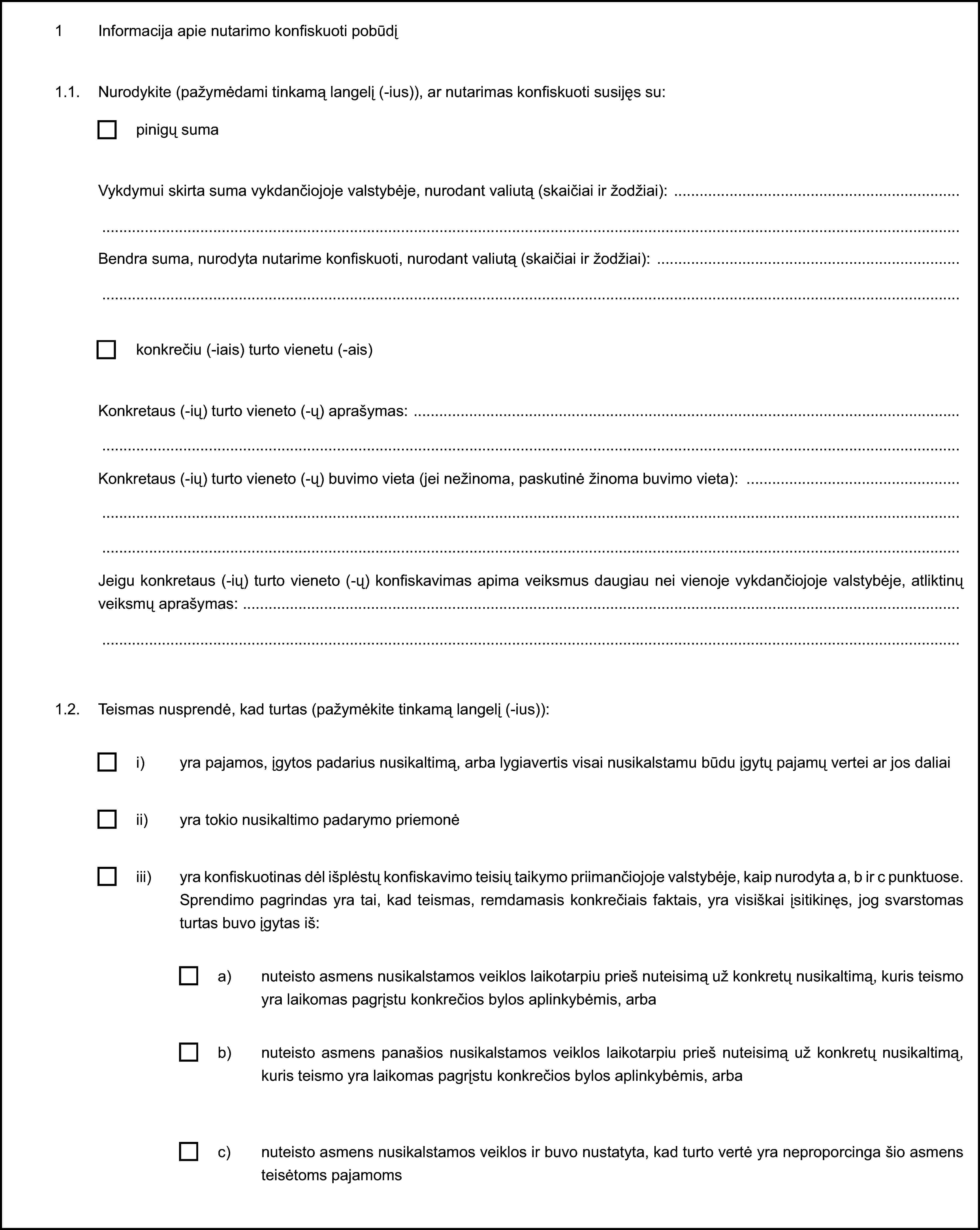 1 Informacija apie nutarimo konfiskuoti pobūdį1.1. Nurodykite (pažymėdami tinkamą langelį (-ius)), ar nutarimas konfiskuoti susijęs su:pinigų sumaVykdymui skirta suma vykdančiojoje valstybėje, nurodant valiutą (skaičiai ir žodžiai):Bendra suma, nurodyta nutarime konfiskuoti, nurodant valiutą (skaičiai ir žodžiai):konkrečiu (-iais) turto vienetu (-ais)Konkretaus (-ių) turto vieneto (-ų) aprašymas:Konkretaus (-ių) turto vieneto (-ų) buvimo vieta (jei nežinoma, paskutinė žinoma buvimo vieta):Jeigu konkretaus (-ių) turto vieneto (-ų) konfiskavimas apima veiksmus daugiau nei vienoje vykdančiojoje valstybėje, atliktinų veiksmų aprašymas:1.2. Teismas nusprendė, kad turtas (pažymėkite tinkamą langelį (-ius)):i) yra pajamos, įgytos padarius nusikaltimą, arba lygiavertis visai nusikalstamu būdu įgytų pajamų vertei ar jos daliaiii) yra tokio nusikaltimo padarymo priemonėiii) yra konfiskuotinas dėl išplėstų konfiskavimo teisių taikymo priimančiojoje valstybėje, kaip nurodyta a, b ir c punktuose. Sprendimo pagrindas yra tai, kad teismas, remdamasis konkrečiais faktais, yra visiškai įsitikinęs, jog svarstomas turtas buvo įgytas iš:a) nuteisto asmens nusikalstamos veiklos laikotarpiu prieš nuteisimą už konkretų nusikaltimą, kuris teismo yra laikomas pagrįstu konkrečios bylos aplinkybėmis, arbab) nuteisto asmens panašios nusikalstamos veiklos laikotarpiu prieš nuteisimą už konkretų nusikaltimą, kuris teismo yra laikomas pagrįstu konkrečios bylos aplinkybėmis, arbac) nuteisto asmens nusikalstamos veiklos ir buvo nustatyta, kad turto vertė yra neproporcinga šio asmens teisėtoms pajamoms