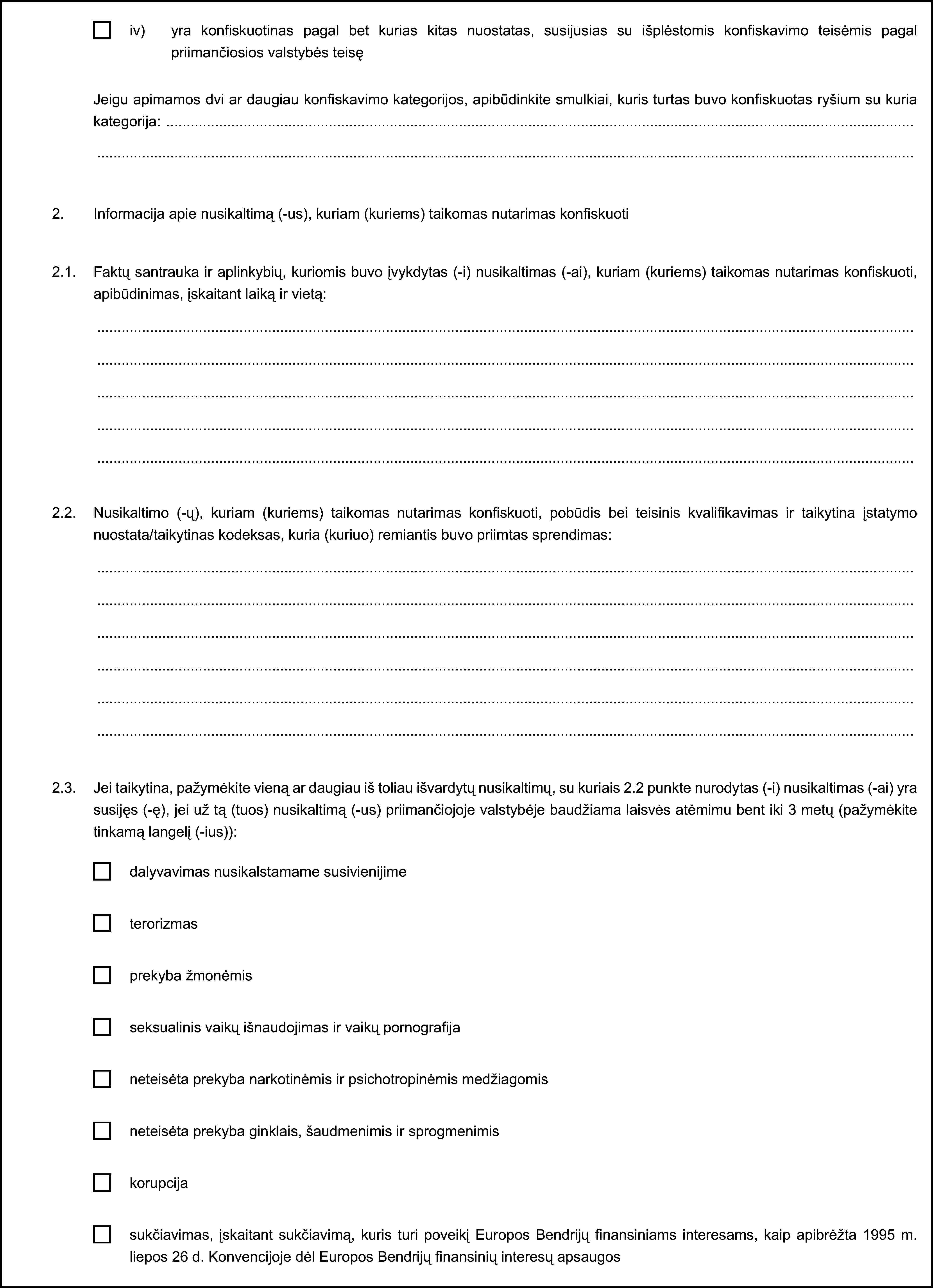 iv) yra konfiskuotinas pagal bet kurias kitas nuostatas, susijusias su išplėstomis konfiskavimo teisėmis pagal priimančiosios valstybės teisęJeigu apimamos dvi ar daugiau konfiskavimo kategorijos, apibūdinkite smulkiai, kuris turtas buvo konfiskuotas ryšium su kuria kategorija:2. Informacija apie nusikaltimą (-us), kuriam (kuriems) taikomas nutarimas konfiskuoti2.1. Faktų santrauka ir aplinkybių, kuriomis buvo įvykdytas (-i) nusikaltimas (-ai), kuriam (kuriems) taikomas nutarimas konfiskuoti, apibūdinimas, įskaitant laiką ir vietą:2.2. Nusikaltimo (-ų), kuriam (kuriems) taikomas nutarimas konfiskuoti, pobūdis bei teisinis kvalifikavimas ir taikytina įstatymo nuostata/taikytinas kodeksas, kuria (kuriuo) remiantis buvo priimtas sprendimas:2.3. Jei taikytina, pažymėkite vieną ar daugiau iš toliau išvardytų nusikaltimų, su kuriais 2.2 punkte nurodytas (-i) nusikaltimas (-ai) yra susijęs (-ę), jei už tą (tuos) nusikaltimą (-us) priimančiojoje valstybėje baudžiama laisvės atėmimu bent iki 3 metų (pažymėkite tinkamą langelį (-ius)):dalyvavimas nusikalstamame susivienijimeterorizmasprekyba žmonėmisseksualinis vaikų išnaudojimas ir vaikų pornografijaneteisėta prekyba narkotinėmis ir psichotropinėmis medžiagomisneteisėta prekyba ginklais, šaudmenimis ir sprogmenimiskorupcijasukčiavimas, įskaitant sukčiavimą, kuris turi poveikį Europos Bendrijų finansiniams interesams, kaip apibrėžta 1995 m. liepos 26 d. Konvencijoje dėl Europos Bendrijų finansinių interesų apsaugos