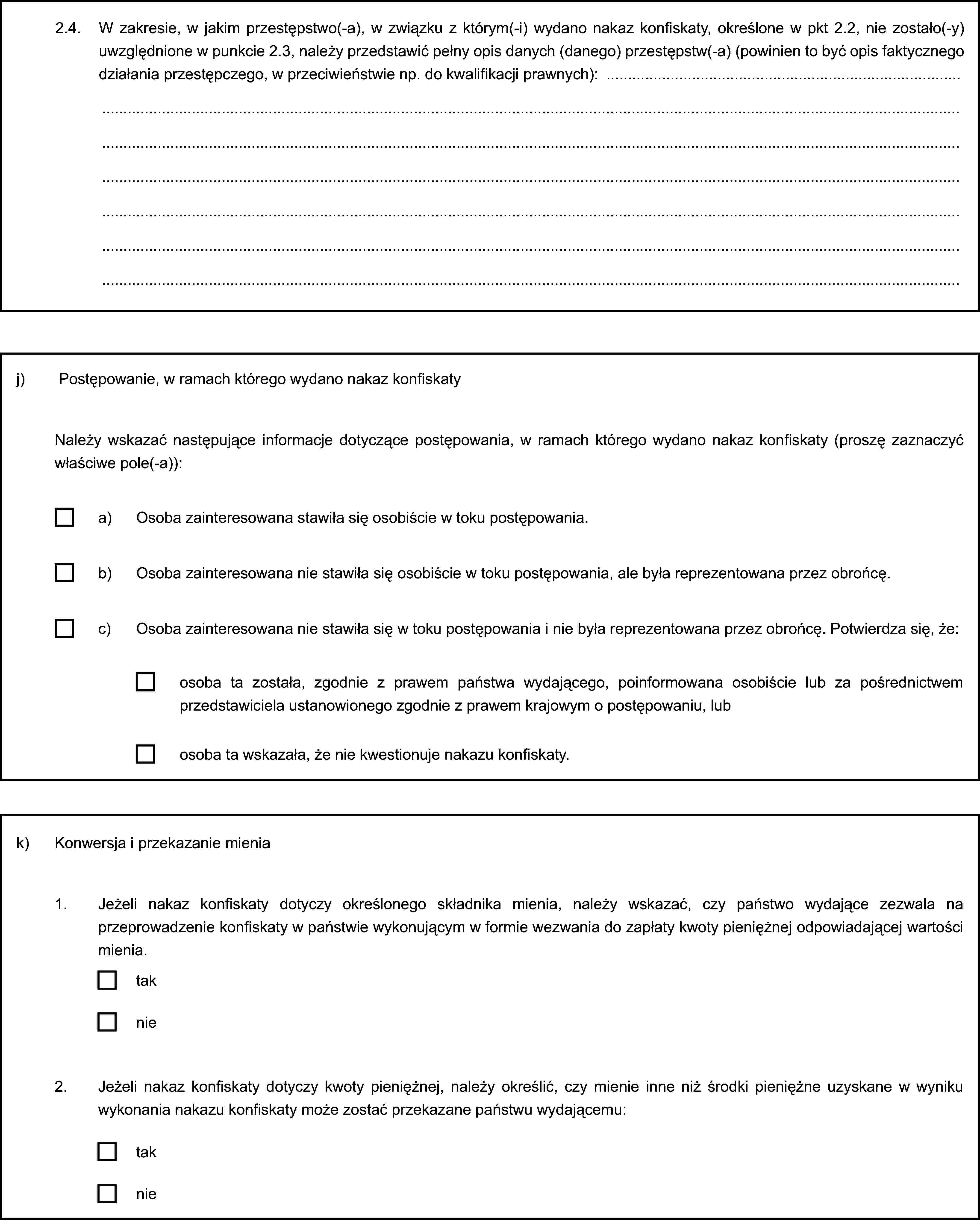 2.4. W zakresie, w jakim przestępstwo(-a), w związku z którym(-i) wydano nakaz konfiskaty, określone w pkt 2.2, nie zostało(-y) uwzględnione w punkcie 2.3, należy przedstawić pełny opis danych (danego) przestępstw(-a) (powinien to być opis faktycznego działania przestępczego, w przeciwieństwie np. do kwalifikacji prawnych):j) Postępowanie, w ramach którego wydano nakaz konfiskatyNależy wskazać następujące informacje dotyczące postępowania, w ramach którego wydano nakaz konfiskaty (proszę zaznaczyć właściwe pole(-a)):a) Osoba zainteresowana stawiła się osobiście w toku postępowania.b) Osoba zainteresowana nie stawiła się osobiście w toku postępowania, ale była reprezentowana przez obrońcę.c) Osoba zainteresowana nie stawiła się w toku postępowania i nie była reprezentowana przez obrońcę. Potwierdza się, że:osoba ta została, zgodnie z prawem państwa wydającego, poinformowana osobiście lub za pośrednictwem przedstawiciela ustanowionego zgodnie z prawem krajowym o postępowaniu, lubosoba ta wskazała, że nie kwestionuje nakazu konfiskaty.k) Konwersja i przekazanie mienia1. Jeżeli nakaz konfiskaty dotyczy określonego składnika mienia, należy wskazać, czy państwo wydające zezwala na przeprowadzenie konfiskaty w państwie wykonującym w formie wezwania do zapłaty kwoty pieniężnej odpowiadającej wartości mienia.taknie2. Jeżeli nakaz konfiskaty dotyczy kwoty pieniężnej, należy określić, czy mienie inne niż środki pieniężne uzyskane w wyniku wykonania nakazu konfiskaty może zostać przekazane państwu wydającemu:taknie
