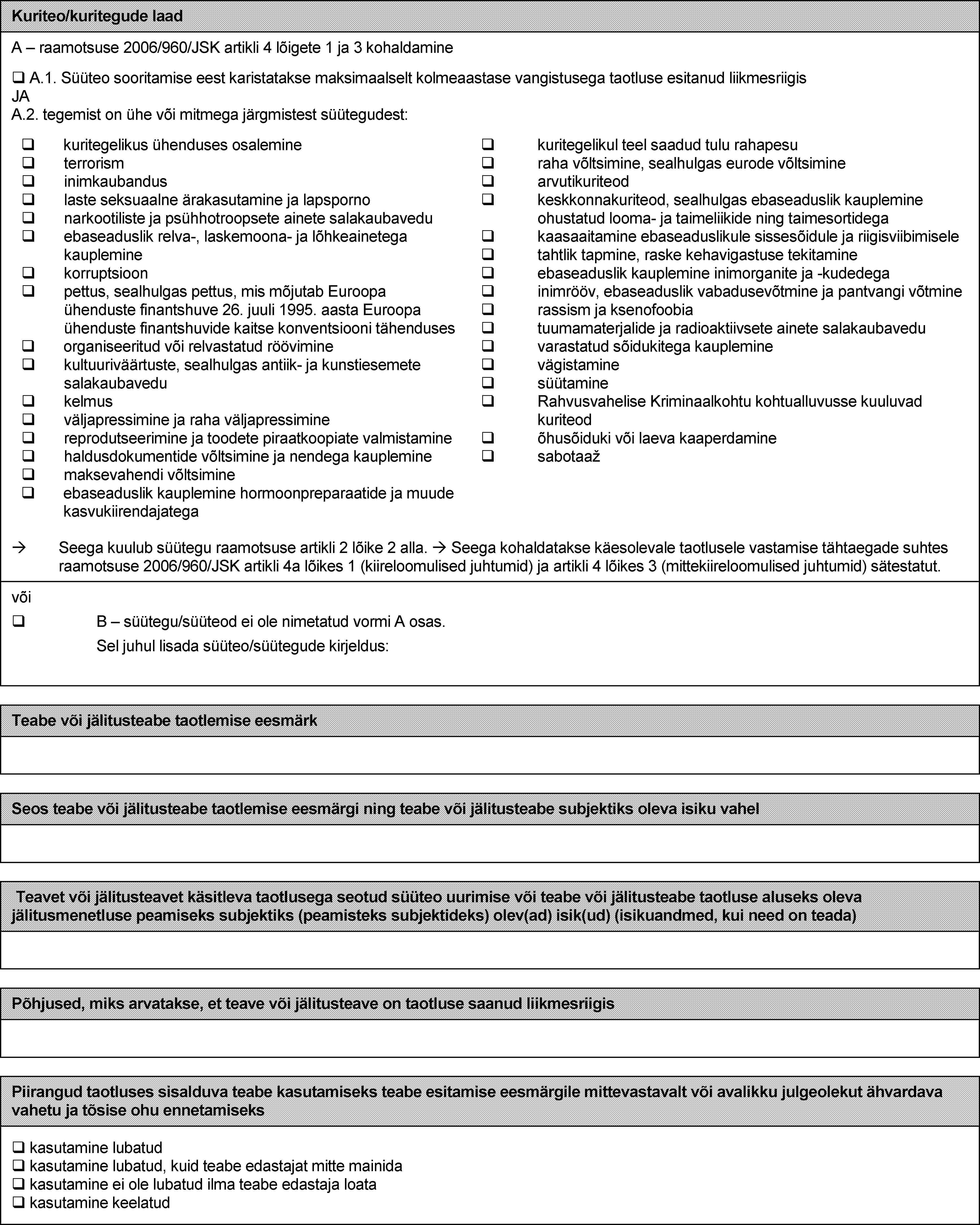 Kuriteo/kuritegude laadA – raamotsuse 2006/960/JSK artikli 4 lõigete 1 ja 3 kohaldamine A.1. Süüteo sooritamise eest karistatakse maksimaalselt kolmeaastase vangistusega taotluse esitanud liikmesriigis JA A.2. tegemist on ühe või mitmega järgmistest süütegudest: kuritegelikus ühenduses osalemine  terrorism  inimkaubandus  laste seksuaalne ärakasutamine ja lapsporno  narkootiliste ja psühhotroopsete ainete salakaubavedu  ebaseaduslik relva-, laskemoona- ja lõhkeainetega kauplemine  korruptsioon  pettus, sealhulgas pettus, mis mõjutab Euroopa ühenduste finantshuve 26. juuli 1995. aasta Euroopa ühenduste finantshuvide kaitse konventsiooni tähenduses  organiseeritud või relvastatud röövimine  kultuuriväärtuste, sealhulgas antiik- ja kunstiesemete salakaubavedu  kelmus  väljapressimine ja raha väljapressimine  reprodutseerimine ja toodete piraatkoopiate valmistamine  haldusdokumentide võltsimine ja nendega kauplemine  maksevahendi võltsimine  ebaseaduslik kauplemine hormoonpreparaatide ja muude kasvukiirendajatega  kuritegelikul teel saadud tulu rahapesu  raha võltsimine, sealhulgas eurode võltsimine  arvutikuriteod  keskkonnakuriteod, sealhulgas ebaseaduslik kauplemine ohustatud looma- ja taimeliikide ning taimesortidega  kaasaaitamine ebaseaduslikule sissesõidule ja riigisviibimisele  tahtlik tapmine, raske kehavigastuse tekitamine  ebaseaduslik kauplemine inimorganite ja -kudedega  inimrööv, ebaseaduslik vabadusevõtmine ja pantvangi võtmine  rassism ja ksenofoobia  tuumamaterjalide ja radioaktiivsete ainete salakaubavedu  varastatud sõidukitega kauplemine  vägistamine  süütamine  Rahvusvahelise Kriminaalkohtu kohtualluvusse kuuluvad kuriteod  õhusõiduki või laeva kaaperdamine  sabotaažSeega kuulub süütegu raamotsuse artikli 2 lõike 2 alla. Seega kohaldatakse käesolevale taotlusele vastamise tähtaegade suhtes raamotsuse 2006/960/JSK artikli 4a lõikes 1 (kiireloomulised juhtumid) ja artikli 4 lõikes 3 (mittekiireloomulised juhtumid) sätestatut.või  B – süütegu/süüteod ei ole nimetatud vormi A osas. Sel juhul lisada süüteo/süütegude kirjeldus:Teabe või jälitusteabe taotlemise eesmärkSeos teabe või jälitusteabe taotlemise eesmärgi ning teabe või jälitusteabe subjektiks oleva isiku vahelTeavet või jälitusteavet käsitleva taotlusega seotud süüteo uurimise või teabe või jälitusteabe taotluse aluseks oleva jälitusmenetluse peamiseks subjektiks (peamisteks subjektideks) olev(ad) isik(ud) (isikuandmed, kui need on teada)Põhjused, miks arvatakse, et teave või jälitusteave on taotluse saanud liikmesriigisPiirangud taotluses sisalduva teabe kasutamiseks teabe esitamise eesmärgile mittevastavalt või avalikku julgeolekut ähvardava vahetu ja tõsise ohu ennetamiseks kasutamine lubatud  kasutamine lubatud, kuid teabe edastajat mitte mainida  kasutamine ei ole lubatud ilma teabe edastaja loata  kasutamine keelatud