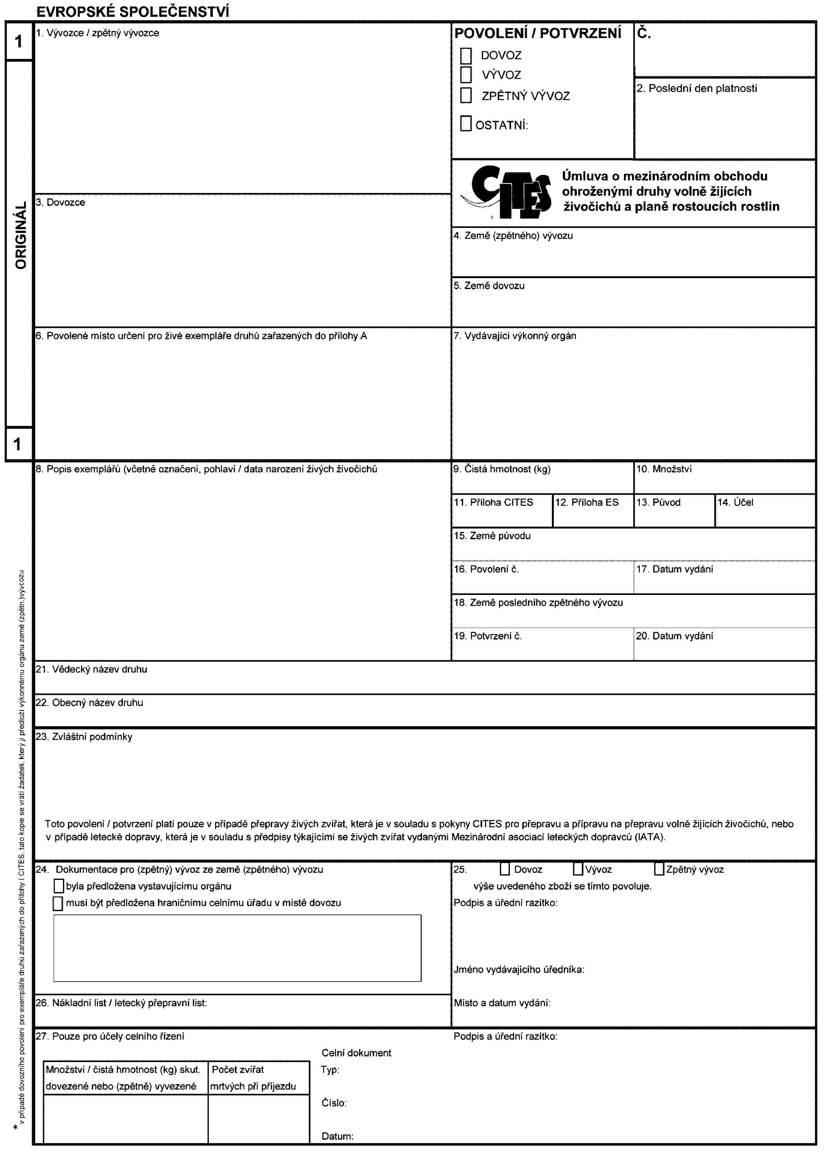 EVROPSKÉ SPOLEČENSTVÍ1ORIGINÁL11. Vývozce / zpětný vývozcePOVOLENÍ / POTVRZENÍDOVOZVÝVOZZPĚTNÝ VÝVOZOSTATNÍ:Č.2. Poslední den platností3. DovozceÚmluva o mezinárodním obchodu ohroženými druhy volně žijících živočichů a planě rostoucích rostlin4. Země (zpětného) vývozu5. Země dovozu6. Povolené místo určení pro živé exempláře druhů zařazených do přilohy A7. Vydávající výkonný orgán8. Popis exemplářů (včetně označení, pohlaví / data narození živých živočichů9. Čistá hmotnost (kg)10. Množství11. Příloha CITES12. Příloha ES13. Původ14. Účel15. Země původu16. Povolení č.17. Datum vydání18. Země posledního zpětného vývozu19. Potvrzení č.20. Datum vydání21. Vědecký název druhu22. Obecný název druhu23. Zvláštní podmínkyToto povolení / potvrzení platí pouze v připadě přepravy živých zvířat, která je v souladu s pokyny CITES pro přepravu a připravu na přepravu volně žijících živočichů, nebo v připadě letecké dopravy, která je v souladu s předpisy týkajícími se živých zvířat vydanými Mezinárodní asociací leteckých dopravců (IATA).24. Dokumentace pro (zpětný) vývoz ze země (zpětného) vývozubyla předložena vystavujícímu orgánumusí být předložena hraničnímu celnímu úřadu v místě dovozu25. Dovoz Vývoz Zpětný vývozvýše uvedeného zboži se tímto povoluje.Podpis a úřední razítko:Jméno vydávajícího úředníka:Místo a datum vydání:26. Nákladní list / letecký přepravní list:27. Pouze pro účely celního řízeníPodpis a úřední razítko:Celní dokumentTyp:Čislo:Datum:Množství / čistá hmotnost (kg) skut. dovezené nebo (zpětně) vyvezenéPočet zvířat mrtvých při příjezdu* V případé dovozního povolení pro exempláře druhů zařazených do přílohy l CITES, tato kopie se vrátí žadateli, který ji předloží výkonnému orgánu země (zpětn.)vývcozu