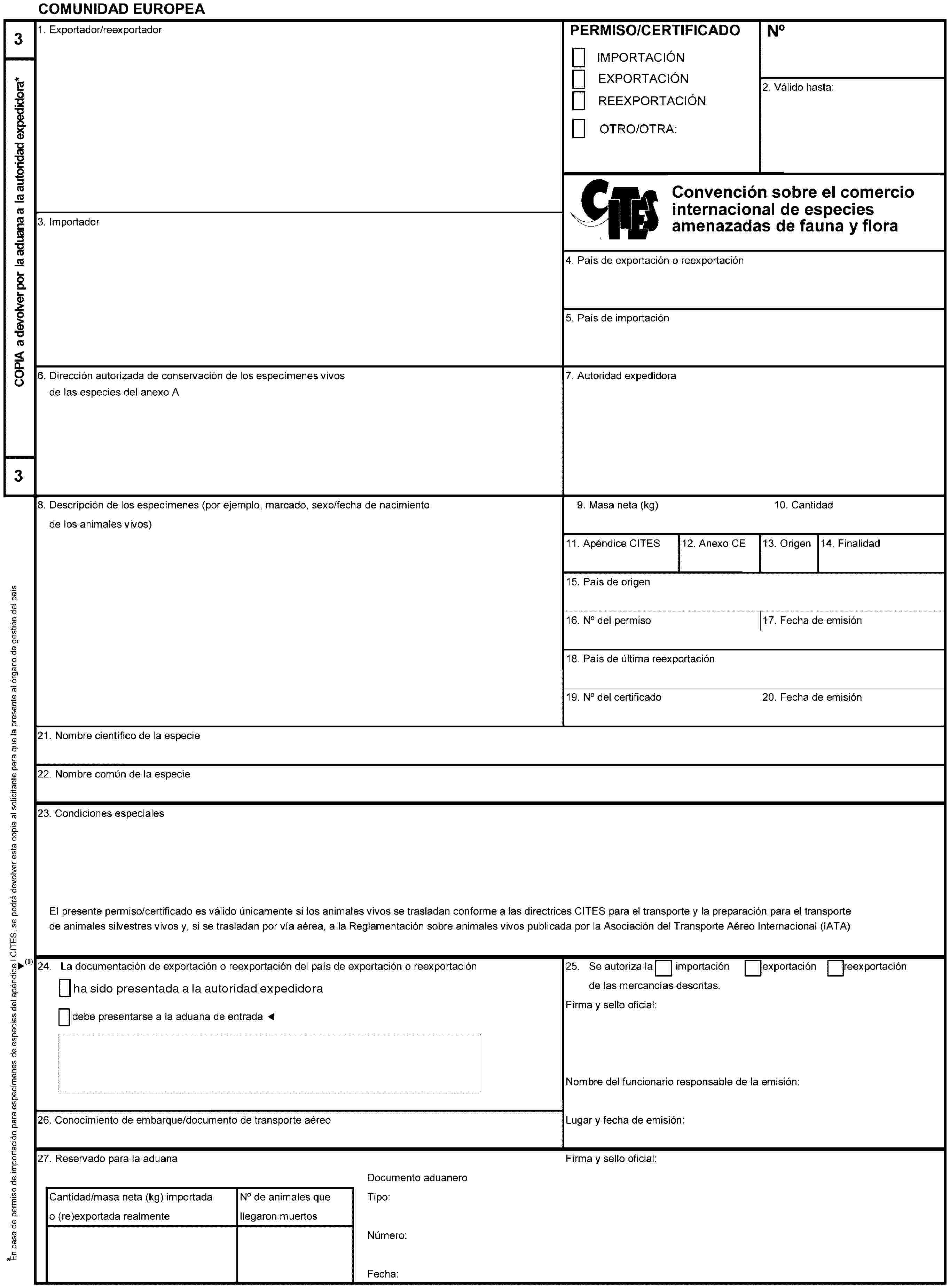 COMUNIDAD EUROPEA3COPIA a devolver por la aduana a la autoridad expedidora** En caso de permiso de importación para especímenes de especies del apéndice I CITES, se podrá devolver esta copia al solicitante para que la presente al órgano de gestión del país (re)exportador31. Exportador/reexportadorPERMISO/CERTIFICADOIMPORTACIÓNEXPORTACIÓNREEXPORTACIÓNOTRO/OTRA:No2. Válido hasta:Convención sobre el comercio internacional de especies amenazadas de fauna y flora silvestres3. Importador4. País de exportación o reexportación5. País de importación6. Dirección autorizada de conservación de los especímenes vivosde las especies del anexo A7. Autoridad expedidora8. Descripción de los especímenes (por ejemplo, marcado, sexo/fecha de nacimientode los animales vivos)9. Masa neta (kg)10. Cantidad11. Apéndice CITES12. Anexo CE13. Origen14. Finalidad15. País de origen16. No del permiso17. Fecha de emisión18. País de última reexportación19. No del certificado20. Fecha de emisión21. Nombre científico de la especie22. Nombre común de la especie23. Condiciones especialesEl presente permiso/certificado es válido únicamente si los animales vivos se trasladan conforme a las directrices CITES para el transporte y la preparación para el transportede animales silvestres vivos y, si se trasladan por vía aérea, a la Reglamentación sobre animales vivos publicada por la Asociación del Transporte Aéreo Internacional (IATA)24. La documentación de exportación o reexportación del país de exportación o reexportacióndebe presentarse a la aduana de entrada25. Se autoriza laimportaciónexportaciónreexportaciónde las mercancías descritas.Firma y sello oficial:Nombre del funcionario responsable de la emisión:Lugar y fecha de emisión:26. Conocimiento de embarque/documento de transporte aéreo27. Reservado para la aduanaFirma y sello oficial:Cantidad/masa neta (kg) importada o (re)exportada realmenteNo de animales que llegaron muertosDocumento aduaneroTipo:Número:Fecha: