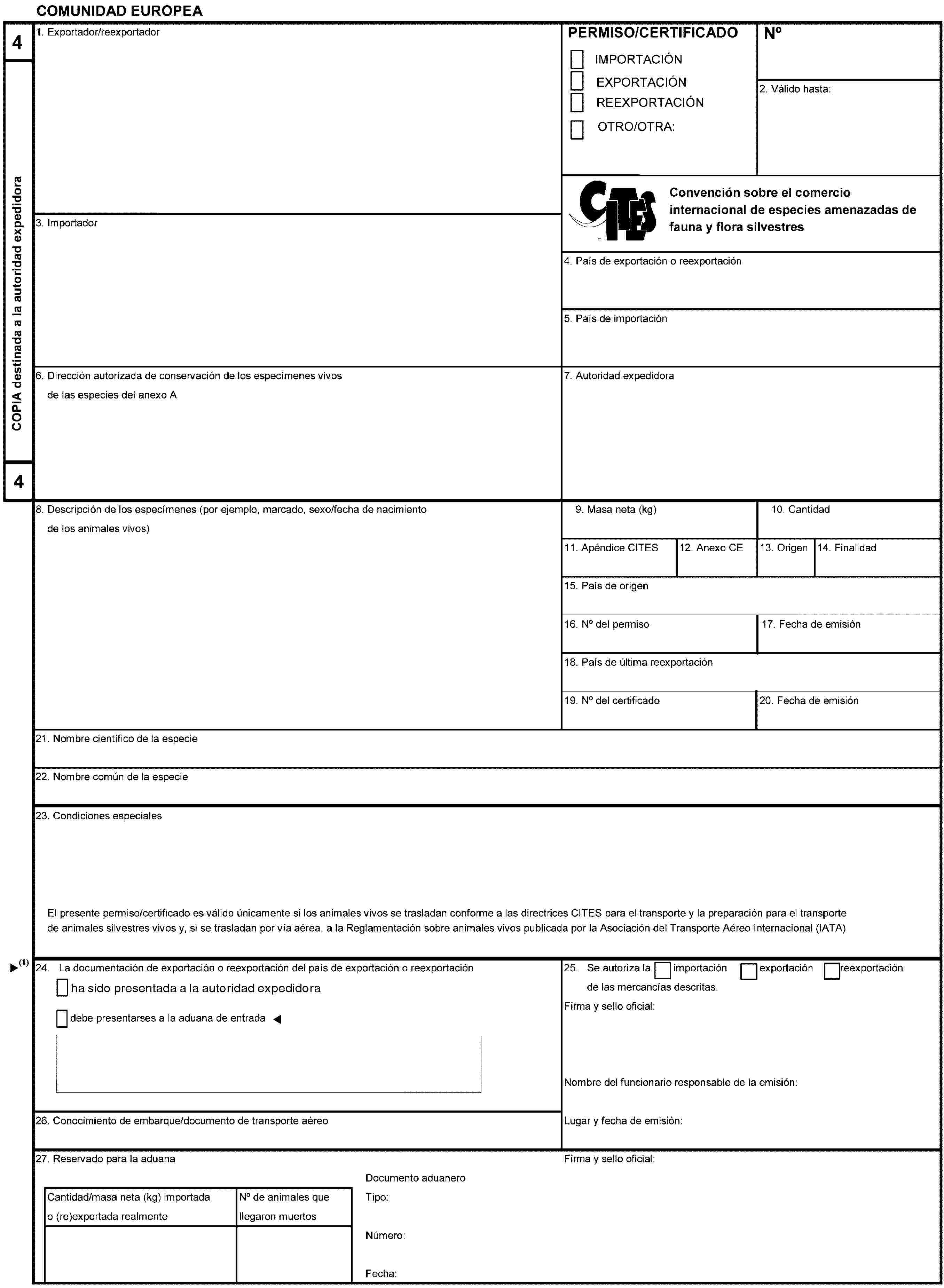 COMUNIDAD EUROPEA4COPIA destinada a la autoridad expedidora41. Exportador/reexportadorPERMISO/CERTIFICADOIMPORTACIÓNEXPORTACIÓNREEXPORTACIÓNOTRO/OTRA:No2. Válido hasta:Convención sobre el comercio internacional de especies amenazadas de fauna y flora silvestres4. País de exportación o reexportación5. País de importación6. Dirección autorizada de conservación de los especímenes vivosde las especies del anexo A7. Autoridad expedidora8. Descripción de los especímenes (por ejemplo, marcado, sexo/fecha de nacimientode los animales vivos)9. Masa neta (kg)10. Cantidad11. Apéndice CITES12. Anexo CE13. Origen14. Finalidad15. País de origen16. No del permiso17. Fecha de emisión18. País de última reexportación19. No del certificado20. Fecha de emisión21. Nombre científico de la especie22. Nombre común de la especie23. Condiciones especialesEl presente permiso/certificado es válido únicamente si los animales vivos se trasladan conforme a las directrices CITES para el transporte y la preparación para el transportede animales silvestres vivos y, si se trasladan por vía aérea, a la Reglamentación sobre animales vivos publicada por la Asociación del Transporte Aéreo Internacional (IATA)24. La documentación de exportación o reexportación del país de exportación o reexportacióndebe presentarses a la aduana de entrada25. Se autoriza laimportaciónexportaciónreexportaciónde las mercancías descritas.Firma y sello oficial:Nombre del funcionario responsable de la emisión:Lugar y fecha de emisión:26. Conocimiento de embarque/documento de transporte aéreo27. Reservado para la aduanaFirma y sello oficial:Cantidad/masa neta (kg) importadao (re)exportada realmenteNo de animales quellegaron muertosDocumento aduaneroTipo:Número:Fecha: