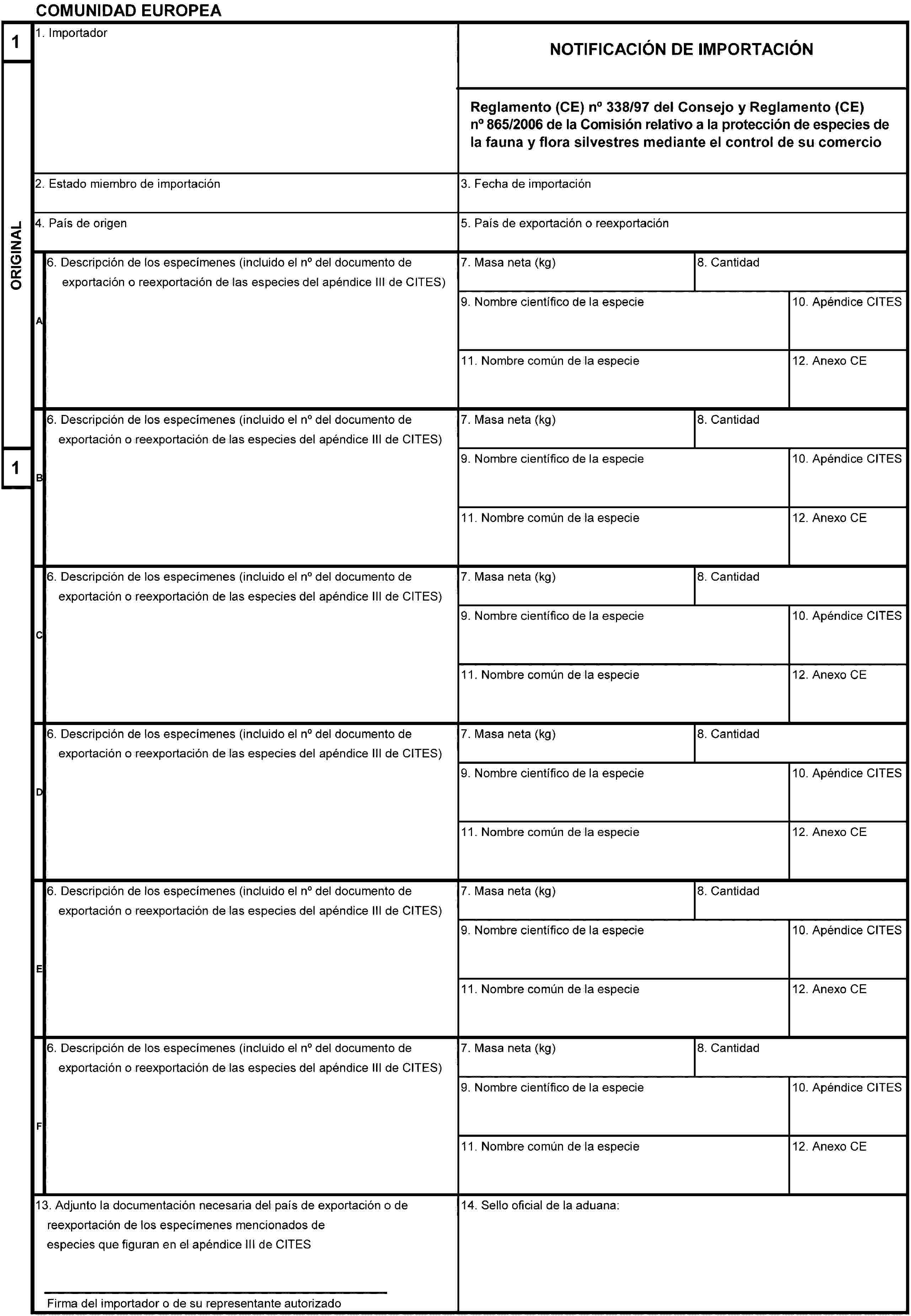 COMUNIDAD EUROPEA1ORIGINAL11. ImportadorNOTIFICACIÓN DE IMPORTACIÓNReglamento (CE) no 338/97 del Consejo y Reglamento (CE) no 865/2006 de la Comisión relativo a la protección de especies de la fauna y flora silvestres mediante el control de su comercio2. Estado miembro de importación3. Fecha de importación4. País de origen5. País de exportación o reexportaciónA6. Descripción de los especímenes (incluido el no del documento de exportación o reexportación de las especies del apéndice III de CITES)7. Masa neta (kg)8. Cantidad9. Nombre científico de la especie10. Apéndice CITES11. Nombre común de la especie12. Anexo CEB6. Descripción de los especímenes (incluido el no del documento de exportación o reexportación de las especies del apéndice III de CITES)7. Masa neta (kg)8. Cantidad9. Nombre científico de la especie10. Apéndice CITES11. Nombre común de la especie12. Anexo CEC6. Descripción de los especímenes (incluido el no del documento de exportación o reexportación de las especies del apéndice III de CITES)7. Masa neta (kg)8. Cantidad9. Nombre científico de la especie10. Apéndice CITES11. Nombre común de la especie12. Anexo CED6. Descripción de los especímenes (incluido el no del documento de exportación o reexportación de las especies del apéndice III de CITES)7. Masa neta (kg)8. Cantidad9. Nombre científico de la especie10. Apéndice CITES11. Nombre común de la especie12. Anexo CEE6. Descripción de los especímenes (incluido el no del documento de exportación o reexportación de las especies del apéndice III de CITES)7. Masa neta (kg)8. Cantidad9. Nombre científico de la especie10. Apéndice CITES11. Nombre común de la especie12. Anexo CEF6. Descripción de los especímenes (incluido el no del documento de exportación o reexportación de las especies del apéndice III de CITES)7. Masa neta (kg)8. Cantidad9. Nombre científico de la especie10. Apéndice CITES11. Nombre común de la especie12. Anexo CE13. Adjunto la documentación necesaria del país de exportación o de reexportación de los especímenes mencionados de especies que figuran en el apéndice III de CITESFirma del importador o de su representante autorizado14. Sello oficial de la aduana:
