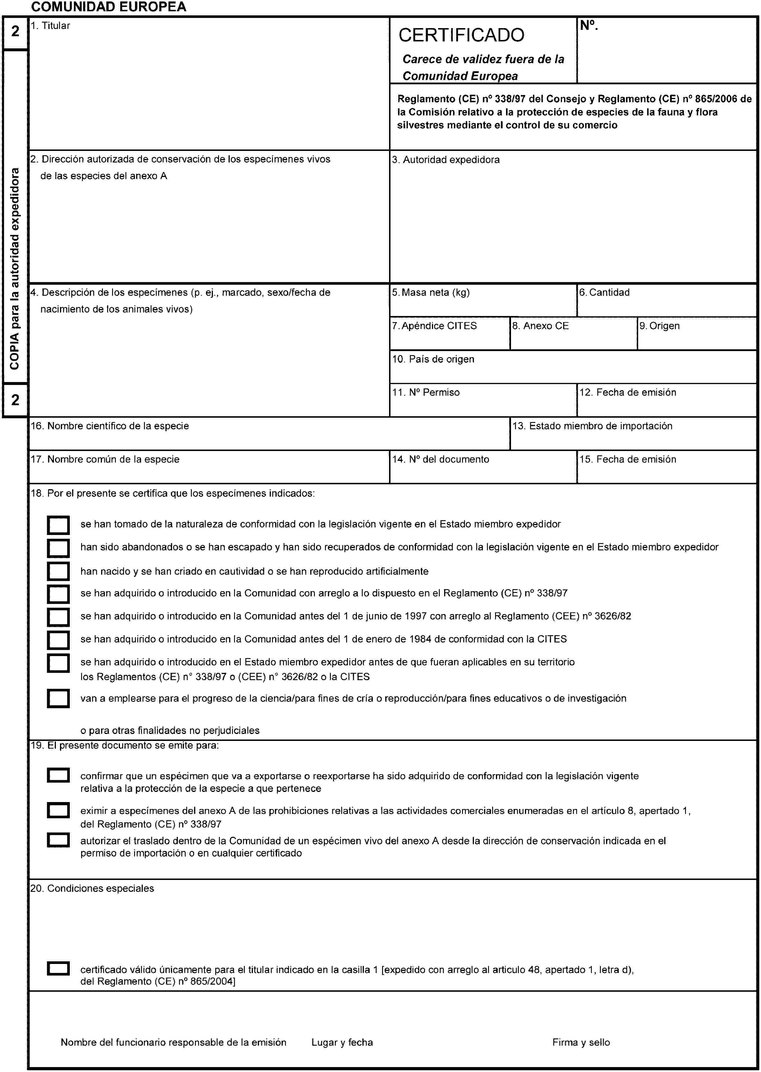 COMUNIDAD EUROPEA2COPIA para la autoridad expedidora21. TitularCERTIFICADOCarece de validez fuera de laComunidad EuropeaNo.Reglamento (CE) no 338/97 del Consejo y Reglamento (CE) no 865/2006 dela Comisión relativo a la protección de especies de la fauna y flora silvestres mediante el control de su comercio2. Dirección autorizada de conservación de los especímenes vivosde las especies del anexo A3. Autoridad expedidora4. Descripción de los especímenes (p. ej., marcado, sexo/fecha denacimiento de los animales vivos)5. Masa neta (kg)6. Cantidad7. Apéndice CITES8. Anexo CE9. Origen10. País de origen11. No Permiso12. Fecha de emisión13. Estado miembro de importación14. No del documento15. Fecha de emisión16. Nombre científico de la especie17. Nombre común de la especie18. Por el presente se certifica que los especímenes indicados:se han tomado de la naturaleza de conformidad con la legislación vigente en el Estado miembro expedidorhan sido abandonados o se han escapado y han sido recuperados de conformidad con la legislación vigente en el Estado miembro expedidorhan nacido y se han criado en cautividad o se han reproducido artificialmentese han adquirido o introducido en la Comunidad con arreglo a lo dispuesto en el Reglamento (CE) no 338/97se han adquirido o introducido en la Comunidad antes del1 de junio de 1997 con arreglo al Reglamento (CEE) no 3626/82se han adquirido o introducido en la Comunidad antes del 1 de enero de 1984 de conformidad con la CITESse han adquirido o introducido en el Estado miembro expedidor antes de que fueran aplicables en su territoriolos Reglamentos (CE) no 338/97 o (CEE) no 3626/82 o la CITESvan a emplearse para el progreso de la ciencia/para fines de cría o reproducción/para fines educativos o de investigacióno para otras finalidades no perjudiciales19. El presente documento se emite para:confirmar que un espécimen que va a exportarse o reexportarse ha sido adquirido de conformidad con la legislación vigenterelativa a la protección de la especie a que perteneceeximir a especímenes del anexo A de las prohibiciones relativas a las actividades comerciales enumeradas en el artículo 8, apertado 1,del Reglamento (CE) no 338/97autorizar el traslado dentro de la Comunidad de un espécimen vivo del anexo A desde la dirección de conservación indicada en elpermiso de importación o en cualquier certificado20. Condiciones especialescertificado válido únicamente para el titular indicado en la casilla 1 [expedido con arreglo al articulo 48, apertado 1, letra d), del Reglamento (CE) no 865/2004]Nombre del funcionario responsable de la emisiónLugar y fechaFirma y sello