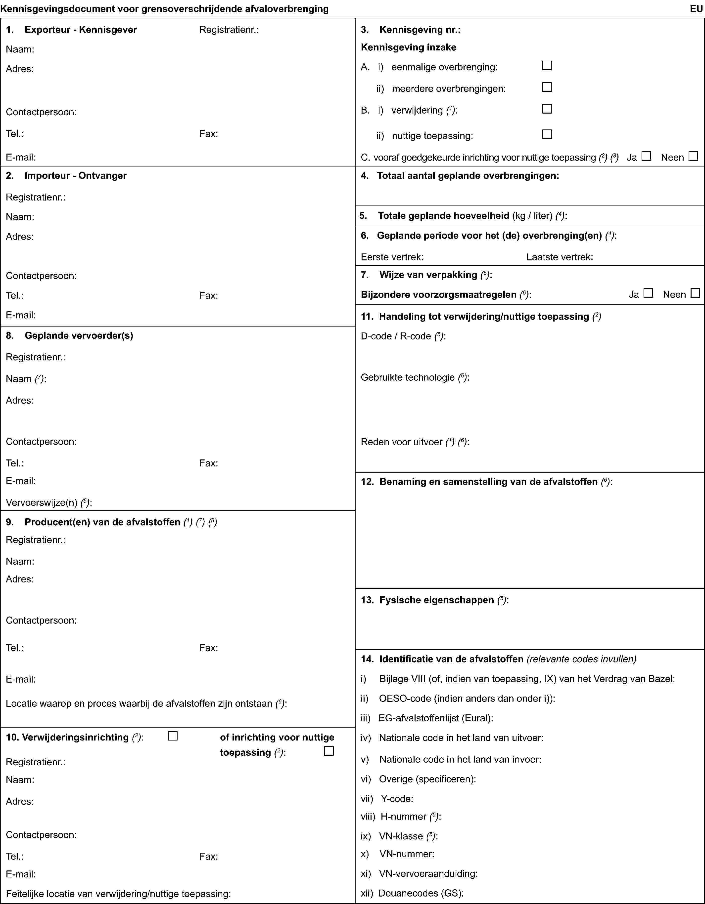 Kennisgevingsdocument voor grensoverschrijdende afvaloverbrengingEU1. Exporteur - KennisgeverRegistratienr.:Naam:Adres:Contactpersoon:Tel.:Fax:E-mail:2. Importeur - OntvangerRegistratienr.:Naam:Adres:Contactpersoon:Tel.:Fax:E-mail:3. Kennisgeving nr.:Kennisgeving inzakeA. i) eenmalige overbrenging:ii) meerdere overbrengingen:B. i) verwijdering (1):ii) nuttige toepassing:C. vooraf goedgekeurde inrichting voor nuttige toepassing (2) (3) Ja Neen4. Totaal aantal geplande overbrengingen:5. Totale geplande hoeveelheid (kg / liter) (4):6. Geplande periode voor het (de) overbrenging(en)(4):Eerste vertrek:Laatste vertrek:7. Wijze van verpakking(5):Bijzondere voorzorgsmaatregelen(6): Ja Neen8. Geplande vervoerder(s)Registratienr.:Naam (7):Adres:Contactpersoon:Tel.:Fax:E-mail:Vervoerswijze(n) (5):9. Producent(en) van de afvalstoffen(1) (7) (8)Registratienr.:Naam:Adres:Contactpersoon:Tel:Fax:E-mail:Locatie waarop en proces waarbij de afvalstoffen zijn ontstaan (6):10. Verwijderingsinrichting(2):of inrichting voor nuttige toepassing(2):Registratienr.:Naam:Adres:Contactpersoon:Tel.:Fax:E-mail:Feitelijke locatie van verwijdering/nuttige toepassing:11. Handeling tot verwijdering/nuttige toepassing(2)D-code / R-code (5):Gebruikte technologie (6):Reden voor uitvoer (1) (6):12. Benaming en samenstelling van de afvalstoffen(6):13. Fysische eigenschappen(5):14. Identificatie van de afvalstoffen(relevante codes invullen)i) Bijlage VIII (of, indien van toepassing, IX) van het Verdrag van Bazel:ii) OESO-code (indien anders dan onder i)):iii) EG-afvalstoffenlijst (Eural):iv) Nationale code in het land van uitvoer:v) Nationale code in het land van invoer:vi) Overige (specificeren):vii) Y-code:viii) H-nummer (5):ix) VN-klasse (5):x) VN-nummer:xi) VN-vervoeraanduiding:xii) Douanecodes (GS):