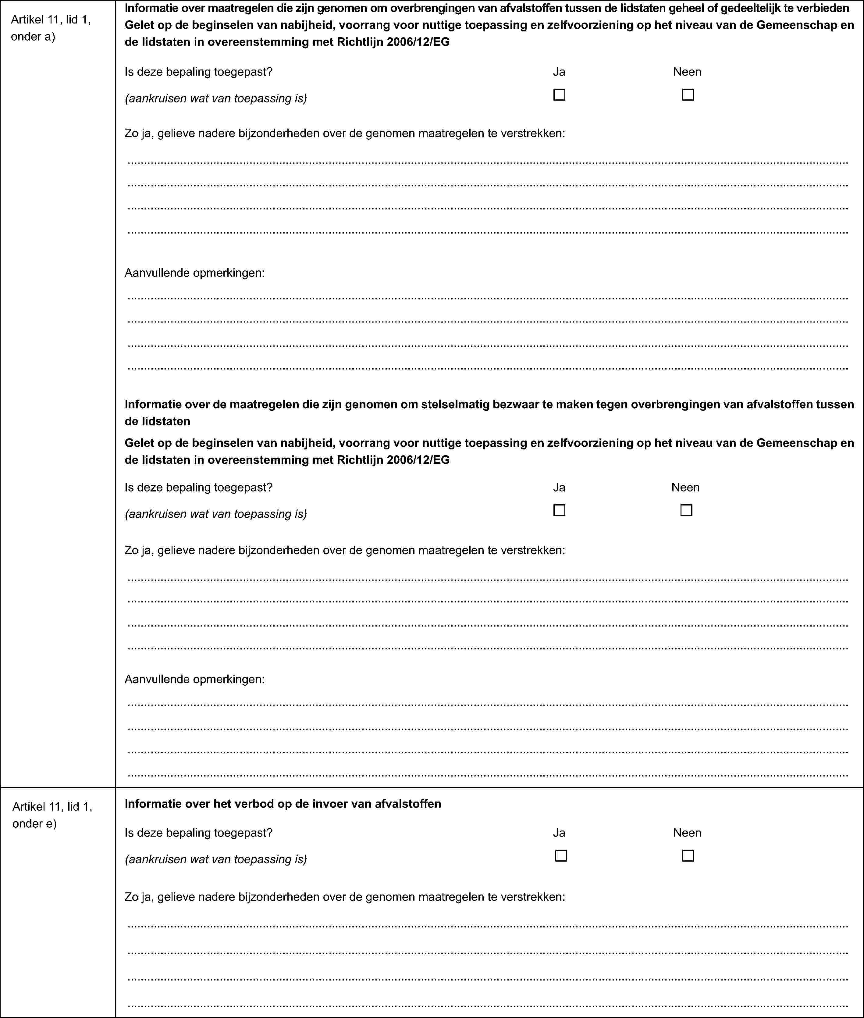 Artikel 11, lid 1, onder a)Informatie over maatregelen die zijn genomen om overbrengingen van afvalstoffen tussen de lidstaten geheel of gedeeltelijk te verbiedenGelet op de beginselen van nabijheid, voorrang voor nuttige toepassing en zelfvoorziening op het niveau van de Gemeenschap en de lidstaten in overeenstemming met Richtlijn 2006/12/EGIs deze bepaling toegepast?JaNeen(aankruisen wat van toepassing is)Zo ja, gelieve nadere bijzonderheden over de genomen maatregelen te verstrekken:Aanvullende opmerkingen:Informatie over de maatregelen die zijn genomen om stelselmatig bezwaar te maken tegen overbrengingen van afvalstoffen tussen de lidstatenGelet op de beginselen van nabijheid, voorrang voor nuttige toepassing en zelfvoorziening op het niveau van de Gemeenschap en de lidstaten in overeenstemming met Richtlijn 2006/12/EGIs deze bepaling toegepast? Ja Neen(aankruisen wat van toepassing is)Zo ja, gelieve nadere bijzonderheden over de genomen maatregelen te verstrekken:Aanvullende opmerkingen:Artikel 11, lid 1, onder e)Informatie over het verbod op de invoer van afvalstoffenIs deze bepaling toegepast? Ja Neen(aankruisen wat van toepassing is)Zo ja, gelieve nadere bijzonderheden over de genomen maatregelen te verstrekken: