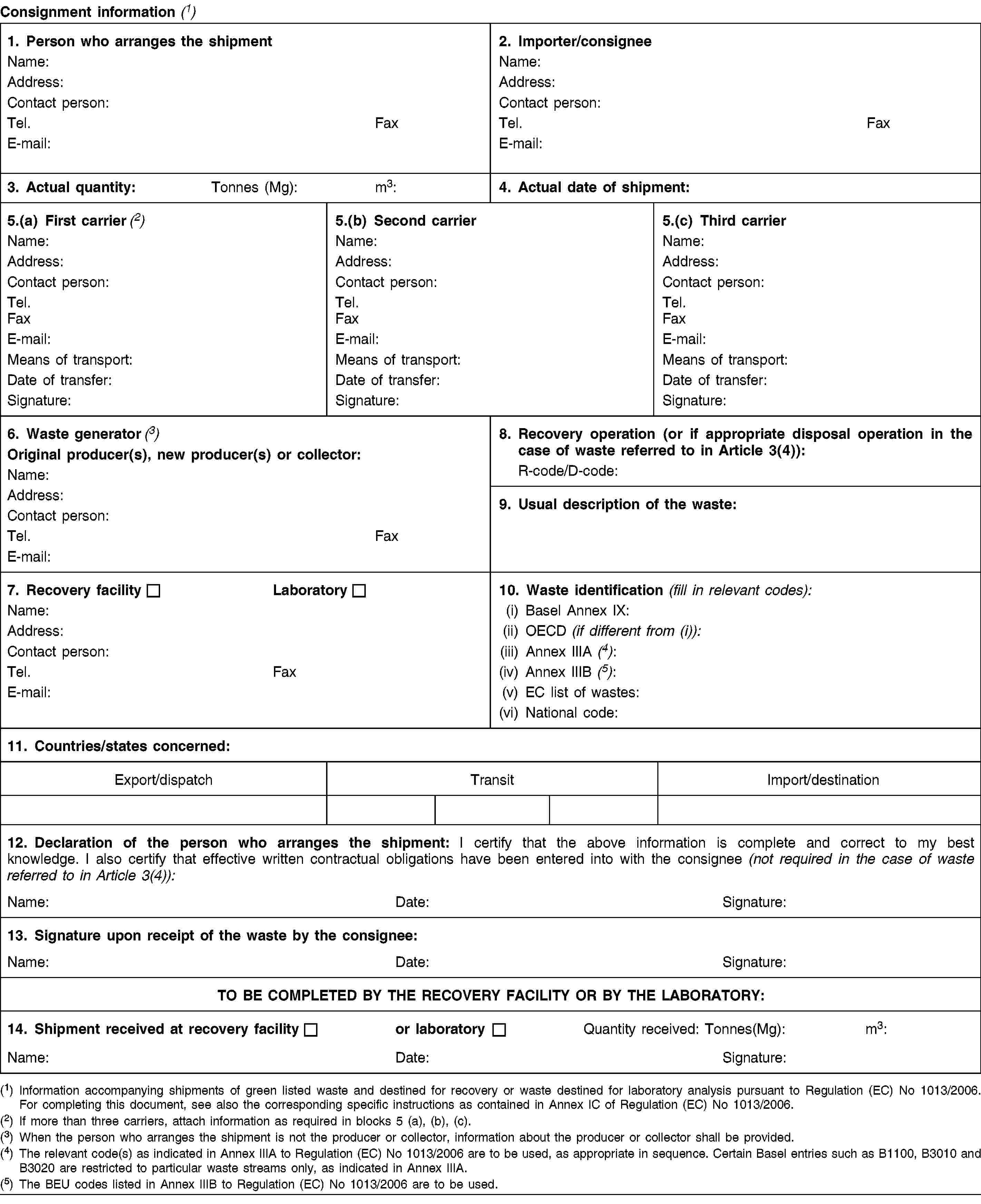 Consignment information (1)1. Person who arranges the shipmentName:Address:Contact person:Tel.FaxE-mail:2. Importer/consigneeName:Address:Contact person:Tel.FaxE-mail:3. Actual quantity:Tonnes (Mg):m3:4. Actual date of shipment:5.(a) First carrier (2)Name:Address:Contact person:Tel.FaxE-mail:Means of transport:Date of transfer:Signature:5.(b) Second carrierName:Address:Contact person:Tel.FaxE-mail:Means of transport:Date of transfer:Signature:5.(c) Third carrierName:Address:Contact person:Tel.FaxE-mail:Means of transport:Date of transfer:Signature:6. Waste generator (3)Original producer(s), new producer(s) or collector:Name:Address:Contact person:Tel.FaxE-mail:8. Recovery operation (or if appropriate disposal operation in the case of waste referred to in Article 3(4)):R-code/D-code:9. Usual description of the waste:7. Recovery facilityLaboratoryName:Address:Contact person:Tel.FaxE-mail:10. Waste identification (fill in relevant codes):(i) Basel Annex IX:(ii) OECD (if different from (i)):(iii) Annex IIIA (4):(iv) Annex IIIB (5):(v) EC list of wastes:(vi) National code:11. Countries/states concerned:Export/dispatchTransitImport/destination12. Declaration of the person who arranges the shipment: I certify that the above information is complete and correct to my best knowledge. I also certify that effective written contractual obligations have been entered into with the consignee (not required in the case of waste referred to in Article 3(4)):Name:Date:Signature:13. Signature upon receipt of the waste by the consignee:Name:Date:Signature:TO BE COMPLETED BY THE RECOVERY FACILITY OR BY THE LABORATORY:14. Shipment received at recovery facilityor laboratoryQuantity received:Tonnes(Mg):m3:Name:Date:Signature:(1) Information accompanying shipments of green listed waste and destined for recovery or waste destined for laboratory analysis pursuant to Regulation (EC) No 1013/2006. For completing this document, see also the corresponding specific instructions as contained in Annex IC of Regulation (EC) No 1013/2006.(2) If more than three carriers, attach information as required in blocks 5 (a), (b), (c).(3) When the person who arranges the shipment is not the producer or collector, information about the producer or collector shall be provided.(4) The relevant code(s) as indicated in Annex IIIA to Regulation (EC) No 1013/2006 are to be used, as appropriate in sequence. Certain Basel entries such as B1100, B3010 and B3020 are restricted to particular waste streams only, as indicated in Annex IIIA.(5) The BEU codes listed in Annex IIIB to Regulation (EC) No 1013/2006 are to be used.