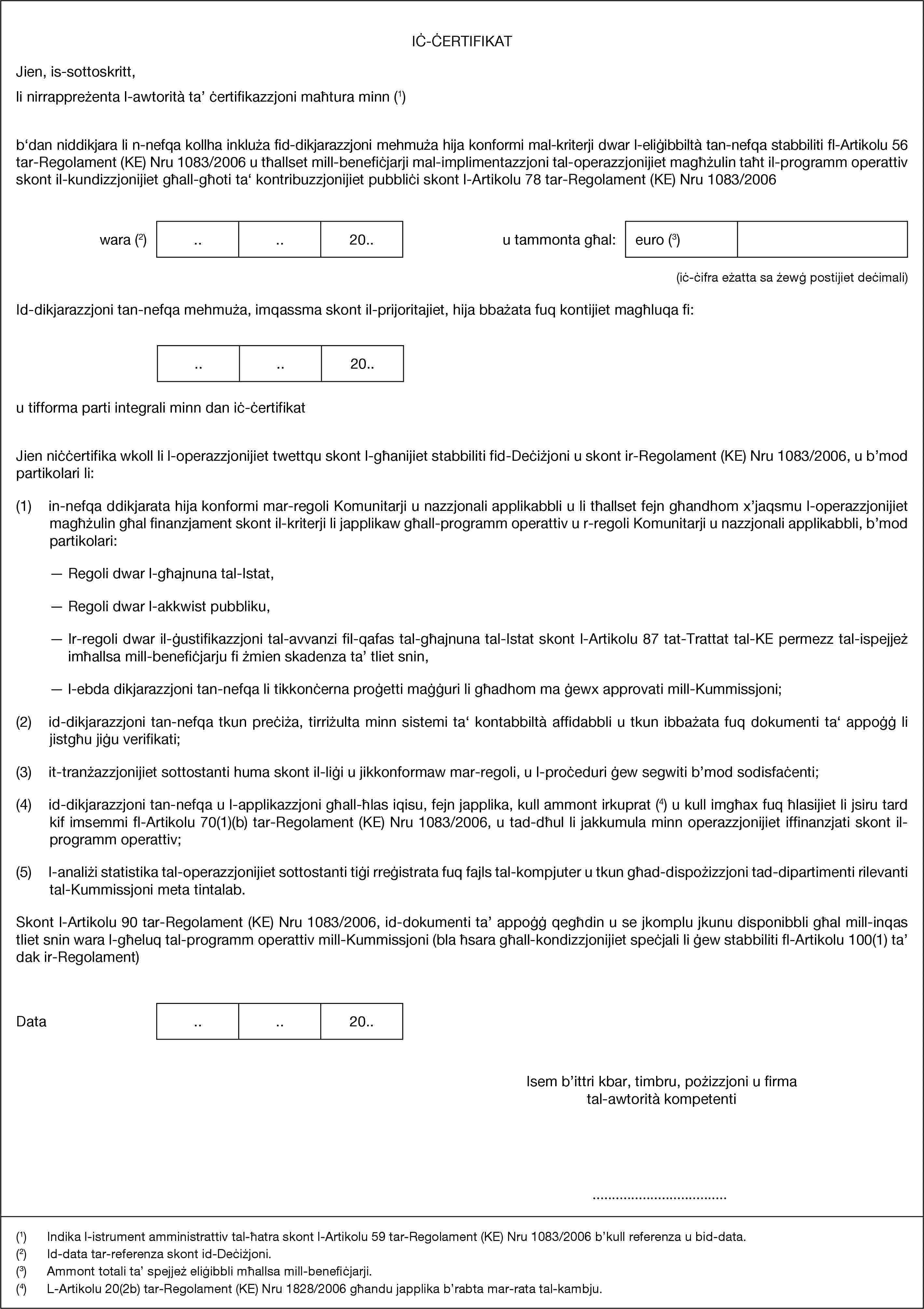 IĊ-ĊERTIFIKATJien, is-sottoskritt,li nirrappreżenta l-awtorità ta’ ċertifikazzjoni maħtura minn (1)b‘dan niddikjara li n-nefqa kollha inkluża fid-dikjarazzjoni mehmuża hija konformi mal-kriterji dwar l-eliġibbiltà tan-nefqa stabbiliti fl-Artikolu 56 tar-Regolament (KE) Nru 1083/2006 u tħallset mill-benefiċjarji mal-implimentazzjoni tal-operazzjonijiet magħżulin taħt il-programm operattiv skont il-kundizzjonijiet għall-għoti ta‘ kontribuzzjonijiet pubbliċi skont l-Artikolu 78 tar-Regolament (KE) Nru 1083/2006wara (2)....20..u tammonta għal:euro (3)(iċ-ċifra eżatta sa żewġ postijiet deċimali)Id-dikjarazzjoni tan-nefqa mehmuża, imqassma skont il-prijoritajiet, hija bbażata fuq kontijiet magħluqa fi:....20..u tifforma parti integrali minn dan iċ-ċertifikatJien niċċertifika wkoll li l-operazzjonijiet twettqu skont l-għanijiet stabbiliti fid-Deċiżjoni u skont ir-Regolament (KE) Nru 1083/2006, u b’mod partikolari li:(1) in-nefqa ddikjarata hija konformi mar-regoli Komunitarji u nazzjonali applikabbli u li tħallset fejn għandhom x’jaqsmu l-operazzjonijiet magħżulin għal finanzjament skont il-kriterji li japplikaw għall-programm operattiv u r-regoli Komunitarji u nazzjonali applikabbli, b’mod partikolari:— Regoli dwar l-għajnuna tal-Istat,— Regoli dwar l-akkwist pubbliku,— Ir-regoli dwar il-ġustifikazzjoni tal-avvanzi fil-qafas tal-għajnuna tal-Istat skont l-Artikolu 87 tat-Trattat tal-KE permezz tal-ispejjeż imħallsa mill-benefiċjarju fi żmien skadenza ta’ tliet snin,— l-ebda dikjarazzjoni tan-nefqa li tikkonċerna proġetti maġġuri li għadhom ma ġewx approvati mill-Kummissjoni;(2) id-dikjarazzjoni tan-nefqa tkun preċiża, tirriżulta minn sistemi ta‘ kontabbiltà affidabbli u tkun ibbażata fuq dokumenti ta‘ appoġġ li jistgħu jiġu verifikati;(3) it-tranżazzjonijiet sottostanti huma skont il-liġi u jikkonformaw mar-regoli, u l-proċeduri ġew segwiti b’mod sodisfaċenti;(4) id-dikjarazzjoni tan-nefqa u l-applikazzjoni għall-ħlas iqisu, fejn japplika, kull ammont irkuprat (4) u kull imgħax fuq ħlasijiet li jsiru tard kif imsemmi fl-Artikolu 70(1)(b) tar-Regolament (KE) Nru 1083/2006, u tad-dħul li jakkumula minn operazzjonijiet iffinanzjati skont il-programm operattiv;(5) l-analiżi statistika tal-operazzjonijiet sottostanti tiġi rreġistrata fuq fajls tal-kompjuter u tkun għad-dispożizzjoni tad-dipartimenti rilevanti tal-Kummissjoni meta tintalab.Skont l-Artikolu 90 tar-Regolament (KE) Nru 1083/2006, id-dokumenti ta’ appoġġ qegħdin u se jkomplu jkunu disponibbli għal mill-inqas tliet snin wara l-għeluq tal-programm operattiv mill-Kummissjoni (bla ħsara għall-kondizzjonijiet speċjali li ġew stabbiliti fl-Artikolu 100(1) ta’ dak ir-Regolament)Data....20..Isem b’ittri kbar, timbru, pożizzjoni u firma tal-awtorità kompetenti…(1) Indika l-istrument amministrattiv tal-ħatra skont l-Artikolu 59 tar-Regolament (KE) Nru 1083/2006 b’kull referenza u bid-data.(2) Id-data tar-referenza skont id-Deċiżjoni.(3) Ammont totali ta’ spejjeż eliġibbli mħallsa mill-benefiċjarji.(4) L-Artikolu 20(2b) tar-Regolament (KE) Nru 1828/2006 għandu japplika b’rabta mar-rata tal-kambju.