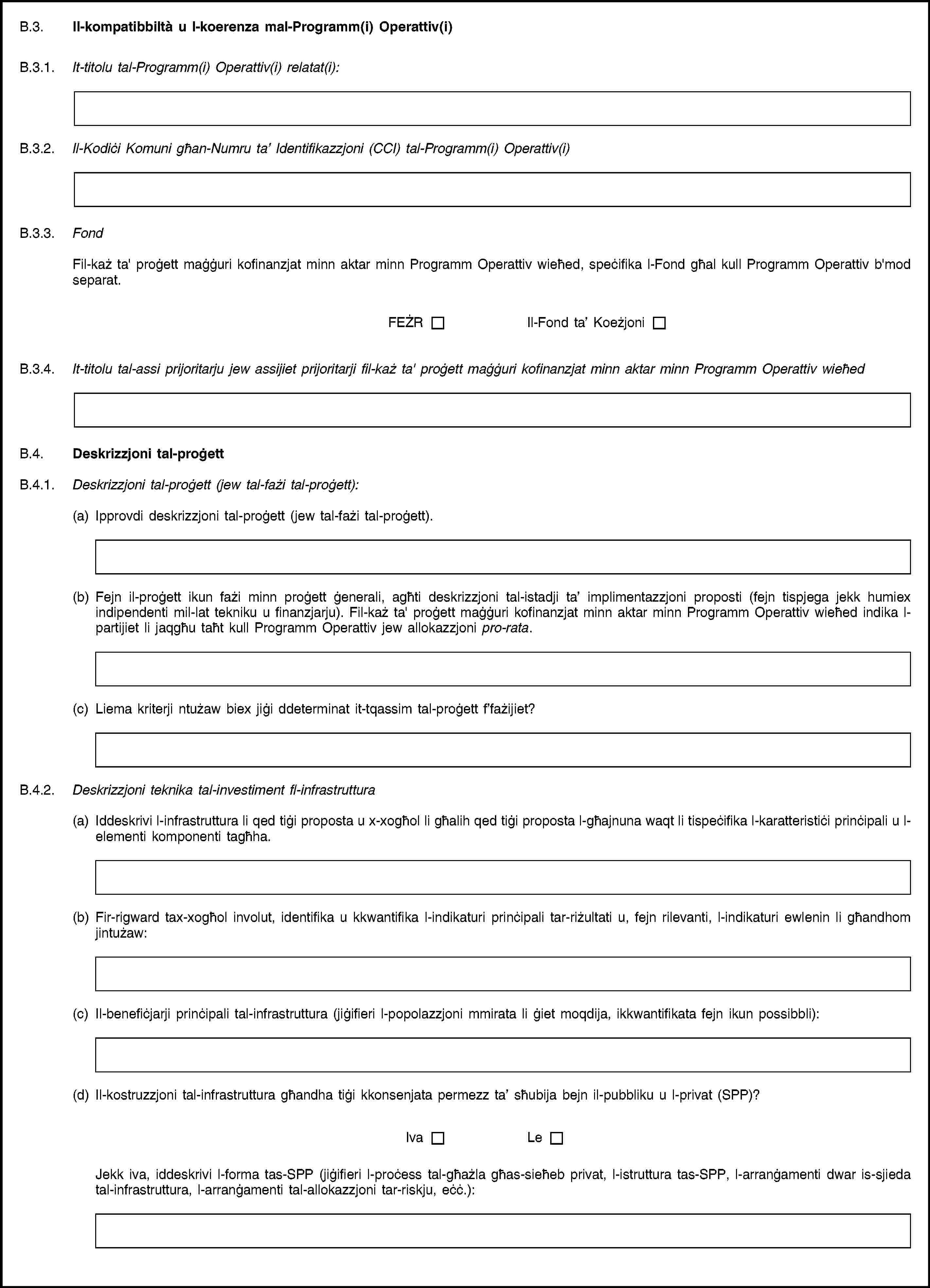 B.3. Il-kompatibbiltà u l-koerenza mal-Programm(i) Operattiv(i)B.3.1. It-titolu tal-Programm(i) Operattiv(i) relatat(i):B.3.2. Il-Kodiċi Komuni għan-Numru ta’ Identifikazzjoni (CCI) tal-Programm(i) Operattiv(i)B.3.3. FondFil-każ ta' proġett maġġuri kofinanzjat minn aktar minn Programm Operattiv wieħed, speċifika l-Fond għal kull Programm Operattiv b'mod separat.FEŻRIl-Fond ta’ KoeżjoniB.3.4. It-titolu tal-assi prijoritarju jew assijiet prijoritarji fil-każ ta' proġett maġġuri kofinanzjat minn aktar minn Programm Operattiv wieħedB.4. Deskrizzjoni tal-proġettB.4.1. Deskrizzjoni tal-proġett (jew tal-fażi tal-proġett):(a) Ipprovdi deskrizzjoni tal-proġett (jew tal-fażi tal-proġett).(b) Fejn il-proġett ikun fażi minn proġett ġenerali, agħti deskrizzjoni tal-istadji ta’ implimentazzjoni proposti (fejn tispjega jekk humiex indipendenti mil-lat tekniku u finanzjarju). Fil-każ ta' proġett maġġuri kofinanzjat minn aktar minn Programm Operattiv wieħed indika l-partijiet li jaqgħu taħt kull Programm Operattiv jew allokazzjoni pro-rata.(c) Liema kriterji ntużaw biex jiġi ddeterminat it-tqassim tal-proġett f’fażijiet?B.4.2. Deskrizzjoni teknika tal-investiment fl-infrastruttura(a) Iddeskrivi l-infrastruttura li qed tiġi proposta u x-xogħol li għalih qed tiġi proposta l-għajnuna waqt li tispeċifika l-karatteristiċi prinċipali u l-elementi komponenti tagħha.(b) Fir-rigward tax-xogħol involut, identifika u kkwantifika l-indikaturi prinċipali tar-riżultati u, fejn rilevanti, l-indikaturi ewlenin li għandhom jintużaw:(c) Il-benefiċjarji prinċipali tal-infrastruttura (jiġifieri l-popolazzjoni mmirata li ġiet moqdija, ikkwantifikata fejn ikun possibbli):(d) Il-kostruzzjoni tal-infrastruttura għandha tiġi kkonsenjata permezz ta’ sħubija bejn il-pubbliku u l-privat (SPP)?IvaLeJekk iva, iddeskrivi l-forma tas-SPP (jiġifieri l-proċess tal-għażla għas-sieħeb privat, l-istruttura tas-SPP, l-arranġamenti dwar is-sjieda tal-infrastruttura, l-arranġamenti tal-allokazzjoni tar-riskju, eċċ.):