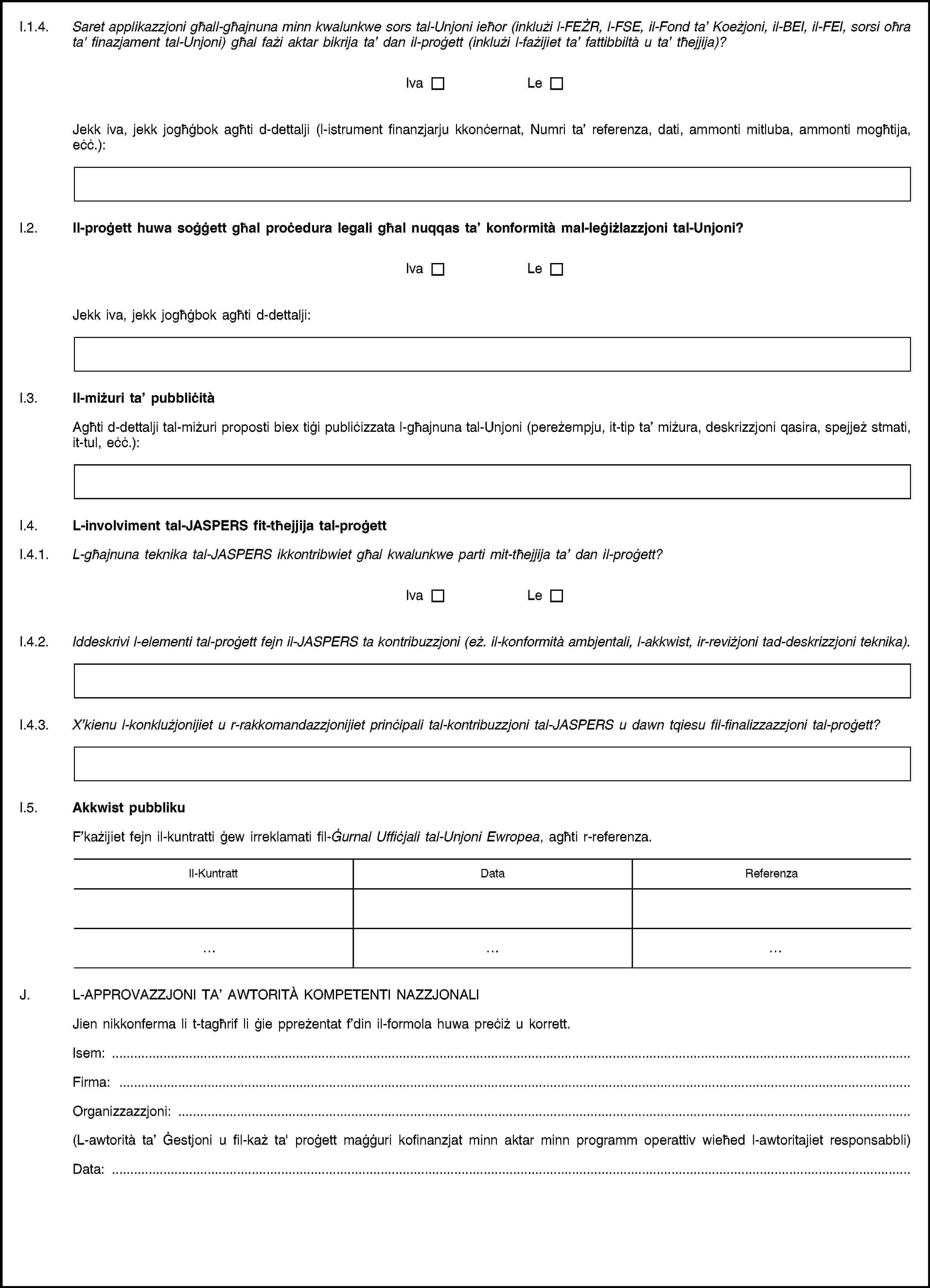 I.1.4. Saret applikazzjoni għall-għajnuna minn kwalunkwe sors tal-Unjoni ieħor (inklużi l-FEŻR, l-FSE, il-Fond ta’ Koeżjoni, il-BEI, il-FEI, sorsi oħra ta' finazjament tal-Unjoni) għal fażi aktar bikrija ta’ dan il-proġett (inklużi l-fażijiet ta’ fattibbiltà u ta’ tħejjija)?IvaLeJekk iva, jekk jogħġbok agħti d-dettalji (l-istrument finanzjarju kkonċernat, Numri ta’ referenza, dati, ammonti mitluba, ammonti mogħtija, eċċ.):I.2. Il-proġett huwa soġġett għal proċedura legali għal nuqqas ta’ konformità mal-leġiżlazzjoni tal-Unjoni?IvaLeJekk iva, jekk jogħġbok agħti d-dettalji:I.3. Il-miżuri ta’ pubbliċitàAgħti d-dettalji tal-miżuri proposti biex tiġi publiċizzata l-għajnuna tal-Unjoni (pereżempju, it-tip ta’ miżura, deskrizzjoni qasira, spejjeż stmati, it-tul, eċċ.):I.4. L-involviment tal-JASPERS fit-tħejjija tal-proġettI.4.1. L-għajnuna teknika tal-JASPERS ikkontribwiet għal kwalunkwe parti mit-tħejjija ta’ dan il-proġett?IvaLeI.4.2. Iddeskrivi l-elementi tal-proġett fejn il-JASPERS ta kontribuzzjoni (eż. il-konformità ambjentali, l-akkwist, ir-reviżjoni tad-deskrizzjoni teknika).I.4.3. X’kienu l-konklużjonijiet u r-rakkomandazzjonijiet prinċipali tal-kontribuzzjoni tal-JASPERS u dawn tqiesu fil-finalizzazzjoni tal-proġett?I.5. Akkwist pubblikuF’każijiet fejn il-kuntratti ġew irreklamati fil-Ġurnal Uffiċjali tal-Unjoni Ewropea, agħti r-referenza.Il-KuntrattDataReferenzaJ. L-APPROVAZZJONI TA’ AWTORITÀ KOMPETENTI NAZZJONALIJien nikkonferma li t-tagħrif li ġie ppreżentat f’din il-formola huwa preċiż u korrett.Isem: …Firma: …Organizzazzjoni: …(L-awtorità ta’ Ġestjoni u fil-każ ta' proġett maġġuri kofinanzjat minn aktar minn programm operattiv wieħed l-awtoritajiet responsabbli)Data: …