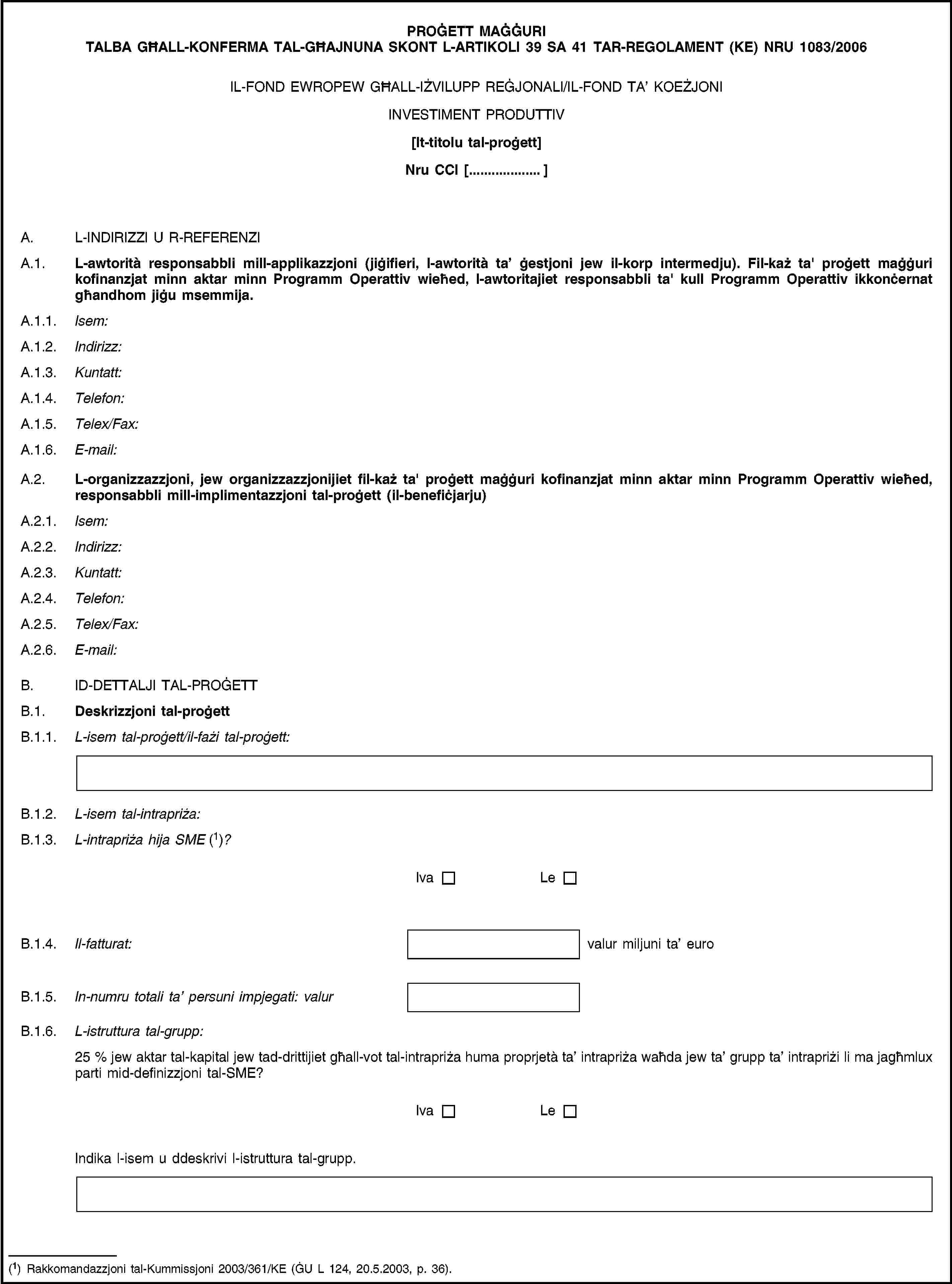 PROĠETT MAĠĠURI TALBA GĦALL-KONFERMA TAL-GĦAJNUNA SKONT L-ARTIKOLI 39 SA 41 TAR-REGOLAMENT (KE) NRU 1083/2006IL-FOND EWROPEW GĦALL-IŻVILUPP REĠJONALI/IL-FOND TA’ KOEŻJONIINVESTIMENT PRODUTTIV[It-titolu tal-proġett]Nru CCI […]A. L-INDIRIZZI U R-REFERENZIA.1. L-awtorità responsabbli mill-applikazzjoni (jiġifieri, l-awtorità ta’ ġestjoni jew il-korp intermedju). Fil-każ ta' proġett maġġuri kofinanzjat minn aktar minn Programm Operattiv wieħed, l-awtoritajiet responsabbli ta' kull Programm Operattiv ikkonċernat għandhom jiġu msemmija.A.1.1. Isem:A.1.2. Indirizz:A.1.3. Kuntatt:A.1.4. Telefon:A.1.5. Telex/Fax:A.1.6. E-mail:A.2. L-organizzazzjoni, jew organizzazzjonijiet fil-każ ta' proġett maġġuri kofinanzjat minn aktar minn Programm Operattiv wieħed, responsabbli mill-implimentazzjoni tal-proġett (il-benefiċjarju)A.2.1. Isem:A.2.2. Indirizz:A.2.3. Kuntatt:A.2.4. Telefon:A.2.5. Telex/Fax:A.2.6. E-mail:B. ID-DETTALJI TAL-PROĠETTB.1. Deskrizzjoni tal-proġettB.1.1. L-isem tal-proġett/il-fażi tal-proġett:B.1.2. L-isem tal-intrapriża:B.1.3. L-intrapriża hija SME (1)?IvaLeB.1.4. Il-fatturat:valur miljuni ta’ euroB.1.5. In-numru totali ta’ persuni impjegati: valurB.1.6. L-istruttura tal-grupp:25 % jew aktar tal-kapital jew tad-drittijiet għall-vot tal-intrapriża huma proprjetà ta’ intrapriża waħda jew ta’ grupp ta’ intrapriżi li ma jagħmlux parti mid-definizzjoni tal-SME?IvaLeIndika l-isem u ddeskrivi l-istruttura tal-grupp.(1) Rakkomandazzjoni tal-Kummissjoni 2003/361/KE (ĠU L 124, 20.5.2003, p. 36).