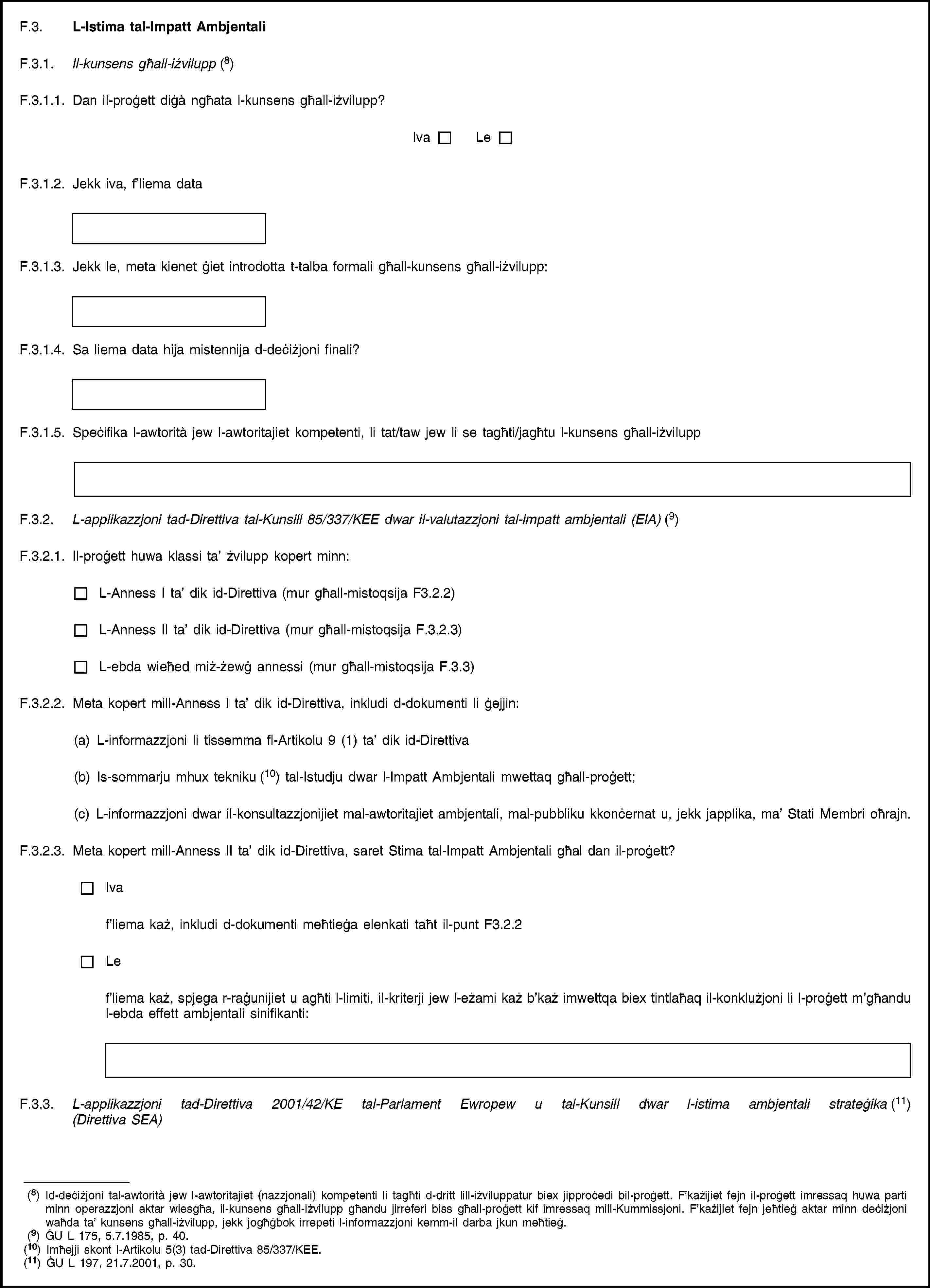 F.3. L-Istima tal-Impatt AmbjentaliF.3.1. Il-kunsens għall-iżvilupp (8)F.3.1.1. Dan il-proġett diġà ngħata l-kunsens għall-iżvilupp?IvaLeF.3.1.2. Jekk iva, f’liema dataF.3.1.3. Jekk le, meta kienet ġiet introdotta t-talba formali għall-kunsens għall-iżvilupp:F.3.1.4. Sa liema data hija mistennija d-deċiżjoni finali?F.3.1.5. Speċifika l-awtorità jew l-awtoritajiet kompetenti, li tat/taw jew li se tagħti/jagħtu l-kunsens għall-iżviluppF.3.2. L-applikazzjoni tad-Direttiva tal-Kunsill 85/337/KEE dwar il-valutazzjoni tal-impatt ambjentali (EIA) (9)F.3.2.1. Il-proġett huwa klassi ta’ żvilupp kopert minn:L-Anness I ta’ dik id-Direttiva (mur għall-mistoqsija F3.2.2)L-Anness II ta’ dik id-Direttiva (mur għall-mistoqsija F.3.2.3)L-ebda wieħed miż-żewġ annessi (mur għall-mistoqsija F.3.3)F.3.2.2. Meta kopert mill-Anness I ta’ dik id-Direttiva, inkludi d-dokumenti li ġejjin:(a) L-informazzjoni li tissemma fl-Artikolu 9 (1) ta’ dik id-Direttiva(b) Is-sommarju mhux tekniku (10) tal-Istudju dwar l-Impatt Ambjentali mwettaq għall-proġett;(c) L-informazzjoni dwar il-konsultazzjonijiet mal-awtoritajiet ambjentali, mal-pubbliku kkonċernat u, jekk japplika, ma’ Stati Membri oħrajn.F.3.2.3. Meta kopert mill-Anness II ta’ dik id-Direttiva, saret Stima tal-Impatt Ambjentali għal dan il-proġett?Ivaf’liema każ, inkludi d-dokumenti meħtieġa elenkati taħt il-punt F3.2.2Lef’liema każ, spjega r-raġunijiet u agħti l-limiti, il-kriterji jew l-eżami każ b’każ imwettqa biex tintlaħaq il-konklużjoni li l-proġett m’għandu l-ebda effett ambjentali sinifikanti:F.3.3. L-applikazzjoni tad-Direttiva 2001/42/KE tal-Parlament Ewropew u tal-Kunsill dwar l-istima ambjentali strateġika (11) (Direttiva SEA)(8) Id-deċiżjoni tal-awtorità jew l-awtoritajiet (nazzjonali) kompetenti li tagħti d-dritt lill-iżviluppatur biex jipproċedi bil-proġett. F’każijiet fejn il-proġett imressaq huwa parti minn operazzjoni aktar wiesgħa, il-kunsens għall-iżvilupp għandu jirreferi biss għall-proġett kif imressaq mill-Kummissjoni. F’każijiet fejn jeħtieġ aktar minn deċiżjoni waħda ta’ kunsens għall-iżvilupp, jekk jogħġbok irrepeti l-informazzjoni kemm-il darba jkun meħtieġ.(9) ĠU L 175, 5.7.1985, p. 40.(10) Imħejji skont l-Artikolu 5(3) tad-Direttiva 85/337/KEE.(11) ĠU L 197, 21.7.2001, p. 30.