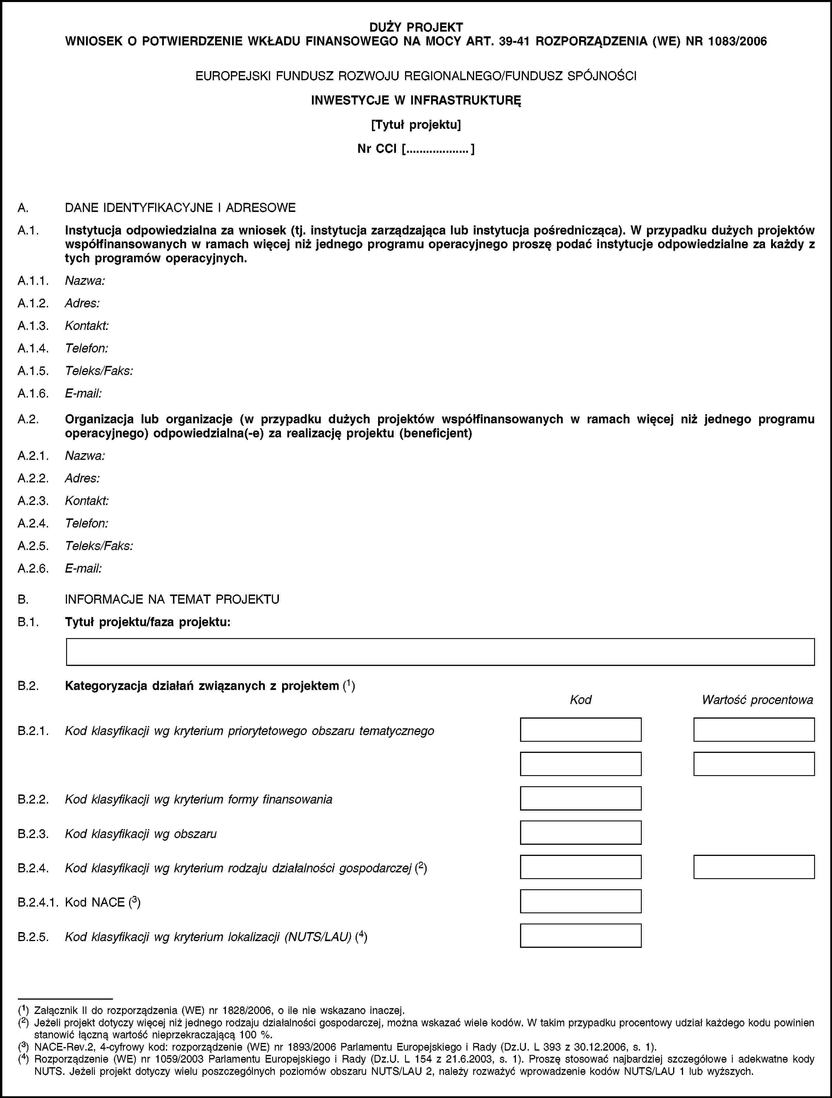 DUŻY PROJEKT WNIOSEK O POTWIERDZENIE WKŁADU FINANSOWEGO NA MOCY ART. 39-41 ROZPORZĄDZENIA (WE) NR 1083/2006EUROPEJSKI FUNDUSZ ROZWOJU REGIONALNEGO/FUNDUSZ SPÓJNOŚCIINWESTYCJE W INFRASTRUKTURĘ[Tytuł projektu]Nr CCI […]A. DANE IDENTYFIKACYJNE I ADRESOWEA.1. Instytucja odpowiedzialna za wniosek (tj. instytucja zarządzająca lub instytucja pośrednicząca). W przypadku dużych projektów współfinansowanych w ramach więcej niż jednego programu operacyjnego proszę podać instytucje odpowiedzialne za każdy z tych programów operacyjnych.A.1.1. Nazwa:A.1.2. Adres:A.1.3. Kontakt:A.1.4. Telefon:A.1.5. Teleks/Faks:A.1.6. E-mail:A.2. Organizacja lub organizacje (w przypadku dużych projektów współfinansowanych w ramach więcej niż jednego programu operacyjnego) odpowiedzialna(-e) za realizację projektu (beneficjent)A.2.1. Nazwa:A.2.2. Adres:A.2.3. Kontakt:A.2.4. Telefon:A.2.5. Teleks/Faks:A.2.6. E-mail:B. INFORMACJE NA TEMAT PROJEKTUB.1. Tytuł projektu/faza projektu:B.2. Kategoryzacja działań związanych z projektem (1)KodWartość procentowaB.2.1. Kod klasyfikacji wg kryterium priorytetowego obszaru tematycznegoB.2.2. Kod klasyfikacji wg kryterium formy finansowaniaB.2.3. Kod klasyfikacji wg obszaruB.2.4. Kod klasyfikacji wg kryterium rodzaju działalności gospodarczej (2)B.2.4.1. Kod NACE (3)B.2.5. Kod klasyfikacji wg kryterium lokalizacji (NUTS/LAU) (4)(1) Załącznik II do rozporządzenia (WE) nr 1828/2006, o ile nie wskazano inaczej.(2) Jeżeli projekt dotyczy więcej niż jednego rodzaju działalności gospodarczej, można wskazać wiele kodów. W takim przypadku procentowy udział każdego kodu powinien stanowić łączną wartość nieprzekraczającą 100 %.(3) NACE-Rev.2, 4-cyfrowy kod: rozporządzenie (WE) nr 1893/2006 Parlamentu Europejskiego i Rady (Dz.U. L 393 z 30.12.2006, s. 1).(4) Rozporządzenie (WE) nr 1059/2003 Parlamentu Europejskiego i Rady (Dz.U. L 154 z 21.6.2003, s. 1). Proszę stosować najbardziej szczegółowe i adekwatne kody NUTS. Jeżeli projekt dotyczy wielu poszczególnych poziomów obszaru NUTS/LAU 2, należy rozważyć wprowadzenie kodów NUTS/LAU 1 lub wyższych.