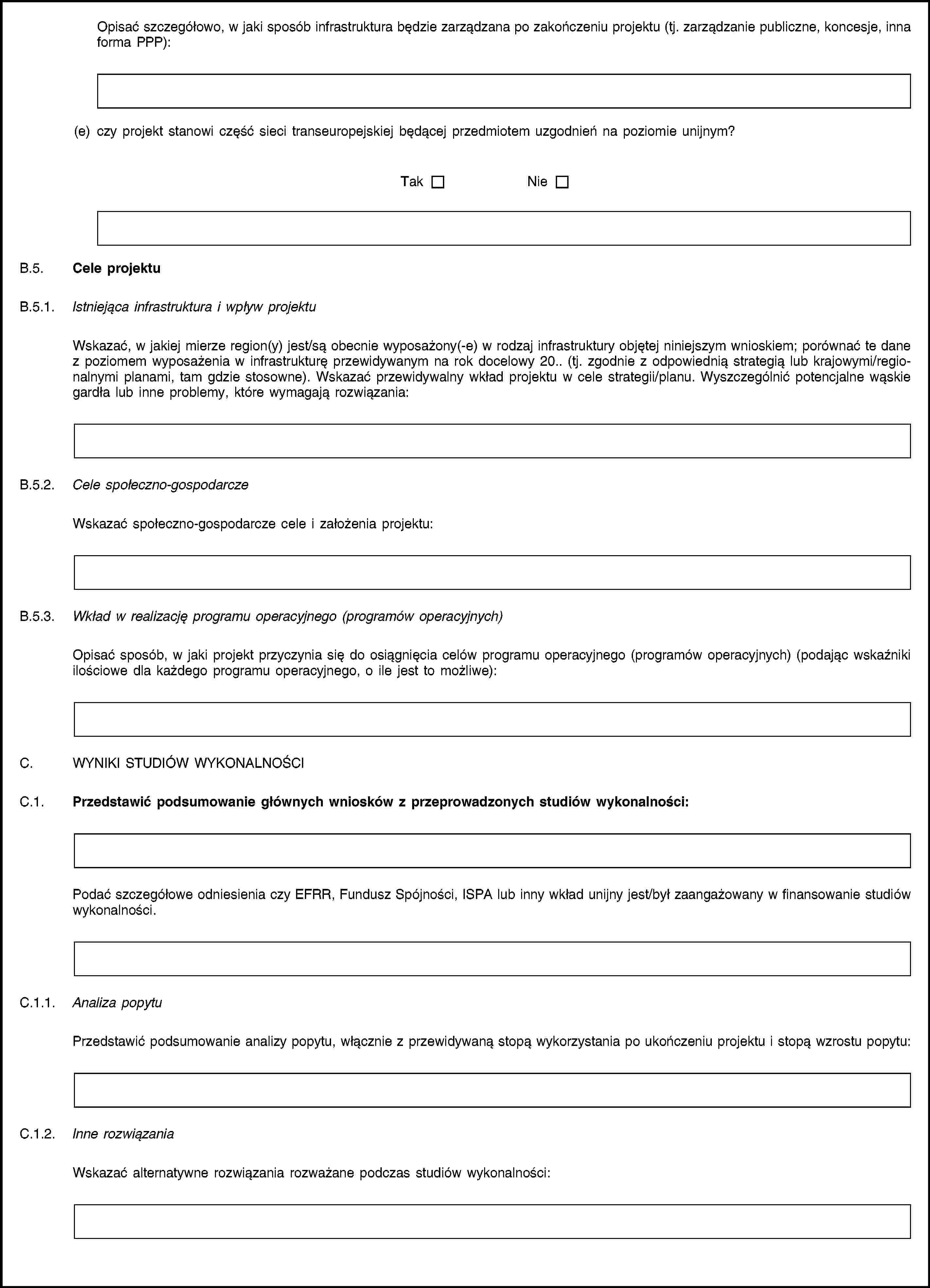 Opisać szczegółowo, w jaki sposób infrastruktura będzie zarządzana po zakończeniu projektu (tj. zarządzanie publiczne, koncesje, inna forma PPP):(e) czy projekt stanowi część sieci transeuropejskiej będącej przedmiotem uzgodnień na poziomie unijnym?TakNieB.5. Cele projektuB.5.1. Istniejąca infrastruktura i wpływ projektuWskazać, w jakiej mierze region(y) jest/są obecnie wyposażony(-e) w rodzaj infrastruktury objętej niniejszym wnioskiem; porównać te dane z poziomem wyposażenia w infrastrukturę przewidywanym na rok docelowy 20. (tj. zgodnie z odpowiednią strategią lub krajowymi/regionalnymi planami, tam gdzie stosowne). Wskazać przewidywalny wkład projektu w cele strategii/planu. Wyszczególnić potencjalne wąskie gardła lub inne problemy, które wymagają rozwiązania:B.5.2. Cele społeczno-gospodarczeWskazać społeczno-gospodarcze cele i założenia projektu:B.5.3. Wkład w realizację programu operacyjnego (programów operacyjnych)Opisać sposób, w jaki projekt przyczynia się do osiągnięcia celów programu operacyjnego (programów operacyjnych) (podając wskaźniki ilościowe dla każdego programu operacyjnego, o ile jest to możliwe):C. WYNIKI STUDIÓW WYKONALNOŚCIC.1. Przedstawić podsumowanie głównych wniosków z przeprowadzonych studiów wykonalności:Podać szczegółowe odniesienia czy EFRR, Fundusz Spójności, ISPA lub inny wkład unijny jest/był zaangażowany w finansowanie studiów wykonalności.C.1.1. Analiza popytuPrzedstawić podsumowanie analizy popytu, włącznie z przewidywaną stopą wykorzystania po ukończeniu projektu i stopą wzrostu popytu:C.1.2. Inne rozwiązaniaWskazać alternatywne rozwiązania rozważane podczas studiów wykonalności: