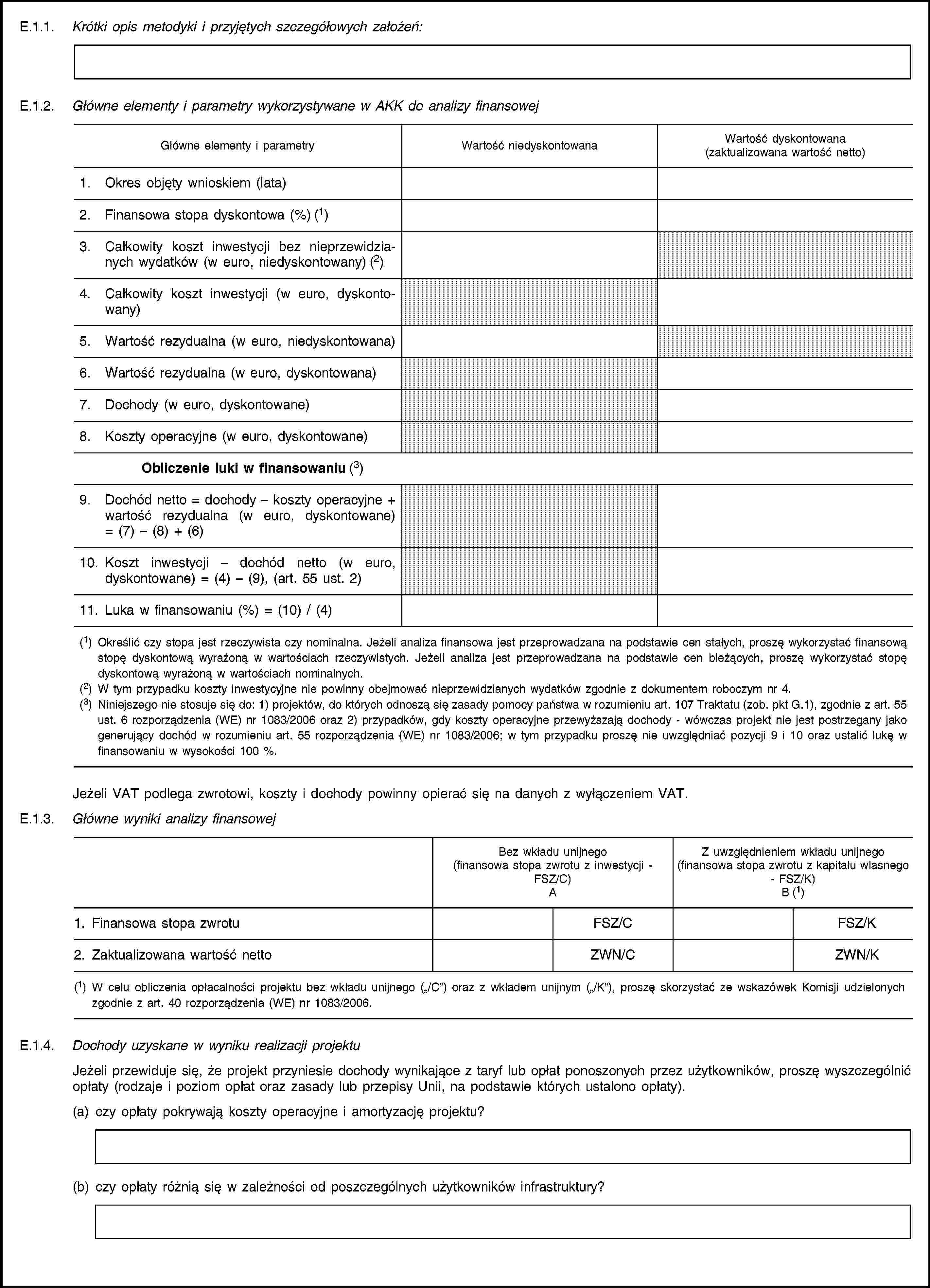 E.1.1. Krótki opis metodyki i przyjętych szczegółowych założeń:E.1.2. Główne elementy i parametry wykorzystywane w AKK do analizy finansowejGłówne elementy i parametryWartość niedyskontowanaWartość dyskontowana(zaktualizowana wartość netto)1. Okres objęty wnioskiem (lata)2. Finansowa stopa dyskontowa (%) (1)3. Całkowity koszt inwestycji bez nieprzewidzianych wydatków (w euro, niedyskontowany) (2)4. Całkowity koszt inwestycji (w euro, dyskontowany)5. Wartość rezydualna (w euro, niedyskontowana)6. Wartość rezydualna (w euro, dyskontowana)7. Dochody (w euro, dyskontowane)8. Koszty operacyjne (w euro, dyskontowane)Obliczenie luki w finansowaniu (3)9. Dochód netto = dochody – koszty operacyjne + wartość rezydualna (w euro, dyskontowane) = (7) – (8) + (6)10. Koszt inwestycji – dochód netto (w euro, dyskontowane) = (4) – (9), (art. 55 ust. 2)11. Luka w finansowaniu (%) = (10) / (4)(1) Określić czy stopa jest rzeczywista czy nominalna. Jeżeli analiza finansowa jest przeprowadzana na podstawie cen stałych, proszę wykorzystać finansową stopę dyskontową wyrażoną w wartościach rzeczywistych. Jeżeli analiza jest przeprowadzana na podstawie cen bieżących, proszę wykorzystać stopę dyskontową wyrażoną w wartościach nominalnych.(2) W tym przypadku koszty inwestycyjne nie powinny obejmować nieprzewidzianych wydatków zgodnie z dokumentem roboczym nr 4.(3) Niniejszego nie stosuje się do: 1) projektów, do których odnoszą się zasady pomocy państwa w rozumieniu art. 107 Traktatu (zob. pkt G.1), zgodnie z art. 55 ust. 6 rozporządzenia (WE) nr 1083/2006 oraz 2) przypadków, gdy koszty operacyjne przewyższają dochody - wówczas projekt nie jest postrzegany jako generujący dochód w rozumieniu art. 55 rozporządzenia (WE) nr 1083/2006; w tym przypadku proszę nie uwzględniać pozycji 9 i 10 oraz ustalić lukę w finansowaniu w wysokości 100 %.Jeżeli VAT podlega zwrotowi, koszty i dochody powinny opierać się na danych z wyłączeniem VAT.E.1.3. Główne wyniki analizy finansowejBez wkładu unijnego(finansowa stopa zwrotu z inwestycji - FSZ/C)AZ uwzględnieniem wkładu unijnego(finansowa stopa zwrotu z kapitału własnego - FSZ/K)B (1)1. Finansowa stopa zwrotuFSZ/CFSZ/K2. Zaktualizowana wartość nettoZWN/CZWN/K(1) W celu obliczenia opłacalności projektu bez wkładu unijnego („/C”) oraz z wkładem unijnym („/K”), proszę skorzystać ze wskazówek Komisji udzielonych zgodnie z art. 40 rozporządzenia (WE) nr 1083/2006.E.1.4. Dochody uzyskane w wyniku realizacji projektuJeżeli przewiduje się, że projekt przyniesie dochody wynikające z taryf lub opłat ponoszonych przez użytkowników, proszę wyszczególnić opłaty (rodzaje i poziom opłat oraz zasady lub przepisy Unii, na podstawie których ustalono opłaty).(a) czy opłaty pokrywają koszty operacyjne i amortyzację projektu?(b) czy opłaty różnią się w zależności od poszczególnych użytkowników infrastruktury?