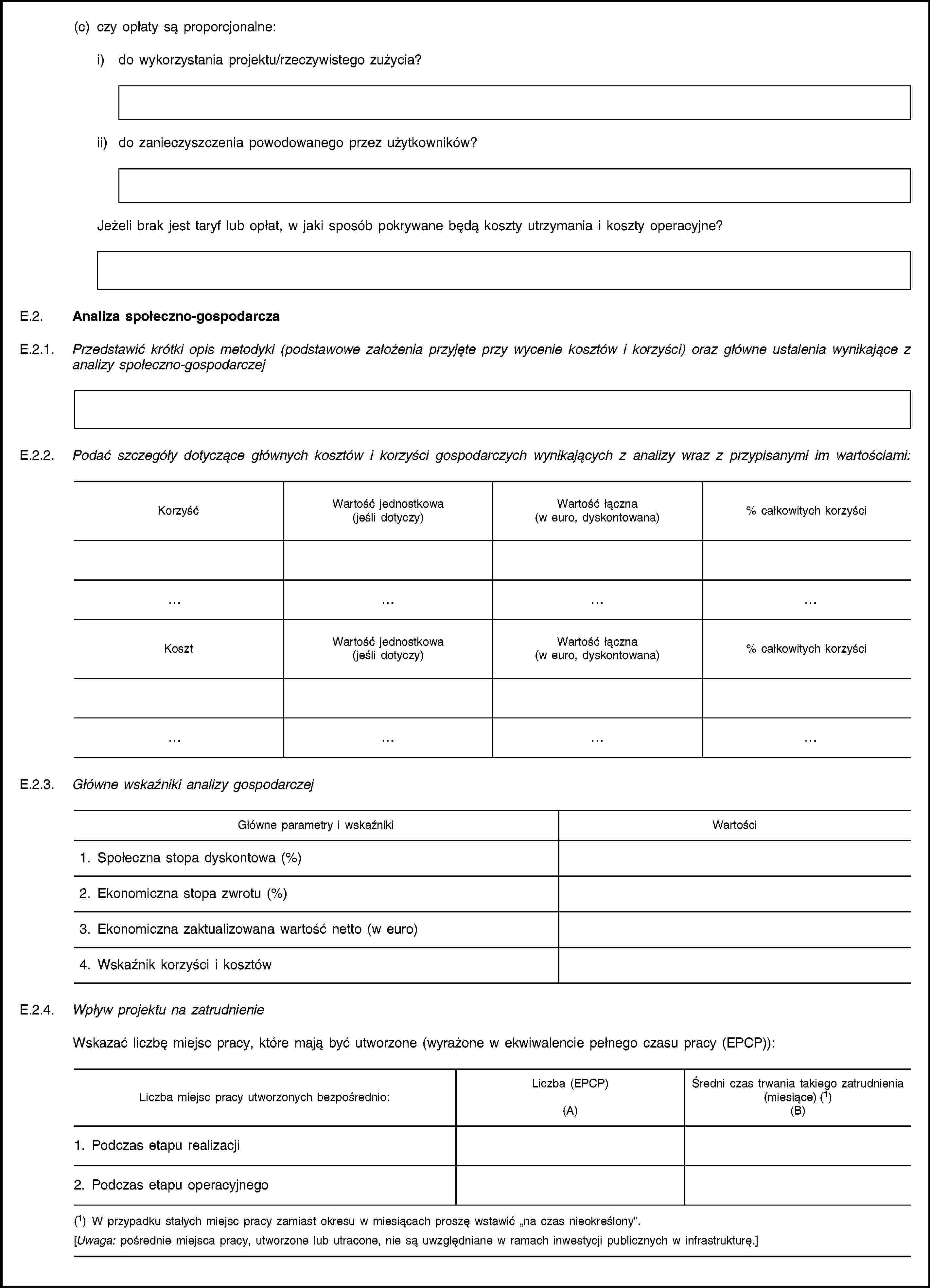 (c) czy opłaty są proporcjonalne:i) do wykorzystania projektu/rzeczywistego zużycia?ii) do zanieczyszczenia powodowanego przez użytkowników?Jeżeli brak jest taryf lub opłat, w jaki sposób pokrywane będą koszty utrzymania i koszty operacyjne?E.2. Analiza społeczno-gospodarczaE.2.1. Przedstawić krótki opis metodyki (podstawowe założenia przyjęte przy wycenie kosztów i korzyści) oraz główne ustalenia wynikające z analizy społeczno-gospodarczejE.2.2. Podać szczegóły dotyczące głównych kosztów i korzyści gospodarczych wynikających z analizy wraz z przypisanymi im wartościami:KorzyśćWartość jednostkowa(jeśli dotyczy)Wartość łączna(w euro, dyskontowana)% całkowitych korzyściKosztWartość jednostkowa(jeśli dotyczy)Wartość łączna(w euro, dyskontowana)% całkowitych korzyściE.2.3. Główne wskaźniki analizy gospodarczejGłówne parametry i wskaźnikiWartości1. Społeczna stopa dyskontowa (%)2. Ekonomiczna stopa zwrotu (%)3. Ekonomiczna zaktualizowana wartość netto (w euro)4. Wskaźnik korzyści i kosztówE.2.4. Wpływ projektu na zatrudnienieWskazać liczbę miejsc pracy, które mają być utworzone (wyrażone w ekwiwalencie pełnego czasu pracy (EPCP)):Liczba miejsc pracy utworzonych bezpośrednio:Liczba (EPCP)(A)Średni czas trwania takiego zatrudnienia(miesiące) (1)(B)1. Podczas etapu realizacji2. Podczas etapu operacyjnego(1) W przypadku stałych miejsc pracy zamiast okresu w miesiącach proszę wstawić „na czas nieokreślony”.[Uwaga: pośrednie miejsca pracy, utworzone lub utracone, nie są uwzględniane w ramach inwestycji publicznych w infrastrukturę.]