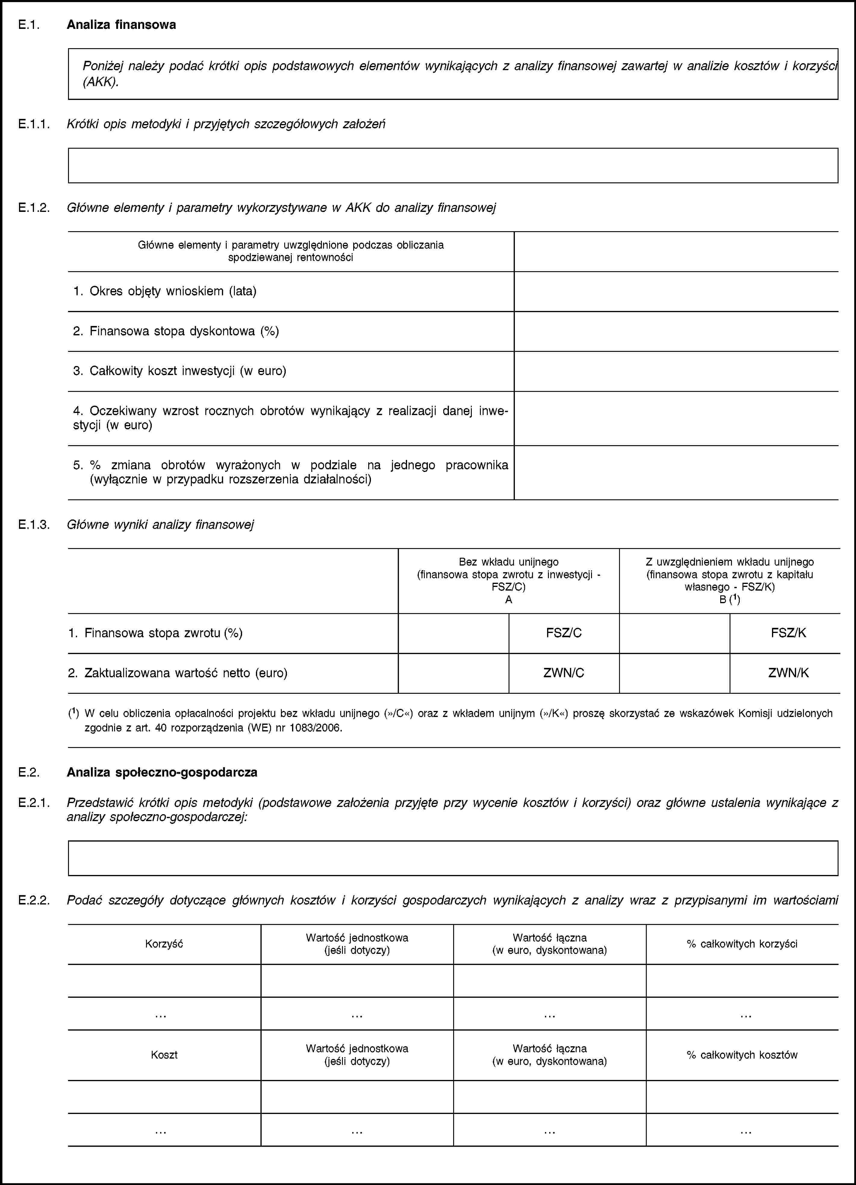 E.1. Analiza finansowaPoniżej należy podać krótki opis podstawowych elementów wynikających z analizy finansowej zawartej w analizie kosztów i korzyści (AKK).E.1.1. Krótki opis metodyki i przyjętych szczegółowych założeńE.1.2. Główne elementy i parametry wykorzystywane w AKK do analizy finansowejGłówne elementy i parametry uwzględnione podczas obliczania spodziewanej rentowności1. Okres objęty wnioskiem (lata)2. Finansowa stopa dyskontowa (%)3. Całkowity koszt inwestycji (w euro)4. Oczekiwany wzrost rocznych obrotów wynikający z realizacji danej inwestycji (w euro)5. % zmiana obrotów wyrażonych w podziale na jednego pracownika (wyłącznie w przypadku rozszerzenia działalności)E.1.3. Główne wyniki analizy finansowejBez wkładu unijnego(finansowa stopa zwrotu z inwestycji - FSZ/C)AZ uwzględnieniem wkładu unijnego(finansowa stopa zwrotu z kapitału własnego - FSZ/K)B (1)1. Finansowa stopa zwrotu (%)FSZ/CFSZ/K2. Zaktualizowana wartość netto (euro)ZWN/CZWN/K(1) W celu obliczenia opłacalności projektu bez wkładu unijnego (»/C«) oraz z wkładem unijnym (»/K«) proszę skorzystać ze wskazówek Komisji udzielonych zgodnie z art. 40 rozporządzenia (WE) nr 1083/2006.E.2. Analiza społeczno-gospodarczaE.2.1. Przedstawić krótki opis metodyki (podstawowe założenia przyjęte przy wycenie kosztów i korzyści) oraz główne ustalenia wynikające z analizy społeczno-gospodarczej:E.2.2. Podać szczegóły dotyczące głównych kosztów i korzyści gospodarczych wynikających z analizy wraz z przypisanymi im wartościamiKorzyśćWartość jednostkowa(jeśli dotyczy)Wartość łączna(w euro, dyskontowana)% całkowitych korzyściKosztWartość jednostkowa(jeśli dotyczy)Wartość łączna(w euro, dyskontowana)% całkowitych kosztów