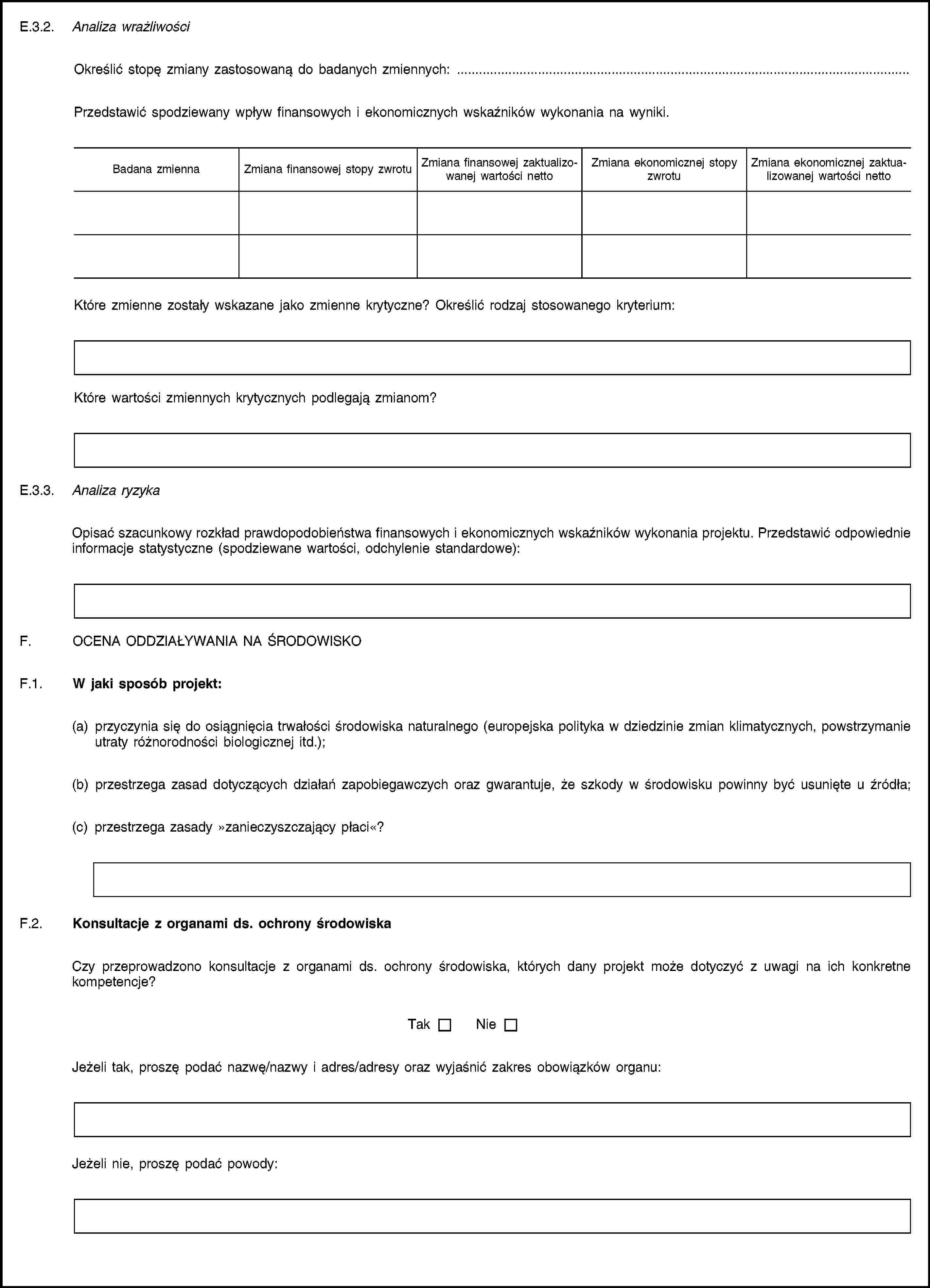 E.3.2. Analiza wrażliwościOkreślić stopę zmiany zastosowaną do badanych zmiennych: …Przedstawić spodziewany wpływ finansowych i ekonomicznych wskaźników wykonania na wyniki.Badana zmiennaZmiana finansowej stopy zwrotuZmiana finansowej zaktualizowanej wartości nettoZmiana ekonomicznej stopy zwrotuZmiana ekonomicznej zaktualizowanej wartości nettoKtóre zmienne zostały wskazane jako zmienne krytyczne? Określić rodzaj stosowanego kryterium:Które wartości zmiennych krytycznych podlegają zmianom?E.3.3. Analiza ryzykaOpisać szacunkowy rozkład prawdopodobieństwa finansowych i ekonomicznych wskaźników wykonania projektu. Przedstawić odpowiednie informacje statystyczne (spodziewane wartości, odchylenie standardowe):F. OCENA ODDZIAŁYWANIA NA ŚRODOWISKOF.1. W jaki sposób projekt:(a) przyczynia się do osiągnięcia trwałości środowiska naturalnego (europejska polityka w dziedzinie zmian klimatycznych, powstrzymanie utraty różnorodności biologicznej itd.);(b) przestrzega zasad dotyczących działań zapobiegawczych oraz gwarantuje, że szkody w środowisku powinny być usunięte u źródła;(c) przestrzega zasady »zanieczyszczający płaci«?F.2. Konsultacje z organami ds. ochrony środowiskaCzy przeprowadzono konsultacje z organami ds. ochrony środowiska, których dany projekt może dotyczyć z uwagi na ich konkretne kompetencje?TakNieJeżeli tak, proszę podać nazwę/nazwy i adres/adresy oraz wyjaśnić zakres obowiązków organu:Jeżeli nie, proszę podać powody: