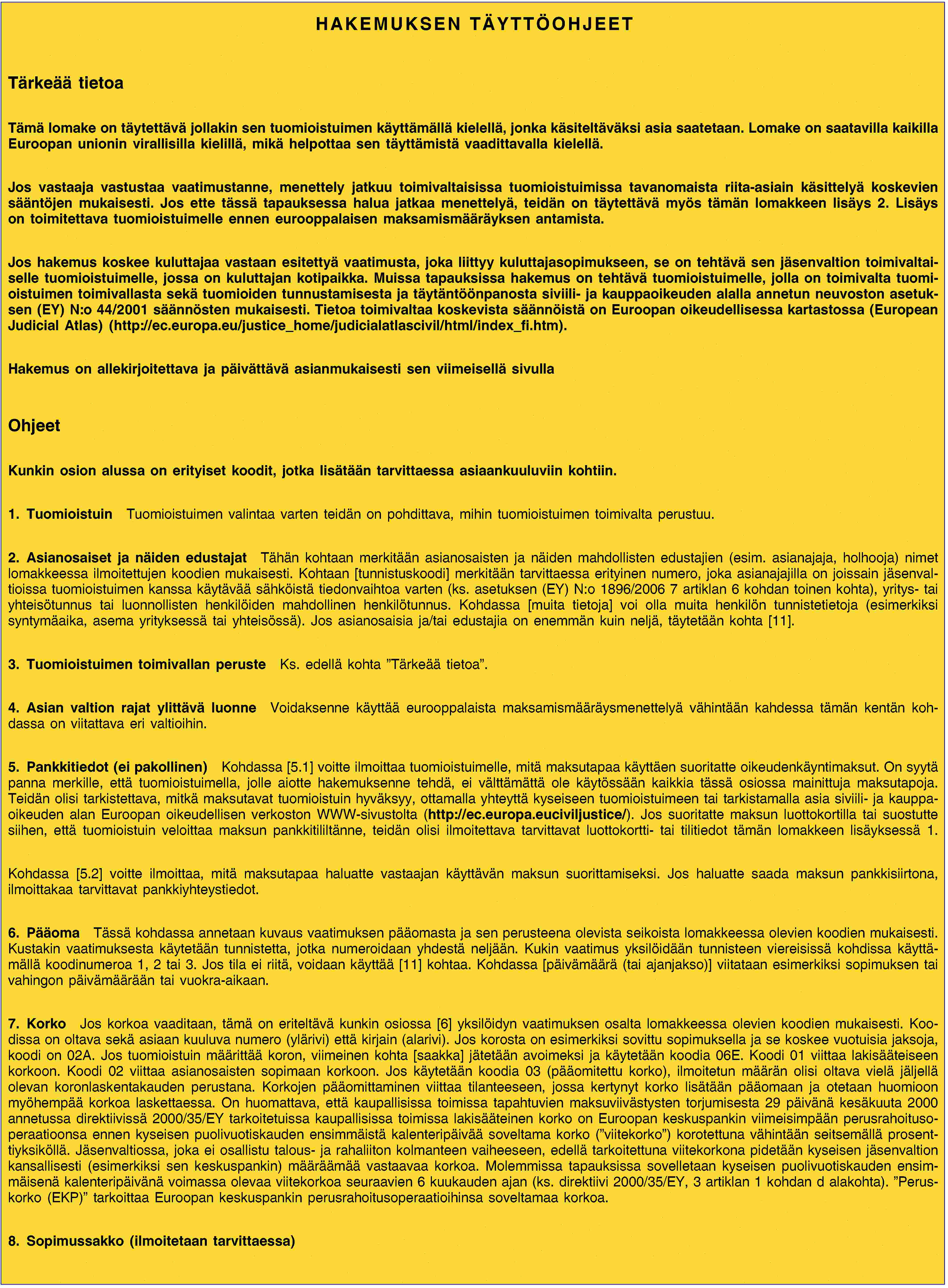 HAKEMUKSEN TÄYTTÖOHJEETTärkeää tietoaTämä lomake on täytettävä jollakin sen tuomioistuimen käyttämällä kielellä, jonka käsiteltäväksi asia saatetaan. Lomake on saatavilla kaikilla Euroopan unionin virallisilla kielillä, mikä helpottaa sen täyttämistä vaadittavalla kielellä.Jos vastaaja vastustaa vaatimustanne, menettely jatkuu toimivaltaisissa tuomioistuimissa tavanomaista riita-asiain käsittelyä koskevien sääntöjen mukaisesti. Jos ette tässä tapauksessa halua jatkaa menettelyä, teidän on täytettävä myös tämän lomakkeen lisäys 2. Lisäys on toimitettava tuomioistuimelle ennen eurooppalaisen maksamismääräyksen antamista.Jos hakemus koskee kuluttajaa vastaan esitettyä vaatimusta, joka liittyy kuluttajasopimukseen, se on tehtävä sen jäsenvaltion toimivaltaiselle tuomioistuimelle, jossa on kuluttajan kotipaikka. Muissa tapauksissa hakemus on tehtävä tuomioistuimelle, jolla on toimivalta tuomioistuimen toimivallasta sekä tuomioiden tunnustamisesta ja täytäntöönpanosta siviili- ja kauppaoikeuden alalla annetun neuvoston asetuksen (EY) N:o 44/2001 säännösten mukaisesti. Tietoa toimivaltaa koskevista säännöistä on Euroopan oikeudellisessa kartastossa (European Judicial Atlas) (http://ec.europa.eu/justice_home/judicialatlascivil/html/index_fi.htm).Hakemus on allekirjoitettava ja päivättävä asianmukaisesti sen viimeisellä sivullaOhjeetKunkin osion alussa on erityiset koodit, jotka lisätään tarvittaessa asiaankuuluviin kohtiin.1. TuomioistuinTuomioistuimen valintaa varten teidän on pohdittava, mihin tuomioistuimen toimivalta perustuu.2. Asianosaiset ja näiden edustajatTähän kohtaan merkitään asianosaisten ja näiden mahdollisten edustajien (esim. asianajaja, holhooja) nimet lomakkeessa ilmoitettujen koodien mukaisesti. Kohtaan [tunnistuskoodi] merkitään tarvittaessa erityinen numero, joka asianajajilla on joissain jäsenvaltioissa tuomioistuimen kanssa käytävää sähköistä tiedonvaihtoa varten (ks. asetuksen (EY) N:o 1896/2006 7 artiklan 6 kohdan toinen kohta), yritys- tai yhteisötunnus tai luonnollisten henkilöiden mahdollinen henkilötunnus. Kohdassa [muita tietoja] voi olla muita henkilön tunnistetietoja (esimerkiksi syntymäaika, asema yrityksessä tai yhteisössä). Jos asianosaisia ja/tai edustajia on enemmän kuin neljä, täytetään kohta [11].3. Tuomioistuimen toimivallan perusteKs. edellä kohta ”Tärkeää tietoa”.4. Asian valtion rajat ylittävä luonneVoidaksenne käyttää eurooppalaista maksamismääräysmenettelyä vähintään kahdessa tämän kentän kohdassa on viitattava eri valtioihin.5. Pankkitiedot (ei pakollinen)Kohdassa [5.1] voitte ilmoittaa tuomioistuimelle, mitä maksutapaa käyttäen suoritatte oikeudenkäyntimaksut. On syytä panna merkille, että tuomioistuimella, jolle aiotte hakemuksenne tehdä, ei välttämättä ole käytössään kaikkia tässä osiossa mainittuja maksutapoja. Teidän olisi tarkistettava, mitkä maksutavat tuomioistuin hyväksyy, ottamalla yhteyttä kyseiseen tuomioistuimeen tai tarkistamalla asia siviili- ja kauppaoikeuden alan Euroopan oikeudellisen verkoston WWW-sivustolta (http://ec.europa.euciviljustice/). Jos suoritatte maksun luottokortilla tai suostutte siihen, että tuomioistuin veloittaa maksun pankkitililtänne, teidän olisi ilmoitettava tarvittavat luottokortti- tai tilitiedot tämän lomakkeen lisäyksessä 1.Kohdassa [5.2] voitte ilmoittaa, mitä maksutapaa haluatte vastaajan käyttävän maksun suorittamiseksi. Jos haluatte saada maksun pankkisiirtona, ilmoittakaa tarvittavat pankkiyhteystiedot.6. PääomaTässä kohdassa annetaan kuvaus vaatimuksen pääomasta ja sen perusteena olevista seikoista lomakkeessa olevien koodien mukaisesti. Kustakin vaatimuksesta käytetään tunnistetta, jotka numeroidaan yhdestä neljään. Kukin vaatimus yksilöidään tunnisteen viereisissä kohdissa käyttämällä koodinumeroa 1, 2 tai 3. Jos tila ei riitä, voidaan käyttää [11] kohtaa. Kohdassa [päivämäärä (tai ajanjakso)] viitataan esimerkiksi sopimuksen tai vahingon päivämäärään tai vuokra-aikaan.7. KorkoJos korkoa vaaditaan, tämä on eriteltävä kunkin osiossa [6] yksilöidyn vaatimuksen osalta lomakkeessa olevien koodien mukaisesti. Koodissa on oltava sekä asiaan kuuluva numero (ylärivi) että kirjain (alarivi). Jos korosta on esimerkiksi sovittu sopimuksella ja se koskee vuotuisia jaksoja, koodi on 02A. Jos tuomioistuin määrittää koron, viimeinen kohta [saakka] jätetään avoimeksi ja käytetään koodia 06E. Koodi 01 viittaa lakisääteiseen korkoon. Koodi 02 viittaa asianosaisten sopimaan korkoon. Jos käytetään koodia 03 (pääomitettu korko), ilmoitetun määrän olisi oltava vielä jäljellä olevan koronlaskentakauden perustana. Korkojen pääomittaminen viittaa tilanteeseen, jossa kertynyt korko lisätään pääomaan ja otetaan huomioon myöhempää korkoa laskettaessa. On huomattava, että kaupallisissa toimissa tapahtuvien maksuviivästysten torjumisesta 29 päivänä kesäkuuta 2000 annetussa direktiivissä 2000/35/EY tarkoitetuissa kaupallisissa toimissa lakisääteinen korko on Euroopan keskuspankin viimeisimpään perusrahoitusoperaatioonsa ennen kyseisen puolivuotiskauden ensimmäistä kalenteripäivää soveltama korko (”viitekorko”) korotettuna vähintään seitsemällä prosenttiyksiköllä. Jäsenvaltiossa, joka ei osallistu talous- ja rahaliiton kolmanteen vaiheeseen, edellä tarkoitettuna viitekorkona pidetään kyseisen jäsenvaltion kansallisesti (esimerkiksi sen keskuspankin) määräämää vastaavaa korkoa. Molemmissa tapauksissa sovelletaan kyseisen puolivuotiskauden ensimmäisenä kalenteripäivänä voimassa olevaa viitekorkoa seuraavien 6 kuukauden ajan (ks. direktiivi 2000/35/EY, 3 artiklan 1 kohdan d alakohta). ”Peruskorko (EKP)” tarkoittaa Euroopan keskuspankin perusrahoitusoperaatioihinsa soveltamaa korkoa.8. Sopimussakko (ilmoitetaan tarvittaessa)
