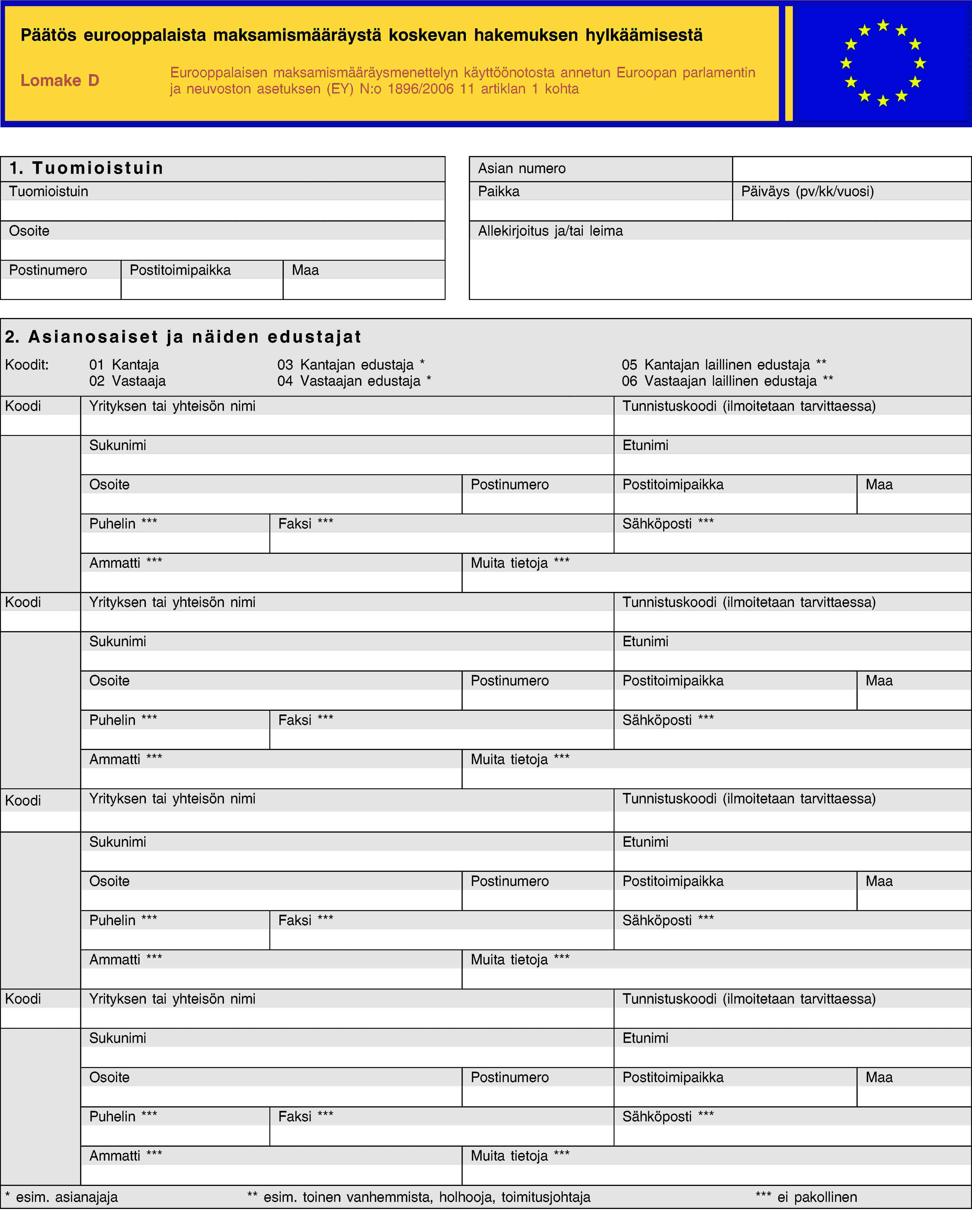 Päätös eurooppalaista maksamismääräystä koskevan hakemuksen hylkäämisestäLomake DEurooppalaisen maksamismääräysmenettelyn käyttöönotosta annetun Euroopan parlamentin ja neuvoston asetuksen (EY) N:o 1896/2006 11 artiklan 1 kohta1. TuomioistuinAsian numeroTuomioistuinPaikkaPäiväys (pv/kk/vuosi)OsoiteAllekirjoitus ja/tai leimaPostinumeroPostitoimipaikkaMaa2. Asianosaiset ja näiden edustajatKoodit:01 Kantaja02 Vastaaja03 Kantajan edustaja *04 Vastaajan edustaja *05 Kantajan laillinen edustaja **06 Vastaajan laillinen edustaja **KoodiYrityksen tai yhteisön nimiTunnistuskoodi (ilmoitetaan tarvittaessa)SukunimiEtunimiOsoitePostinumeroPostitoimipaikkaMaaPuhelin ***Faksi ***Sähköposti ***Ammatti ***Muita tietoja ***KoodiYrityksen tai yhteisön nimiTunnistuskoodi (ilmoitetaan tarvittaessa)SukunimiEtunimiOsoitePostinumeroPostitoimipaikkaMaaPuhelin ***Faksi ***Sähköposti ***Ammatti ***Muita tietoja ***KoodiYrityksen tai yhteisön nimiTunnistuskoodi (ilmoitetaan tarvittaessa)SukunimiEtunimiOsoitePostinumeroPostitoimipaikkaMaaPuhelin ***Faksi ***Sähköposti ***Ammatti ***Muita tietoja ***KoodiYrityksen tai yhteisön nimiTunnistuskoodi (ilmoitetaan tarvittaessa)SukunimiEtunimiOsoitePostinumeroPostitoimipaikkaMaaPuhelin ***Faksi ***Sähköposti ***Ammatti ***Muita tietoja **** esim. asianajaja** esim. toinen vanhemmista, holhooja, toimitusjohtaja*** ei pakollinen