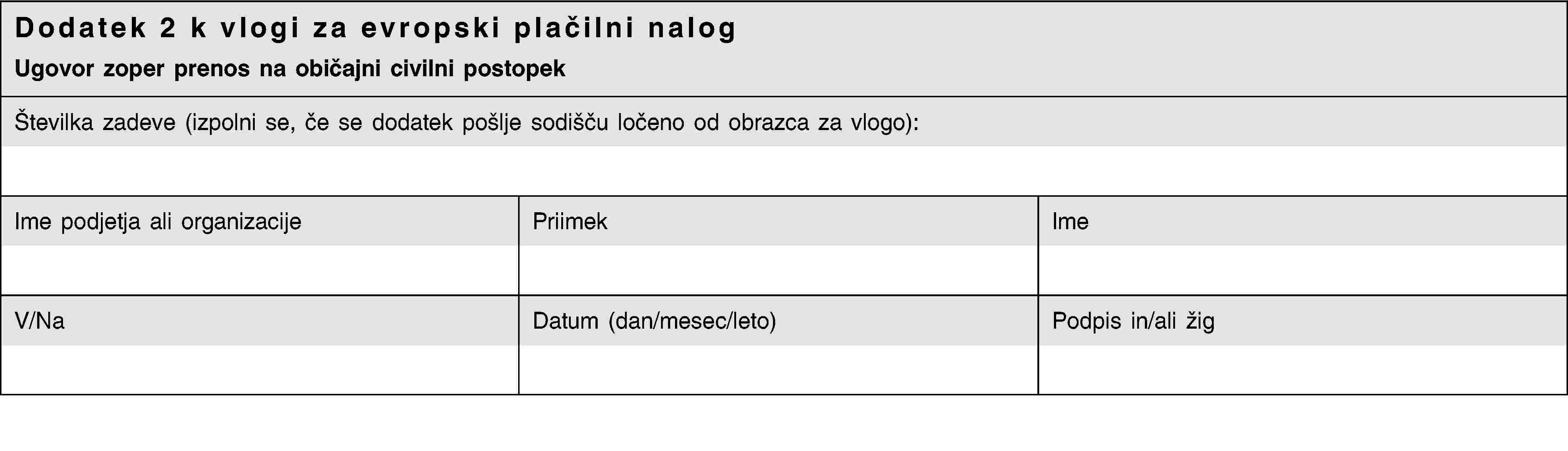 Dodatek 2 k vlogi za evropski plačilni nalogUgovor zoper prenos na običajni civilni postopekŠtevilka zadeve (izpolni se, če se dodatek pošlje sodišču ločeno od obrazca za vlogo):Ime podjetja ali organizacijePriimekImeV/NaDatum (dan/mesec/leto)Podpis in/ali žig