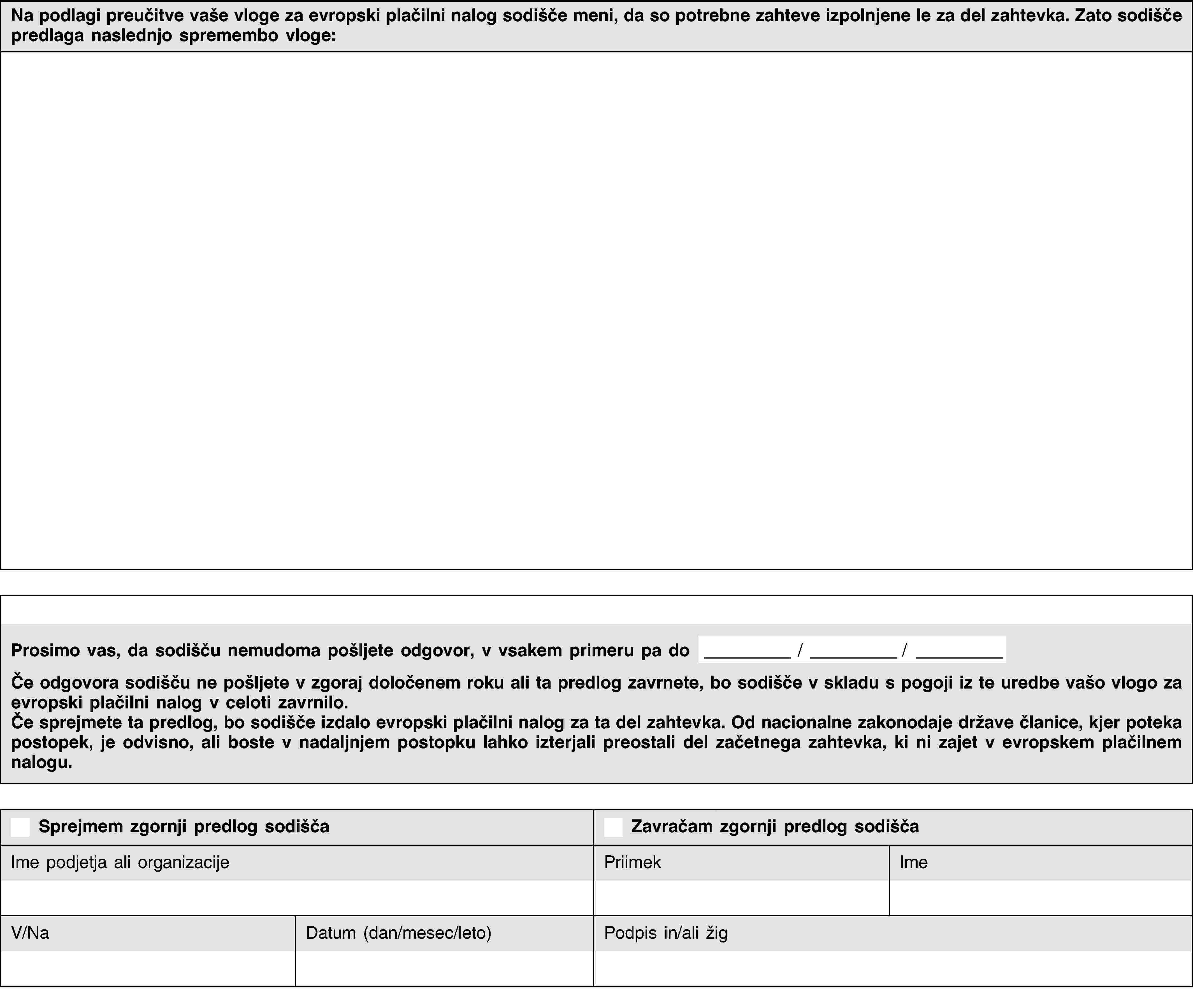 Na podlagi preučitve vaše vloge za evropski plačilni nalog sodišče meni, da so potrebne zahteve izpolnjene le za del zahtevka. Zato sodišče predlaga naslednjo spremembo vloge:Prosimo vas, da sodišču nemudoma pošljete odgovor, v vsakem primeru pa do / /Če odgovora sodišču ne pošljete v zgoraj določenem roku ali ta predlog zavrnete, bo sodišče v skladu s pogoji iz te uredbe vašo vlogo za evropski plačilni nalog v celoti zavrnilo.Če sprejmete ta predlog, bo sodišče izdalo evropski plačilni nalog za ta del zahtevka. Od nacionalne zakonodaje države članice, kjer poteka postopek, je odvisno, ali boste v nadaljnjem postopku lahko izterjali preostali del začetnega zahtevka, ki ni zajet v evropskem plačilnem nalogu.Sprejmem zgornji predlog sodiščaZavračam zgornji predlog sodiščaIme podjetja ali organizacijePriimekImeV/NaDatum (dan/mesec/leto)Podpis in/ali žig