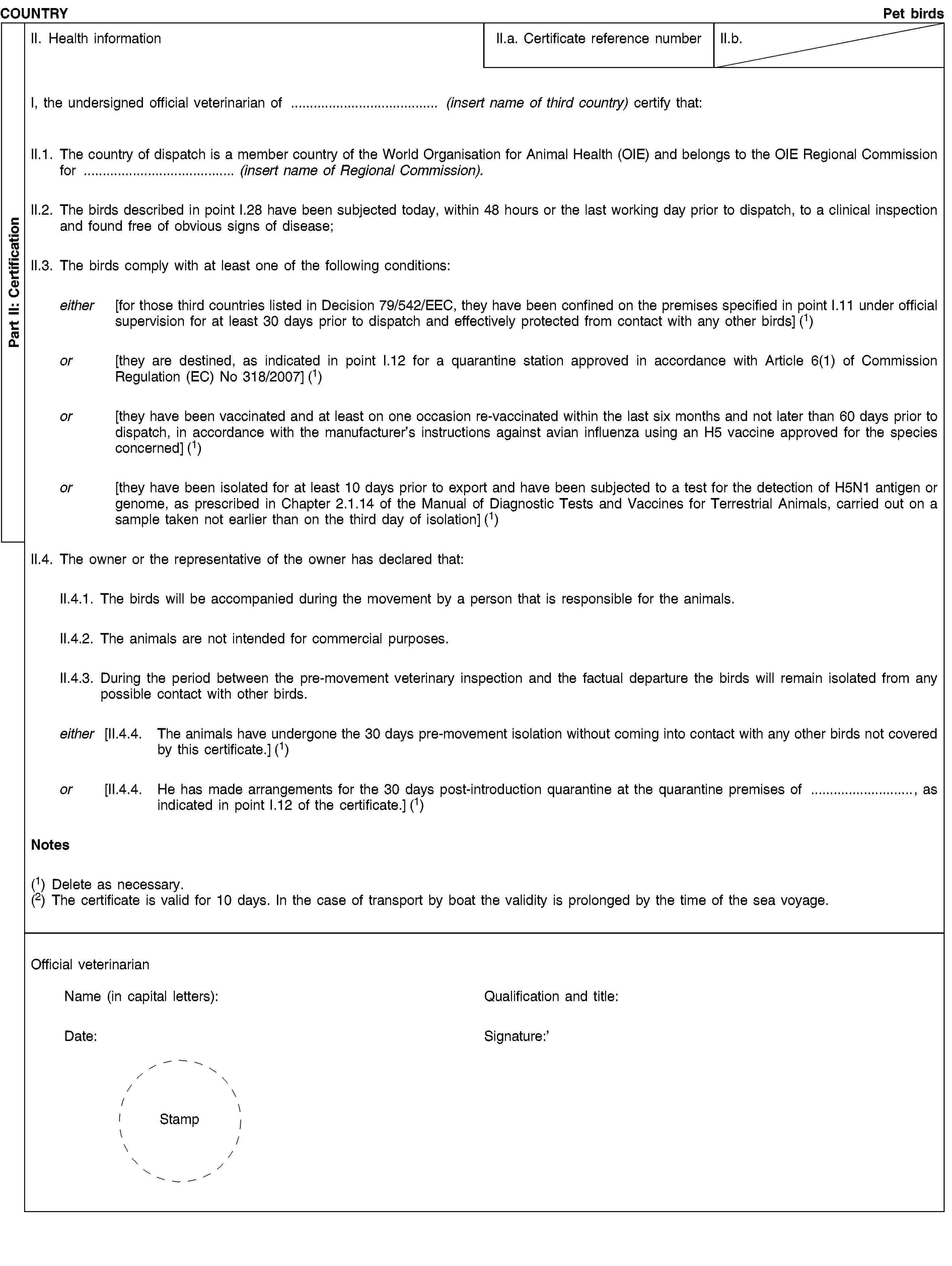 Part II: CertificationCOUNTRYPet birdsII. Health informationII.a. Certificate reference numberII.b.I, the undersigned official veterinarian of … (insert name of third country) certify that:II.1. The country of dispatch is a member country of the World Organisation for Animal Health (OIE) and belongs to the OIE Regional Commission for … (insert name of Regional Commission).II.2. The birds described in point I.28 have been subjected today, within 48 hours or the last working day prior to dispatch, to a clinical inspection and found free of obvious signs of disease;II.3. The birds comply with at least one of the following conditions:either [for those third countries listed in Decision 79/542/EEC, they have been confined on the premises specified in point I.11 under official supervision for at least 30 days prior to dispatch and effectively protected from contact with any other birds] (1)or [they are destined, as indicated in point I.12 for a quarantine station approved in accordance with Article 6(1) of Commission Regulation (EC) No 318/2007] (1)or [they have been vaccinated and at least on one occasion re-vaccinated within the last six months and not later than 60 days prior to dispatch, in accordance with the manufacturer’s instructions against avian influenza using an H5 vaccine approved for the species concerned] (1)or [they have been isolated for at least 10 days prior to export and have been subjected to a test for the detection of H5N1 antigen or genome, as prescribed in Chapter 2.1.14 of the Manual of Diagnostic Tests and Vaccines for Terrestrial Animals, carried out on a sample taken not earlier than on the third day of isolation] (1)II.4. The owner or the representative of the owner has declared that:II.4.1. The birds will be accompanied during the movement by a person that is responsible for the animals.II.4.2. The animals are not intended for commercial purposes.II.4.3. During the period between the pre-movement veterinary inspection and the factual departure the birds will remain isolated from any possible contact with other birds.either [II.4.4. The animals have undergone the 30 days pre-movement isolation without coming into contact with any other birds not covered by this certificate.] (1)or [II.4.4. He has made arrangements for the 30 days post-introduction quarantine at the quarantine premises of …, as indicated in point I.12 of the certificate.] (1)Notes(1) Delete as necessary.(2) The certificate is valid for 10 days. In the case of transport by boat the validity is prolonged by the time of the sea voyage.Official veterinarianName (in capital letters):Date:StampQualification and title:Signature: