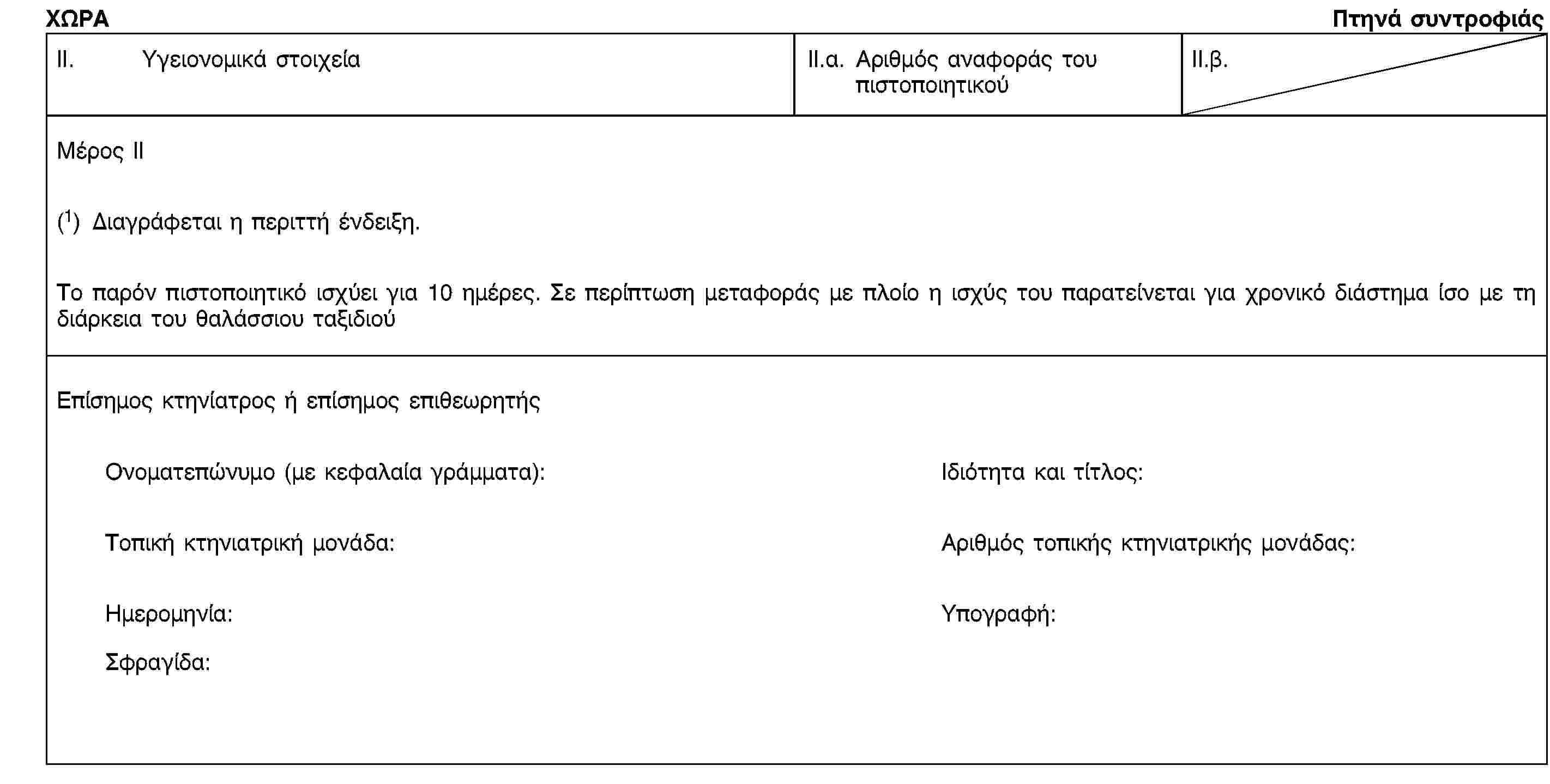 ΧΩΡΑΠτηνά συντροφιάςII. Υγειονομικά στοιχείαII.α. Αριθμός αναφοράς του πιστοποιητικούII.β.Μέρος II(1) Διαγράφεται η περιττή ένδειξη.Το παρόν πιστοποιητικό ισχύει για 10 ημέρες. Σε περίπτωση μεταφοράς με πλοίο η ισχύς του παρατείνεται για χρονικό διάστημα ίσο με τη διάρκεια του θαλάσσιου ταξιδιούΕπίσημος κτηνίατρος ή επίσημος επιθεωρητήςΟνοματεπώνυμο (με κεφαλαία γράμματα):Ιδιότητα και τίτλος:Τοπική κτηνιατρική μονάδα:Αριθμός τοπικής κτηνιατρικής μονάδας:Ημερομηνία:Υπογραφή:Σφραγίδα: