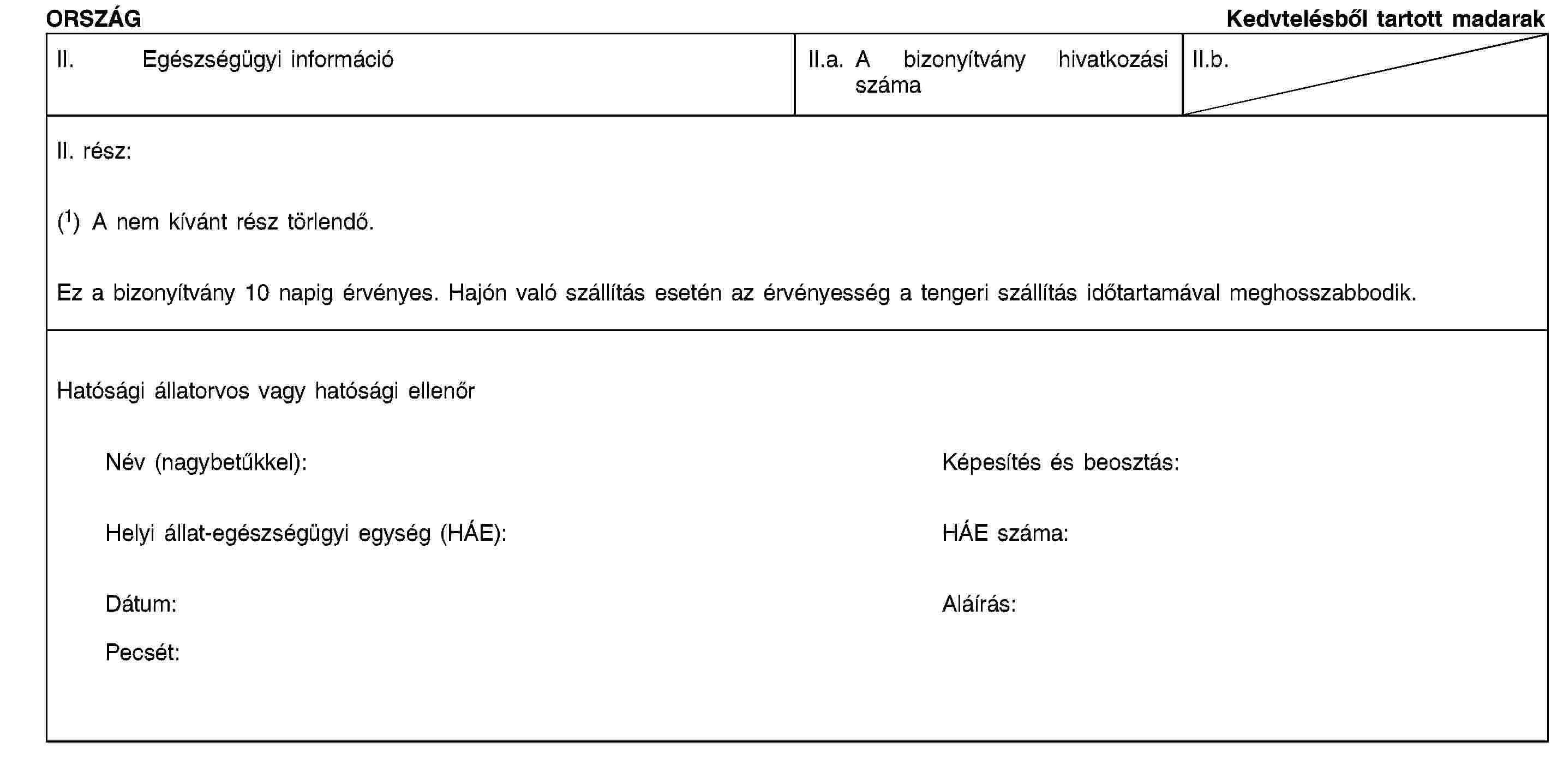 ORSZÁGKedvtelésből tartott madarakII. Egészségügyi információII.a. A bizonyítvány hivatkozási számaII.b.II. rész:(1) A nem kívánt rész törlendő.Ez a bizonyítvány 10 napig érvényes. Hajón való szállítás esetén az érvényesség a tengeri szállítás időtartamával meghosszabbodik.Hatósági állatorvos vagy hatósági ellenőrNév (nagybetűkkel):Képesítés és beosztás:Helyi állat-egészségügyi egység (HÁE):HÁE száma:Dátum:Aláírás:Pecsét: