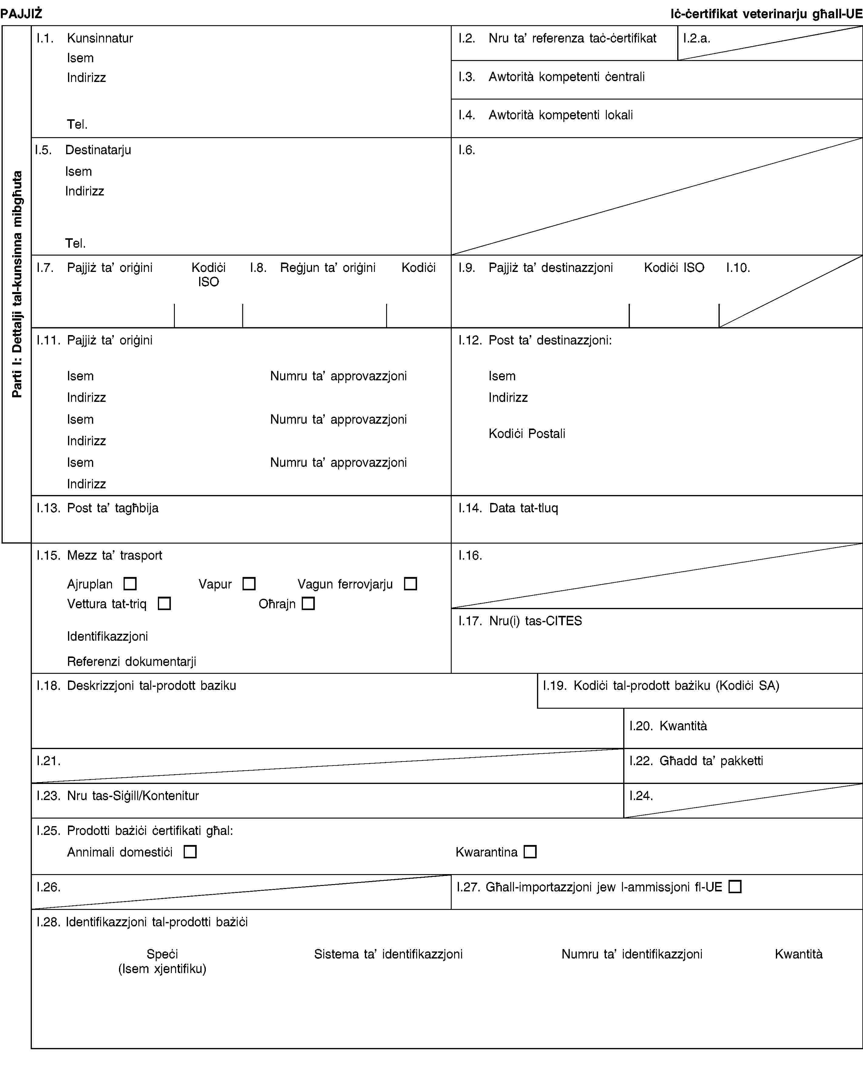 Parti I: Dettalji tal-kunsinna mibgħutaPAJJIŻIċ-ċertifikat veterinarju għall-UEI.1. KunsinnaturIsemIndirizzTel.I.2. Nru ta’ referenza taċ-ċertifikatI.2.a.I.3. Awtorità kompetenti ċentraliI.4. Awtorità kompetenti lokaliI.5. DestinatarjuIsemIndirizzTel.I.6.I.7. Pajjiż ta’ oriġiniKodiċi ISOI.8. Reġjun ta’ oriġiniKodiċiI.9. Pajjiż ta’ destinazzjoniKodiċi ISOI.10.I.11. Pajjiż ta’ oriġiniIsemNumru ta’ approvazzjoniIndirizzIsemNumru ta’ approvazzjoniIndirizzIsemNumru ta’ approvazzjoniIndirizzI.12. Post ta’ destinazzjoni:IsemIndirizzKodiċi PostaliI.13. Post ta’ tagħbijaI.14. Data tat-tluqI.15. Mezz ta’ trasportAjruplanVapurVagun ferrovjarjuVettura tat-triqOħrajnIdentifikazzjoniReferenzi dokumentarjiI.16.I.17. Nru(i) tas-CITESI.18. Deskrizzjoni tal-prodott bazikuI.19. Kodiċi tal-prodott bażiku (Kodiċi SA)I.20. KwantitàI.21.I.22. Għadd ta’ pakkettiI.23. Nru tas-Siġill/KonteniturI.24.I.25. Prodotti bażiċi ċertifikati għal:Annimali domestiċiKwarantinaI.26.I.27. Għall-importazzjoni jew l-ammissjoni fl-UEI.28. Identifikazzjoni tal-prodotti bażiċiSpeċi(Isem xjentifiku)Sistema ta’ identifikazzjoniNumru ta’ identifikazzjoniKwantità