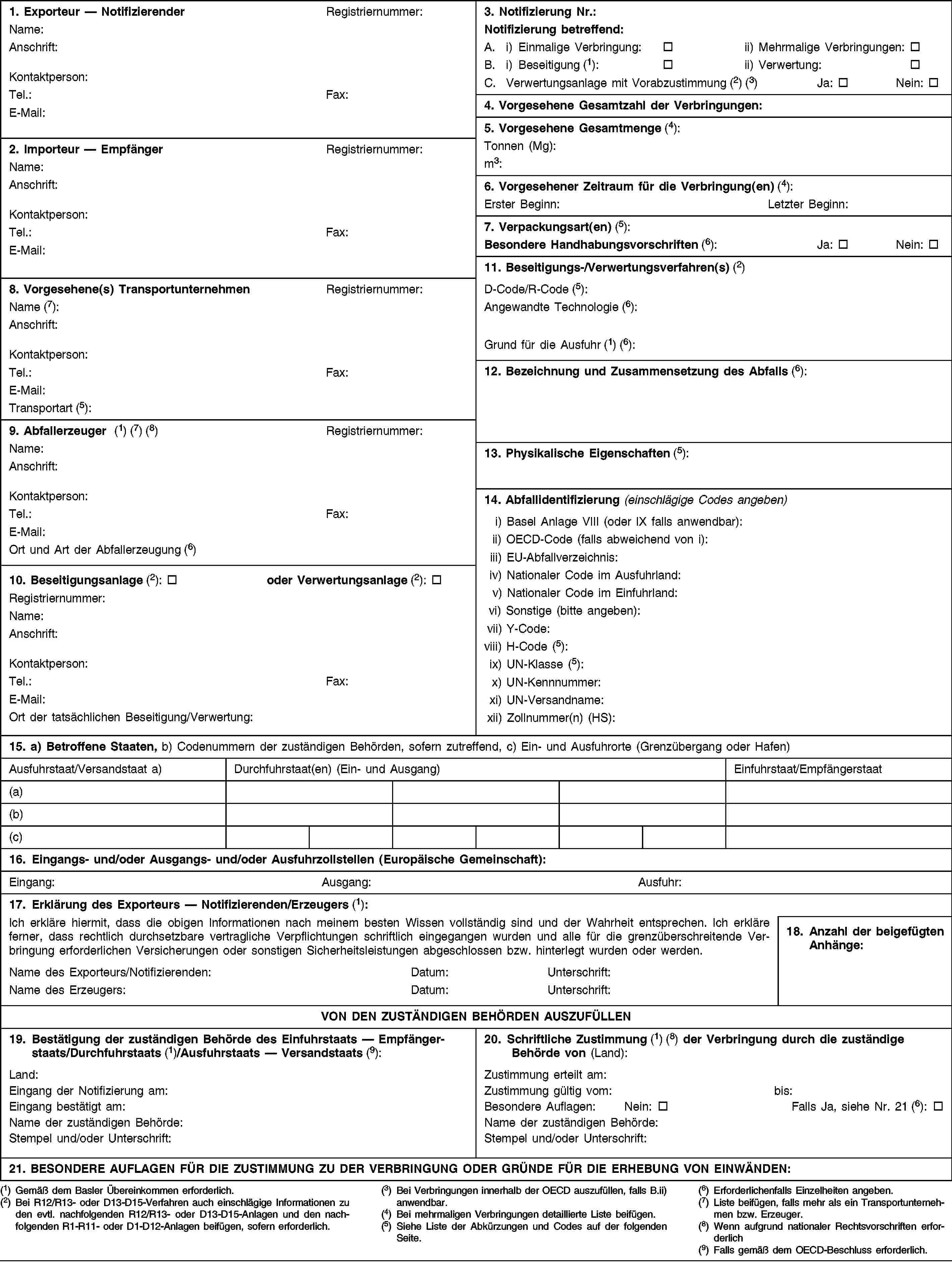 1. Exporteur — NotifizierenderRegistriernummer:Name:Anschrift:Kontaktperson:Tel.:Fax:E-Mail:3. Notifizierung Nr.:Notifizierung betreffend:A. i) Einmalige Verbringung:ii) Mehrmalige Verbringungen:B. i) Beseitigung (1):ii) Verwertung:C. Verwertungsanlage mit Vorabzustimmung (2) (3)Ja:Nein:4. Vorgesehene Gesamtzahl der Verbringungen:5. Vorgesehene Gesamtmenge (4):Tonnen (Mg):m3:2. Importeur — EmpfängerRegistriernummer:Name:Anschrift:Kontaktperson:Tel.:Fax:E-Mail:6. Vorgesehener Zeitraum für die Verbringung(en) (4):Erster Beginn:Letzter Beginn:7. Verpackungsart(en) (5):Besondere Handhabungsvorschriften (6):Ja:Nein:11. Beseitigungs-/Verwertungsverfahren(s) (2)8. Vorgesehene(s) TransportunternehmenRegistriernummer:Name (7):Anschrift:Kontaktperson:Tel.:Fax:E-Mail:Transportart (5):D-Code/R-Code (5):Angewandte Technologie (6):Grund für die Ausfuhr (1) (6):12. Bezeichnung und Zusammensetzung des Abfalls (6):9. Abfallerzeuger (1) (7) (8)Registriernummer:Name:Anschrift:Kontaktperson:Tel.:Fax:E-Mail:Ort und Art der Abfallerzeugung (6)13. Physikalische Eigenschaften (5):14. Abfallidentifizierung (einschlägige Codes angeben)i) Basel Anlage VIII (oder IX falls anwendbar):ii) OECD-Code (falls abweichend von i):iii) EU-Abfallverzeichnis:iv) Nationaler Code im Ausfuhrland:v) Nationaler Code im Einfuhrland:vi) Sonstige (bitte angeben):vii) Y-Code:viii) H-Code (5):ix) UN-Klasse (5):x) UN-Kennnummer:xi) UN-Versandname:xii) Zollnummer(n) (HS):10. Beseitigungsanlage (2):oder Verwertungsanlage (2):Registriernummer:Name:Anschrift:Kontaktperson:Tel.:Fax:E-Mail:Ort der tatsächlichen Beseitigung/Verwertung:15. a) Betroffene Staaten, b) Codenummern der zuständigen Behörden, sofern zutreffend, c) Ein- und Ausfuhrorte (Grenzübergang oder Hafen)Ausfuhrstaat/Versandstaat a)Durchfuhrstaat(en) (Ein- und Ausgang)Einfuhrstaat/Empfängerstaat(a)(b)(c)16. Eingangs- und/oder Ausgangs- und/oder Ausfuhrzollstellen (Europäische Gemeinschaft):Eingang:Ausgang:Ausfuhr:17. Erklärung des Exporteurs — Notifizierenden/Erzeugers (1):Ich erkläre hiermit, dass die obigen Informationen nach meinem besten Wissen vollständig sind und der Wahrheit entsprechen. Ich erkläre ferner, dass rechtlich durchsetzbare vertragliche Verpflichtungen schriftlich eingegangen wurden und alle für die grenzüberschreitende Verbringung erforderlichen Versicherungen oder sonstigen Sicherheitsleistungen abgeschlossen bzw. hinterlegt wurden oder werden.18. Anzahl der beigefügten Anhänge:Name des Exporteurs/Notifizierenden:Datum:Unterschrift:Name des Erzeugers:Datum:Unterschrift:VON DEN ZUSTÄNDIGEN BEHÖRDEN AUSZUFÜLLEN19. Bestätigung der zuständigen Behörde des Einfuhrstaats — Empfängerstaats/Durchfuhrstaats (1)/Ausfuhrstaats — Versandstaats (9):20. Schriftliche Zustimmung (1) (8) der Verbringung durch die zuständige Behörde von (Land):Land:Eingang der Notifizierung am:Eingang bestätigt am:Name der zuständigen Behörde:Stempel und/oder Unterschrift:Zustimmung erteilt am:Zustimmung gültig vom:bis:Besondere Auflagen:Nein:Falls Ja, siehe Nr. 21 (6):Name der zuständigen Behörde:Stempel und/oder Unterschrift:21. BESONDERE AUFLAGEN FÜR DIE ZUSTIMMUNG ZU DER VERBRINGUNG ODER GRÜNDE FÜR DIE ERHEBUNG VON EINWÄNDEN:(1) Gemäß dem Basler Übereinkommen erforderlich.(2) Bei R12/R13- oder D13-D15-Verfahren auch einschlägige Informationen zu den evtl. nachfolgenden R12/R13- oder D13-D15-Anlagen und den nachfolgenden R1-R11- oder D1-D12-Anlagen beifügen, sofern erforderlich.(3) Bei Verbringungen innerhalb der OECD auszufüllen, falls B.ii) anwendbar.(4) Bei mehrmaligen Verbringungen detaillierte Liste beifügen.(5) Siehe Liste der Abkürzungen und Codes auf der folgenden Seite.(6) Erforderlichenfalls Einzelheiten angeben.(7) Liste beifügen, falls mehr als ein Transportunternehmen bzw. Erzeuger.(8) Wenn aufgrund nationaler Rechtsvorschriften erforderlich(9) Falls gemäß dem OECD-Beschluss erforderlich.