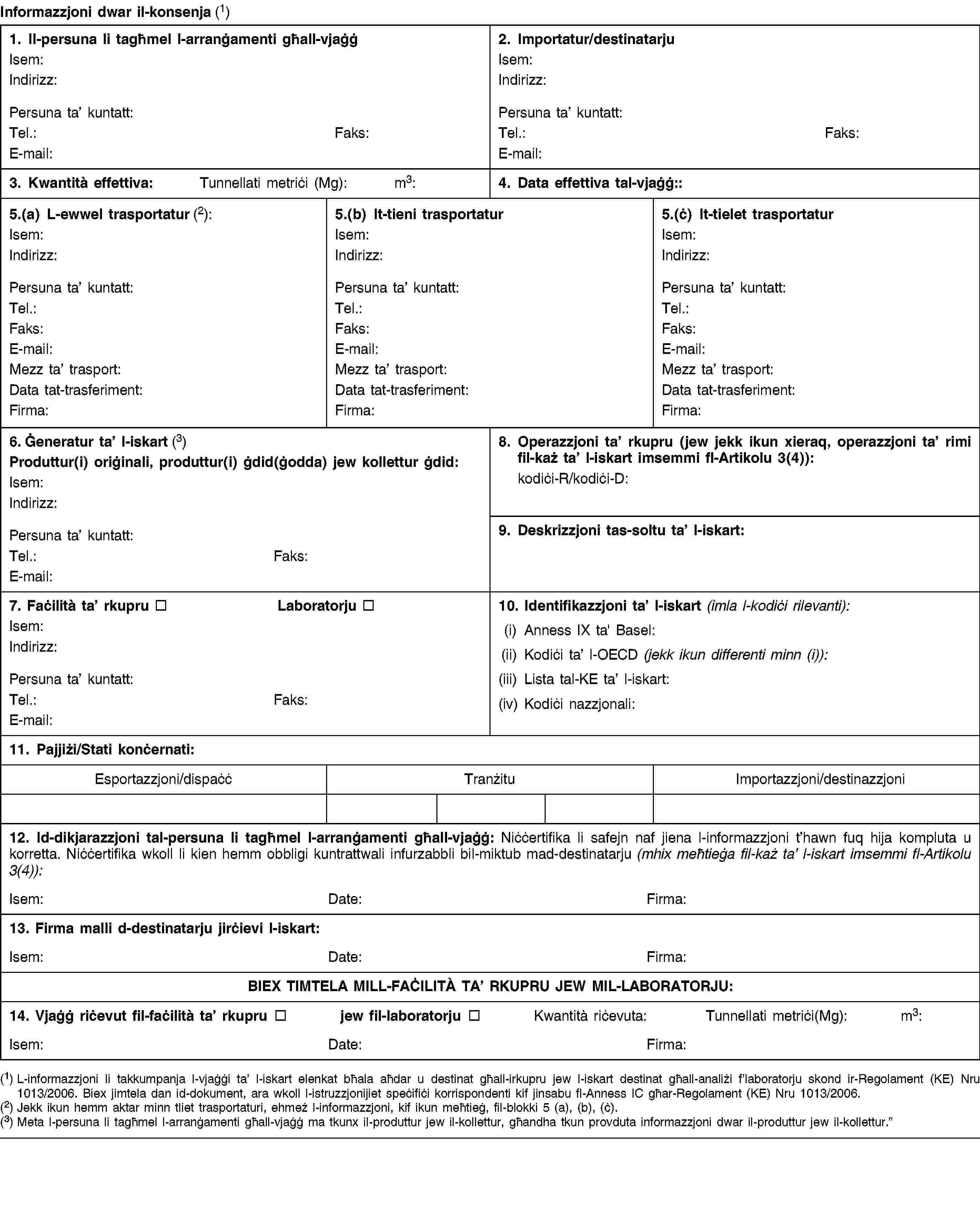 Informazzjoni dwar il-konsenja (1)1. Il-persuna li tagħmel l-arranġamenti għall-vjaġġIsem:Indirizz:Persuna ta’ kuntatt:Tel.:Faks:E-mail:2. Importatur/destinatarjuIsem:Indirizz:Persuna ta’ kuntatt:Tel.:Faks:E-mail:3. Kwantità effettiva:Tunnellati metriċi (Mg):m3:4. Data effettiva tal-vjaġġ::5.(a) L-ewwel trasportatur (2):Isem:Indirizz:Persuna ta’ kuntatt:Tel.:Faks:E-mail:Mezz ta’ trasport:Data tat-trasferiment:Firma:5.(b) It-tieni trasportaturIsem:Indirizz:Persuna ta’ kuntatt:Tel.:Faks:E-mail:Mezz ta’ trasport:Data tat-trasferiment:Firma:5.(ċ) It-tielet trasportaturIsem:Indirizz:Persuna ta’ kuntatt:Tel.:Faks:E-mail:Mezz ta’ trasport:Data tat-trasferiment:Firma:6. Ġeneratur ta’ l-iskart (3)Produttur(i) oriġinali, produttur(i) ġdid(ġodda) jew kollettur ġdid:Isem:Indirizz:Persuna ta’ kuntatt:Tel.:Faks:E-mail:8. Operazzjoni ta’ rkupru (jew jekk ikun xieraq, operazzjoni ta’ rimi fil-każ ta’ l-iskart imsemmi fl-Artikolu 3(4)):kodiċi-R/kodiċi-D:9. Deskrizzjoni tas-soltu ta’ l-iskart:7. Faċilità ta’ rkupruLaboratorjuIsem:Indirizz:Persuna ta’ kuntatt:Tel.:Faks:E-mail:10. Identifikazzjoni ta’ l-iskart (imla l-kodiċi rilevanti):(i) Anness IX ta' Basel:(ii) Kodiċi ta’ l-OECD (jekk ikun differenti minn (i)):(iii) Lista tal-KE ta’ l-iskart:(iv) Kodiċi nazzjonali:11. Pajjiżi/Stati konċernati:Esportazzjoni/dispaċċTranżituImportazzjoni/destinazzjoni12. Id-dikjarazzjoni tal-persuna li tagħmel l-arranġamenti għall-vjaġġ: Niċċertifika li safejn naf jiena l-informazzjoni t’hawn fuq hija kompluta u korretta. Niċċertifika wkoll li kien hemm obbligi kuntrattwali infurzabbli bil-miktub mad-destinatarju (mhix meħtieġa fil-każ ta’ l-iskart imsemmi fl-Artikolu 3(4)):Isem:Date:Firma:13. Firma malli d-destinatarju jirċievi l-iskart:Isem:Date:Firma:BIEX TIMTELA MILL-FAĊILITÀ TA’ RKUPRU JEW MIL-LABORATORJU:14. Vjaġġ riċevut fil-faċilità ta’ rkuprujew fil-laboratorjuKwantità riċevuta:Tunnellati metriċi(Mg):m3:Isem:Date:Firma:(1) L-informazzjoni li takkumpanja l-vjaġġi ta’ l-iskart elenkat bħala aħdar u destinat għall-irkupru jew l-iskart destinat għall-analiżi f’laboratorju skond ir-Regolament (KE) Nru 1013/2006. Biex jimtela dan id-dokument, ara wkoll l-istruzzjonijiet speċifiċi korrispondenti kif jinsabu fl-Anness IC għar-Regolament (KE) Nru 1013/2006.(2) Jekk ikun hemm aktar minn tliet trasportaturi, ehmeż l-informazzjoni, kif ikun meħtieġ, fil-blokki 5 (a), (b), (ċ).(3) Meta l-persuna li tagħmel l-arranġamenti għall-vjaġġ ma tkunx il-produttur jew il-kollettur, għandha tkun provduta informazzjoni dwar il-produttur jew il-kollettur.