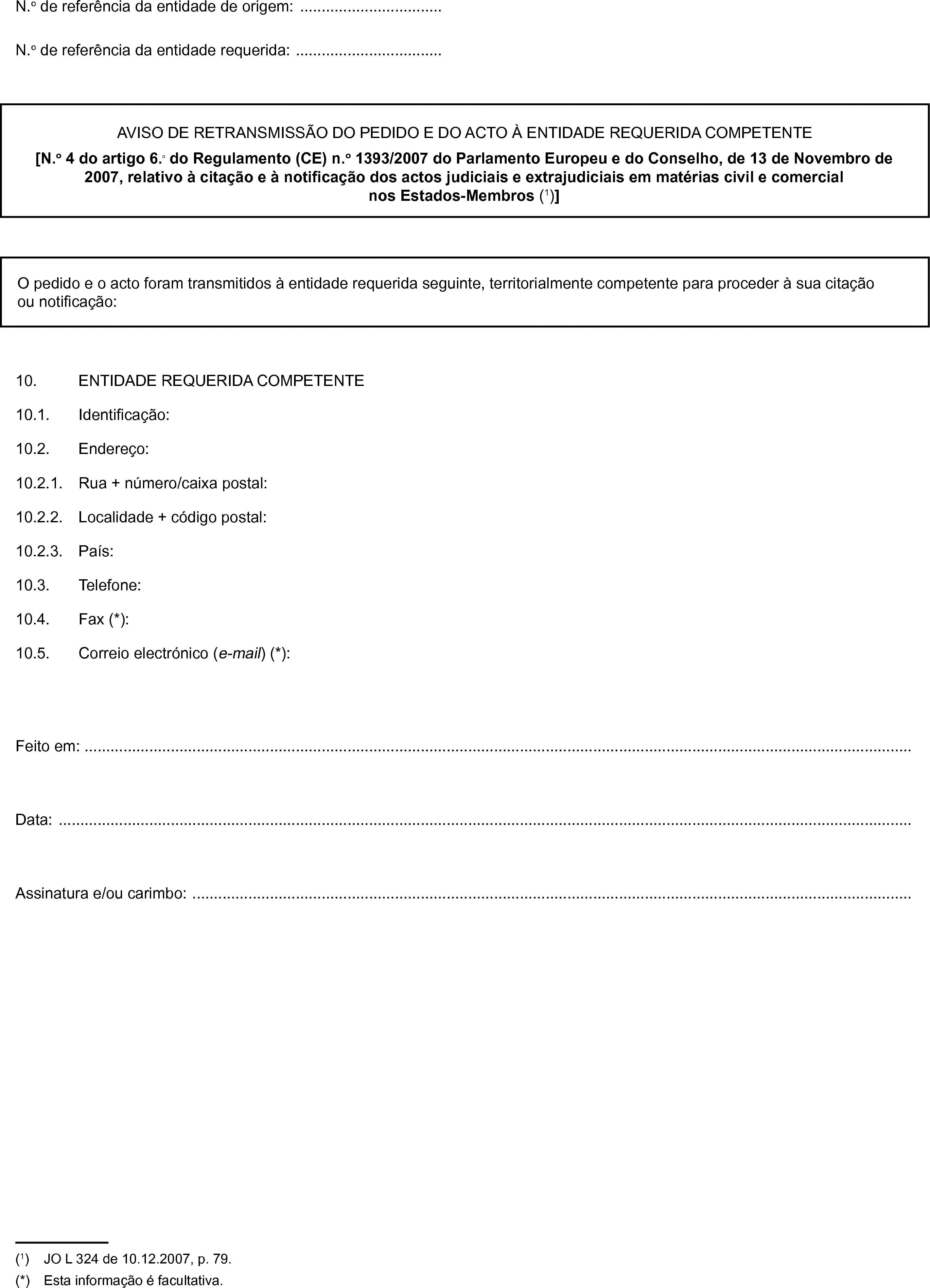 N.o de referência da entidade de origem: …N.o de referência da entidade requerida: …AVISO DE RETRANSMISSÃO DO PEDIDO E DO ACTO À ENTIDADE REQUERIDA COMPETENTE[N.o 4 do artigo 6.o do Regulamento (CE) n.o 1393/2007 do Parlamento Europeu e do Conselho, de 13 de Novembro de 2007, relativo à citação e à notificação dos actos judiciais e extrajudiciais em matérias civil e comercial nos Estados-Membros (1)]O pedido e o acto foram transmitidos à entidade requerida seguinte, territorialmente competente para proceder à sua citação ou notificação:10. ENTIDADE REQUERIDA COMPETENTE10.1. Identificação:10.2. Endereço:10.2.1. Rua + número/caixa postal:10.2.2. Localidade + código postal:10.2.3. País:10.3. Telefone:10.4. Fax (*):10.5. Correio electrónico (e-mail) (*):Feito em: …Data: …Assinatura e/ou carimbo: …(1) JO L 324 de 10.12.2007, p. 79.(*) Esta informação é facultativa.