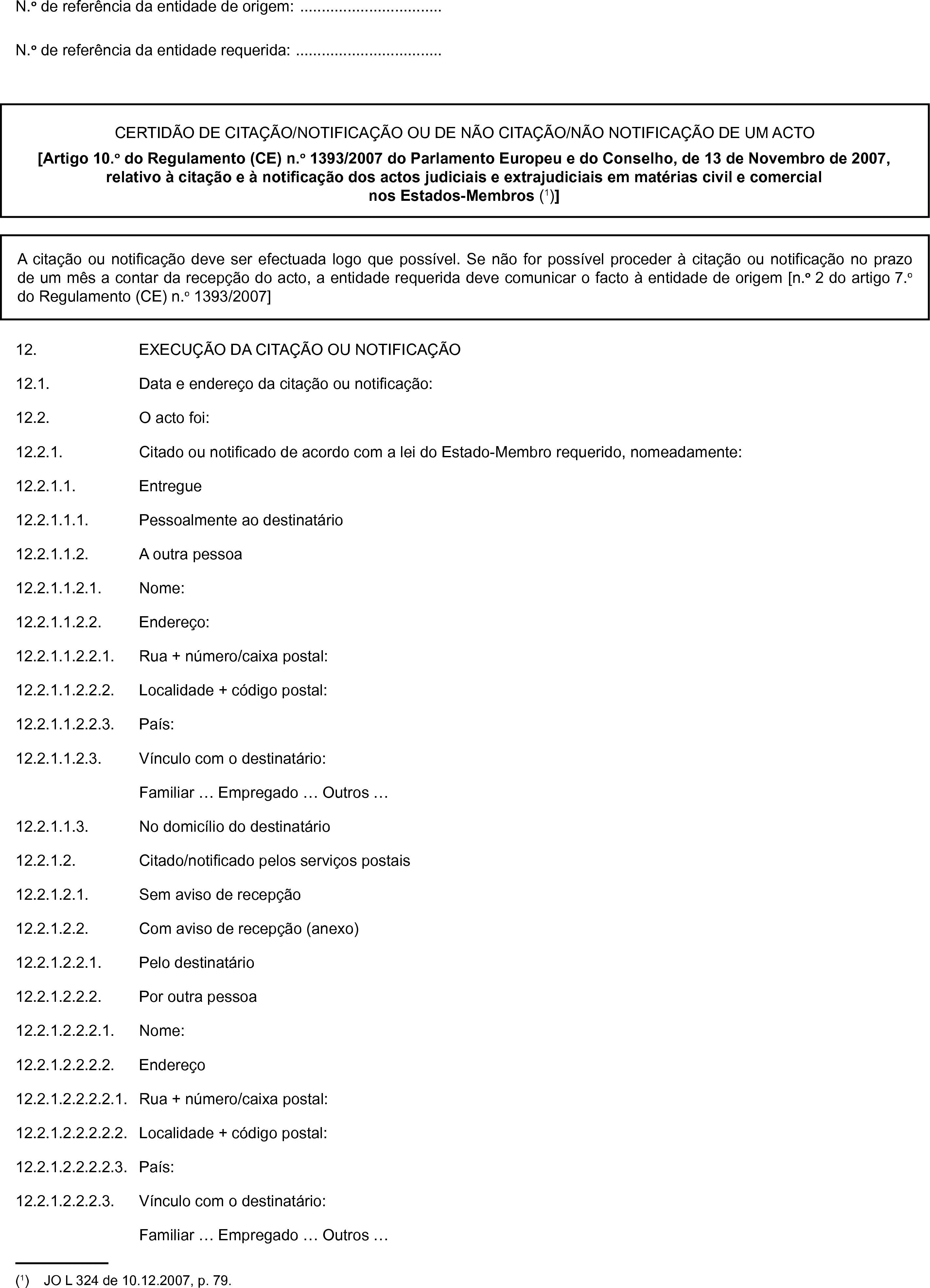 N.o de referência da entidade de origem: …N.o de referência da entidade requerida: …CERTIDÃO DE CITAÇÃO/NOTIFICAÇÃO OU DE NÃO CITAÇÃO/NÃO NOTIFICAÇÃO DE UM ACTO[Artigo 10.o do Regulamento (CE) n.o 1393/2007 do Parlamento Europeu e do Conselho, de 13 de Novembro de 2007, relativo à citação e à notificação dos actos judiciais e extrajudiciais em matérias civil e comercial nos Estados-Membros (1)]A citação ou notificação deve ser efectuada logo que possível. Se não for possível proceder à citação ou notificação no prazo de um mês a contar da recepção do acto, a entidade requerida deve comunicar o facto à entidade de origem [n.o 2 do artigo 7.o do Regulamento (CE) n.o 1393/2007]12. EXECUÇÃO DA CITAÇÃO OU NOTIFICAÇÃO12.1. Data e endereço da citação ou notificação:12.2. O acto foi:12.2.1. Citado ou notificado de acordo com a lei do Estado-Membro requerido, nomeadamente:12.2.1.1. Entregue12.2.1.1.1. Pessoalmente ao destinatário12.2.1.1.2. A outra pessoa12.2.1.1.2.1. Nome:12.2.1.1.2.2. Endereço:12.2.1.1.2.2.1. Rua + número/caixa postal:12.2.1.1.2.2.2. Localidade + código postal:12.2.1.1.2.2.3. País:12.2.1.1.2.3. Vínculo com o destinatário:Familiar … Empregado … Outros …12.2.1.1.3. No domicílio do destinatário12.2.1.2. Citado/notificado pelos serviços postais12.2.1.2.1. Sem aviso de recepção12.2.1.2.2. Com aviso de recepção (anexo)12.2.1.2.2.1. Pelo destinatário12.2.1.2.2.2. Por outra pessoa12.2.1.2.2.2.1. Nome:12.2.1.2.2.2.2. Endereço12.2.1.2.2.2.2.1. Rua + número/caixa postal:12.2.1.2.2.2.2.2. Localidade + código postal:12.2.1.2.2.2.2.3. País:12.2.1.2.2.2.3. Vínculo com o destinatário:Familiar … Empregado … Outros …(1) JO L 324 de 10.12.2007, p. 79.