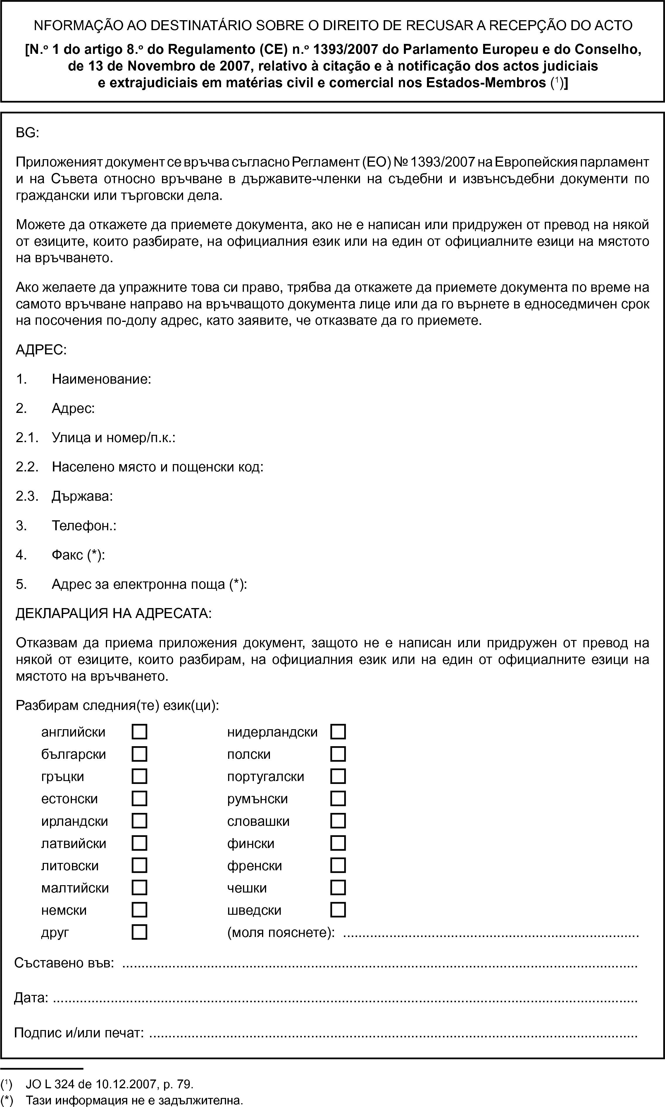 NFORMAÇÃO AO DESTINATÁRIO SOBRE O DIREITO DE RECUSAR A RECEPÇÃO DO ACTO[N.o 1 do artigo 8.o do Regulamento (CE) n.o 1393/2007 do Parlamento Europeu e do Conselho, de 13 de Novembro de 2007, relativo à citação e à notificação dos actos judiciais e extrajudiciais em matérias civil e comercial nos Estados-Membros (1)]BG:Приложеният документ се връчва съгласно Регламент (ЕО) № 1393/2007 на Европейския парламент и на Съвета относно връчване в държавите-членки на съдебни и извънсъдебни документи по граждански или търговски дела.Можете да откажете да приемете документа, ако не е написан или придружен от превод на някой от езиците, които разбирате, на официалния език или на един от официалните езици на мястото на връчването.Ако желаете да упражните това си право, трябва да откажете да приемете документа по време на самото връчване направо на връчващото документа лице или да го върнете в едноседмичен срок на посочения по-долу адрес, като заявите, че отказвате да го приемете.АДРЕС:1. Наименование:2. Адрес:2.1. Улица и номер/п.к.:2.2. Населено място и пощенски код:2.3. Държава:3. Телефон.:4. Факс (*):5. Адрес за електронна поща (*):ДЕКЛАРАЦИЯ НА АДРЕСАТА:Отказвам да приема приложения документ, защото не е написан или придружен от превод на някой от езиците, които разбирам, на официалния език или на един от официалните езици на мястото на връчването.Разбирам следния(те) език(ци):английскинидерландскибългарскиполскигръцкипортугалскиестонскирумънскиирландскисловашкилатвийскифинскилитовскифренскималтийскичешкинемскишведскидруг(моля пояснете): …Съставено във:Дата:Подпис и/или печат: …(1) JO L 324 de 10.12.2007, p. 79.(*) Тази информация не е задължителна.