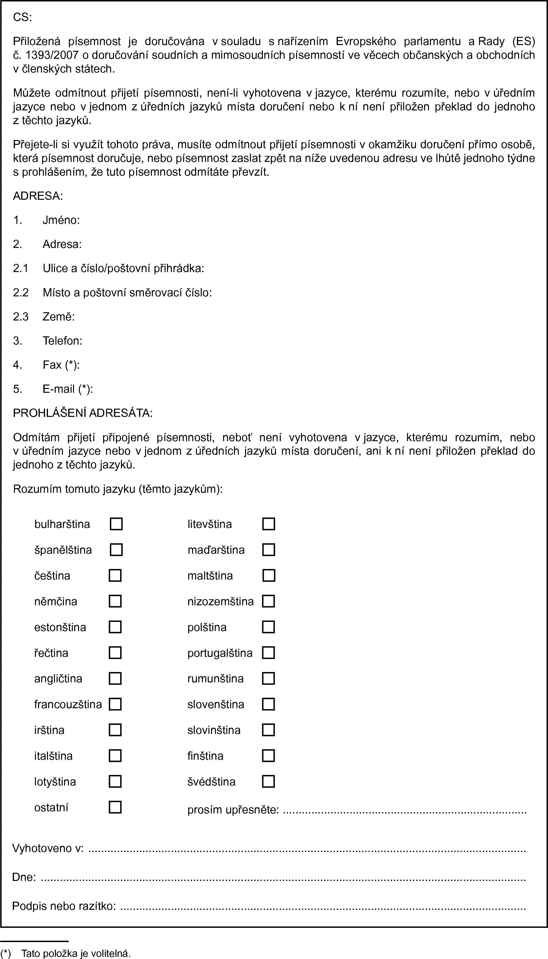 CS:Přiložená písemnost je doručována v souladu s nařízením Evropského parlamentu a Rady (ES) č. 1393/2007 o doručování soudních a mimosoudních písemností ve věcech občanských a obchodních v členských státech.Můžete odmítnout přijetí písemnosti, není-li vyhotovena v jazyce, kterému rozumíte, nebo v úředním jazyce nebo v jednom z úředních jazyků místa doručení nebo k ní není přiložen překlad do jednoho z těchto jazyků.Přejete-li si využít tohoto práva, musíte odmítnout přijetí písemnosti v okamžiku doručení přímo osobě, která písemnost doručuje, nebo písemnost zaslat zpět na níže uvedenou adresu ve lhůtě jednoho týdne s prohlášením, že tuto písemnost odmítáte převzít.ADRESA:1. Jméno:2. Adresa:2.1 Ulice a číslo/poštovní přihrádka:2.2 Místo a poštovní směrovací číslo:2.3 Země:3. Telefon:4. Fax (*):5. E-mail (*):PROHLÁŠENÍ ADRESÁTA:Odmítám přijetí připojené písemnosti, neboť není vyhotovena v jazyce, kterému rozumím, nebo v úředním jazyce nebo v jednom z úředních jazyků místa doručení, ani k ní není přiložen překlad do jednoho z těchto jazyků.Rozumím tomuto jazyku (těmto jazykům):bulharštinalitevštinašpanělštinamaďarštinačeštinamaltštinaněmčinanizozemštinaestonštinapolštinařečtinaportugalštinaangličtinarumunštinafrancouzštinaslovenštinairštinaslovinštinaitalštinafinštinalotyštinašvédštinaostatníprosím upřesněte: …Vyhotoveno v:Dne:Podpis nebo razítko: …(*) Tato položka je volitelná.