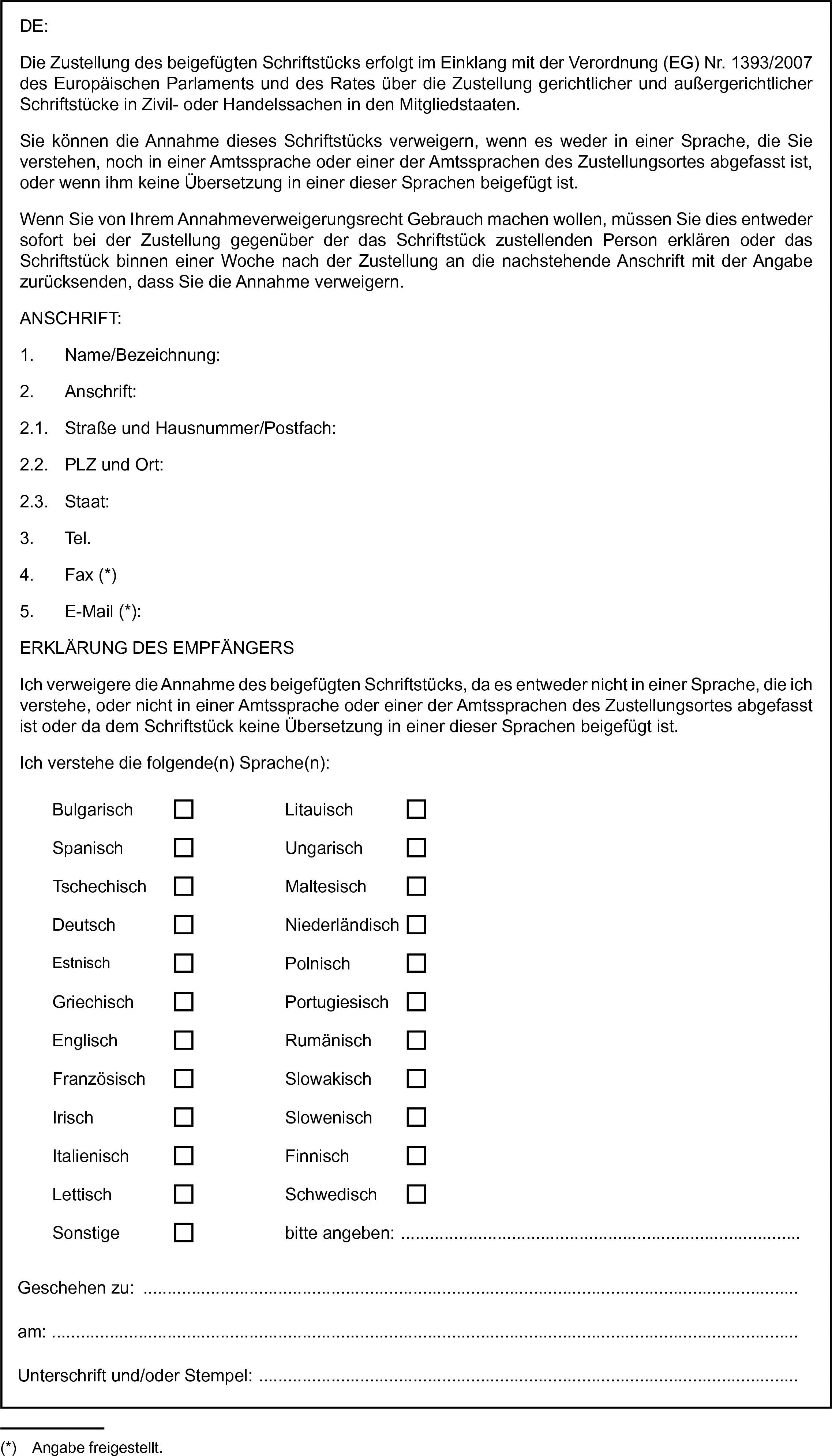 BulgarischLitauischSpanischUngarischTschechischMaltesischDeutschNiederländischEstnischPolnischGriechischPortugiesischEnglischRumänischFranzösischSlowakischIrischSlowenischFinnischLettischGeschehen zu:am:Unterschrift und/oder Stempel: …DE:Die Zustellung des beigefügten Schriftstücks erfolgt im Einklang mit der Verordnung (EG) Nr. 1393/2007 des Europäischen Parlaments und des Rates über die Zustellung gerichtlicher und außergerichtlicher Schriftstücke in Zivil- oder Handelssachen in den Mitgliedstaaten.Sie können die Annahme dieses Schriftstücks verweigern, wenn es weder in einer Sprache, die Sie verstehen, noch in einer Amtssprache oder einer der Amtssprachen des Zustellungsortes abgefasst ist, oder wenn ihm keine Übersetzung in einer dieser Sprachen beigefügt ist.Wenn Sie von Ihrem Annahmeverweigerungsrecht Gebrauch machen wollen, müssen Sie dies entweder sofort bei der Zustellung gegenüber der das Schriftstück zustellenden Person erklären oder das Schriftstück binnen einer Woche nach der Zustellung an die nachstehende Anschrift mit der Angabe zurücksenden, dass Sie die Annahme verweigern.ANSCHRIFT:1. Name/Bezeichnung:2. Anschrift:2.1. Straße und Hausnummer/Postfach:2.2. PLZ und Ort:2.3. Staat:3. Tel.4. Fax (*)5. E-Mail (*):ERKLÄRUNG DES EMPFÄNGERSIch verweigere die Annahme des beigefügten Schriftstücks, da es entweder nicht in einer Sprache, die ich verstehe, oder nicht in einer Amtssprache oder einer der Amtssprachen des Zustellungsortes abgefasst ist oder da dem Schriftstück keine Übersetzung in einer dieser Sprachen beigefügt ist.Ich verstehe die folgende(n) Sprache(n):ItalienischSchwedischSonstigebitte angeben: …(*) Angabe freigestellt.