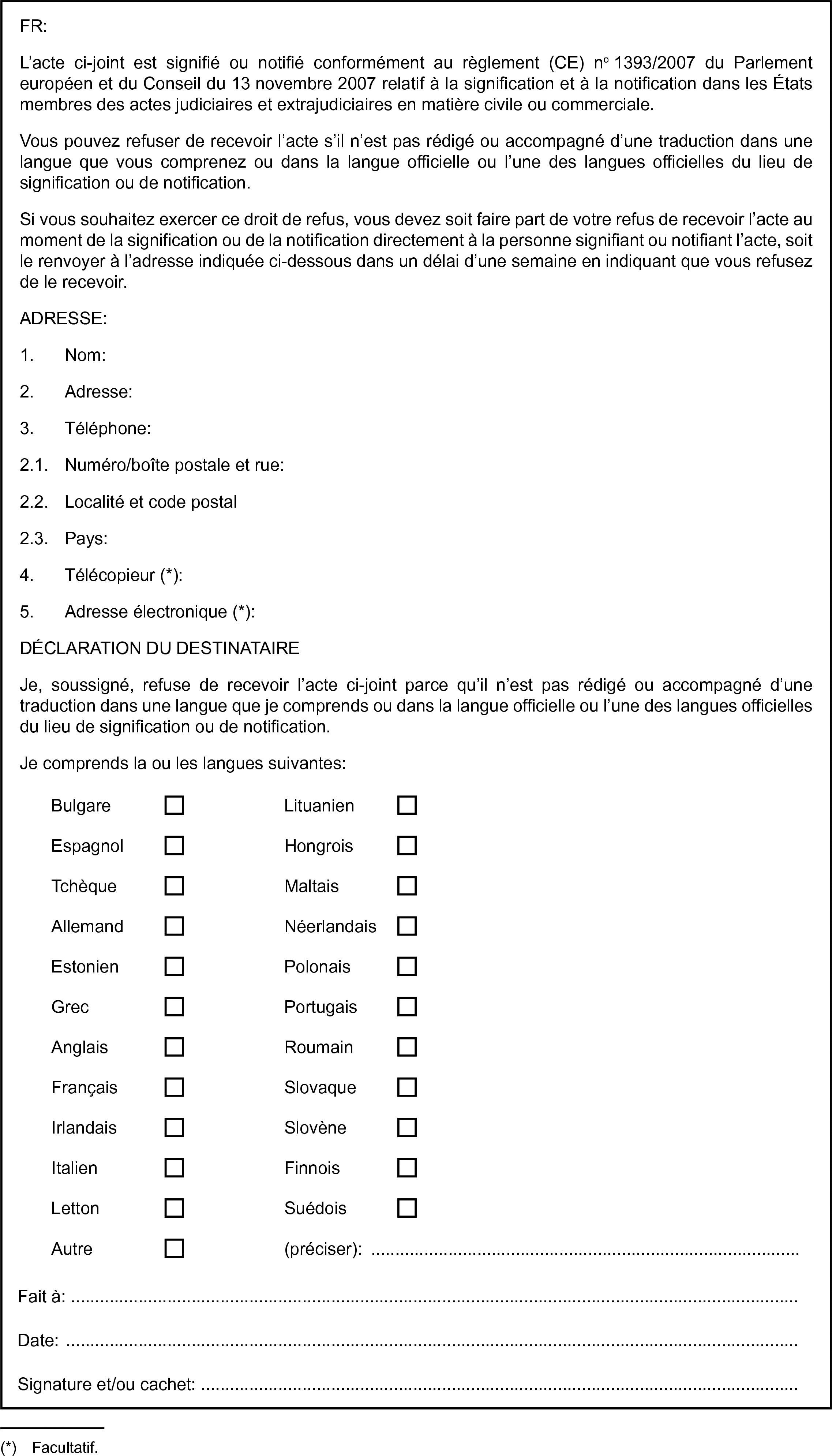 FR:L’acte ci-joint est signifié ou notifié conformément au règlement (CE) no 1393/2007 du Parlement européen et du Conseil du 13 novembre 2007 relatif à la signification et à la notification dans les États membres des actes judiciaires et extrajudiciaires en matière civile ou commerciale.Vous pouvez refuser de recevoir l’acte s’il n’est pas rédigé ou accompagné d’une traduction dans une langue que vous comprenez ou dans la langue officielle ou l’une des langues officielles du lieu de signification ou de notification.Si vous souhaitez exercer ce droit de refus, vous devez soit faire part de votre refus de recevoir l’acte au moment de la signification ou de la notification directement à la personne signifiant ou notifiant l’acte, soit le renvoyer à l’adresse indiquée ci-dessous dans un délai d’une semaine en indiquant que vous refusez de le recevoir.ADRESSE:1. Nom:2. Adresse:3. Téléphone:2.1. Numéro/boîte postale et rue:2.2. Localité et code postal2.3. Pays:4. Télécopieur (*):5. Adresse électronique (*):DÉCLARATION DU DESTINATAIREJe, soussigné, refuse de recevoir l’acte ci-joint parce qu’il n’est pas rédigé ou accompagné d’une traduction dans une langue que je comprends ou dans la langue officielle ou l’une des langues officielles du lieu de signification ou de notification.Je comprends la ou les langues suivantes:BulgareLituanienEspagnolHongroisTchèqueMaltaisAllemandNéerlandaisEstonienPolonaisGrecPortugaisAnglaisRoumainFrançaisSlovaqueIrlandaisSlovèneItalienFinnoisLettonSuédoisAutre(préciser): …Fait à:Date:Signature et/ou cachet: …(*) Facultatif.