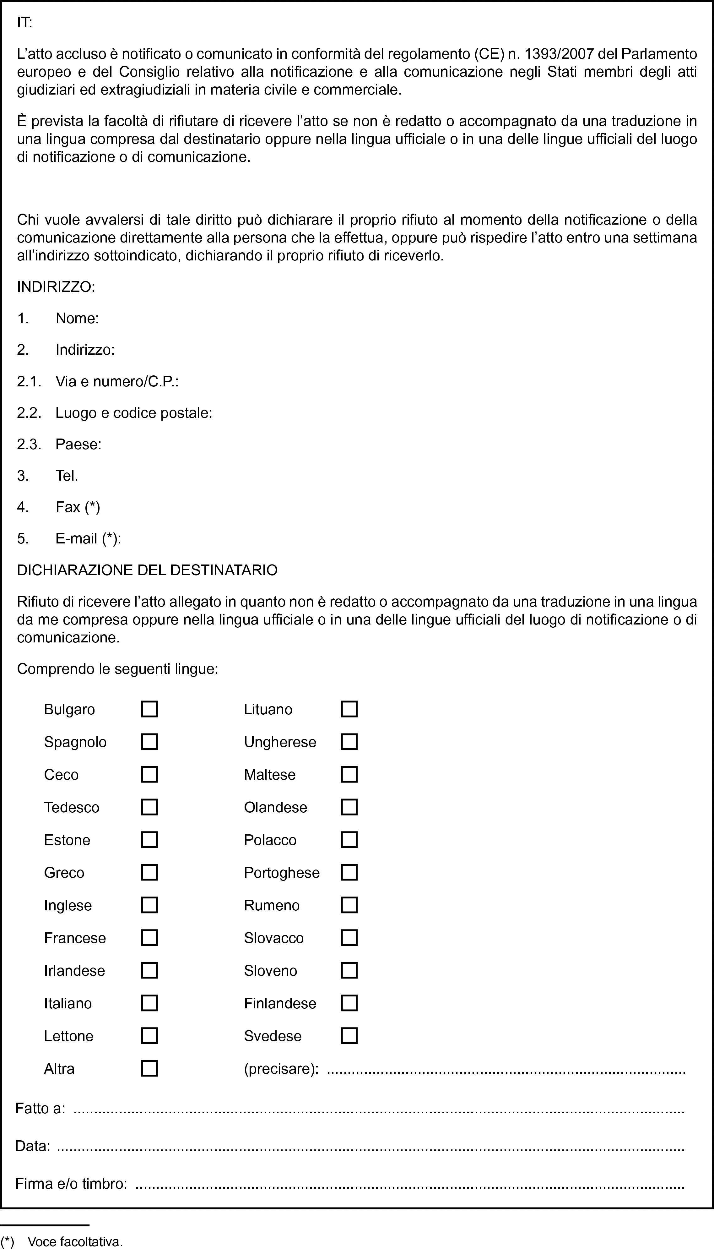 IT:L’atto accluso è notificato o comunicato in conformità del regolamento (CE) n. 1393/2007 del Parlamento europeo e del Consiglio relativo alla notificazione e alla comunicazione negli Stati membri degli atti giudiziari ed extragiudiziali in materia civile e commerciale.È prevista la facoltà di rifiutare di ricevere l’atto se non è redatto o accompagnato da una traduzione in una lingua compresa dal destinatario oppure nella lingua ufficiale o in una delle lingue ufficiali del luogo di notificazione o di comunicazione.Chi vuole avvalersi di tale diritto può dichiarare il proprio rifiuto al momento della notificazione o della comunicazione direttamente alla persona che la effettua, oppure può rispedire l’atto entro una settimana all’indirizzo sottoindicato, dichiarando il proprio rifiuto di riceverlo.INDIRIZZO:1. Nome:2. Indirizzo:2.1. Via e numero/C.P.:2.2. Luogo e codice postale:2.3. Paese:3. Tel.4. Fax (*)5. E-mail (*):DICHIARAZIONE DEL DESTINATARIORifiuto di ricevere l’atto allegato in quanto non è redatto o accompagnato da una traduzione in una lingua da me compresa oppure nella lingua ufficiale o in una delle lingue ufficiali del luogo di notificazione o di comunicazione.Comprendo le seguenti lingue:BulgaroLituanoSpagnoloUnghereseCecoMalteseTedescoOlandeseEstonePolaccoGrecoPortogheseIngleseRumenoFranceseSlovaccoIrlandeseSlovenoItalianoFinlandeseLettoneSvedeseAltra(precisare): …Fatto a:Data:Firma e/o timbro: …(*) Voce facoltativa.