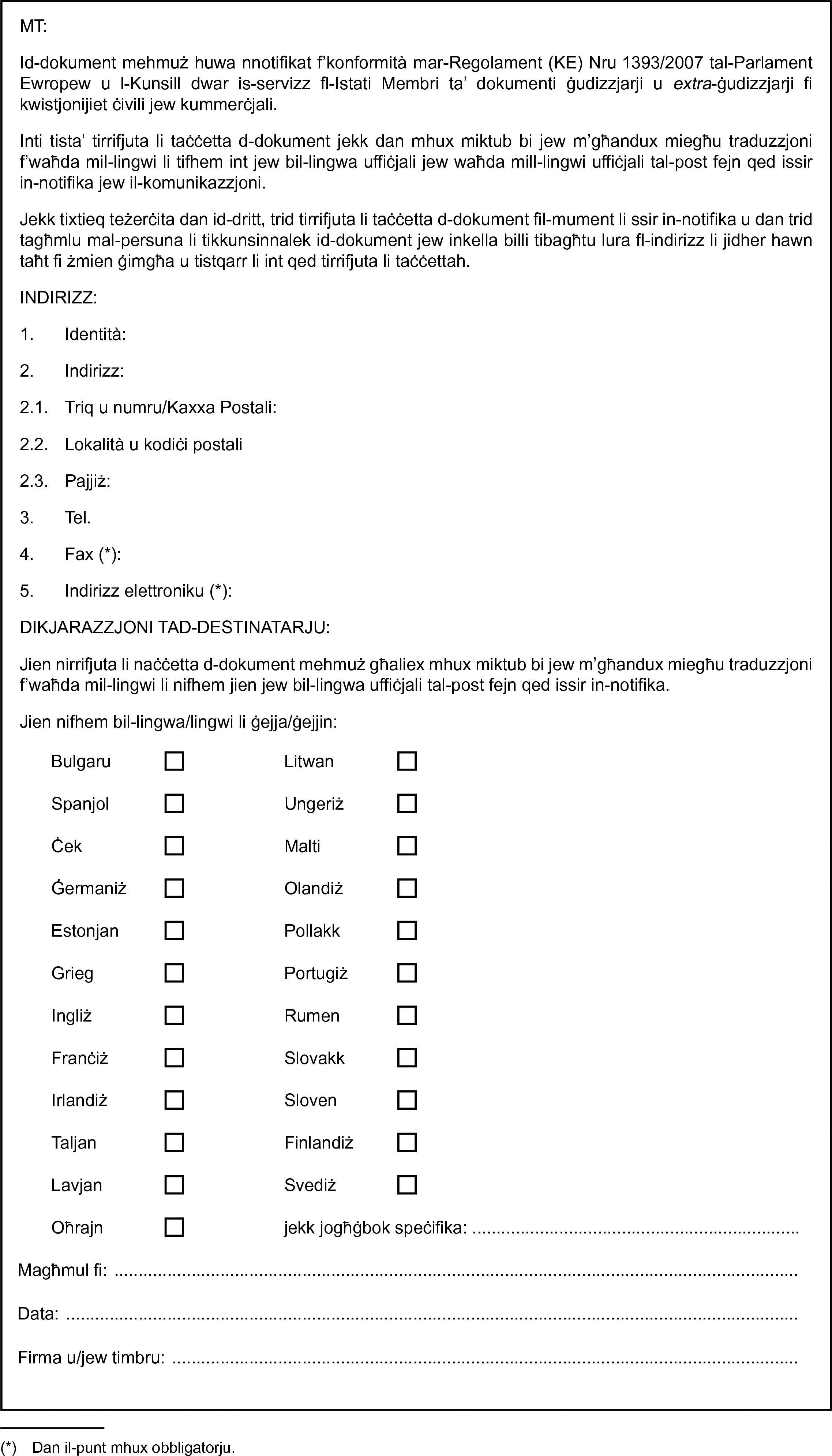 MT:Id-dokument mehmuż huwa nnotifikat f’konformità mar-Regolament (KE) Nru 1393/2007 tal-Parlament Ewropew u l-Kunsill dwar is-servizz fl-Istati Membri ta’ dokumenti ġudizzjarji u extra-ġudizzjarji fi kwistjonijiet ċivili jew kummerċjali.Inti tista’ tirrifjuta li taċċetta d-dokument jekk dan mhux miktub bi jew m’għandux miegħu traduzzjoni f’waħda mil-lingwi li tifhem int jew bil-lingwa uffiċjali jew waħda mill-lingwi uffiċjali tal-post fejn qed issir in-notifika jew il-komunikazzjoni.Jekk tixtieq teżerċita dan id-dritt, trid tirrifjuta li taċċetta d-dokument fil-mument li ssir in-notifika u dan trid tagħmlu mal-persuna li tikkunsinnalek id-dokument jew inkella billi tibagħtu lura fl-indirizz li jidher hawn taħt fi żmien ġimgħa u tistqarr li int qed tirrifjuta li taċċettah.INDIRIZZ:1. Identità:2. Indirizz:2.1. Triq u numru/Kaxxa Postali:2.2. Lokalità u kodiċi postali2.3. Pajjiż:3. Tel.4. Fax (*):5. Indirizz elettroniku (*):DIKJARAZZJONI TAD-DESTINATARJU:Jien nirrifjuta li naċċetta d-dokument mehmuż għaliex mhux miktub bi jew m’għandux miegħu traduzzjoni f’waħda mil-lingwi li nifhem jien jew bil-lingwa uffiċjali tal-post fejn qed issir in-notifika.Jien nifhem bil-lingwa/lingwi li ġejja/ġejjin:BulgaruLitwanSpanjolUngeriżĊekMaltiĠermaniżOlandiżEstonjanPollakkGriegPortugiżIngliżRumenFranċiżSlovakkIrlandiżSlovenTaljanFinlandiżLavjanSvediżOħrajnjekk jogħġbok speċifika: …Magħmul fi:Data:Firma u/jew timbru: …(*) Dan il-punt mhux obbligatorju.